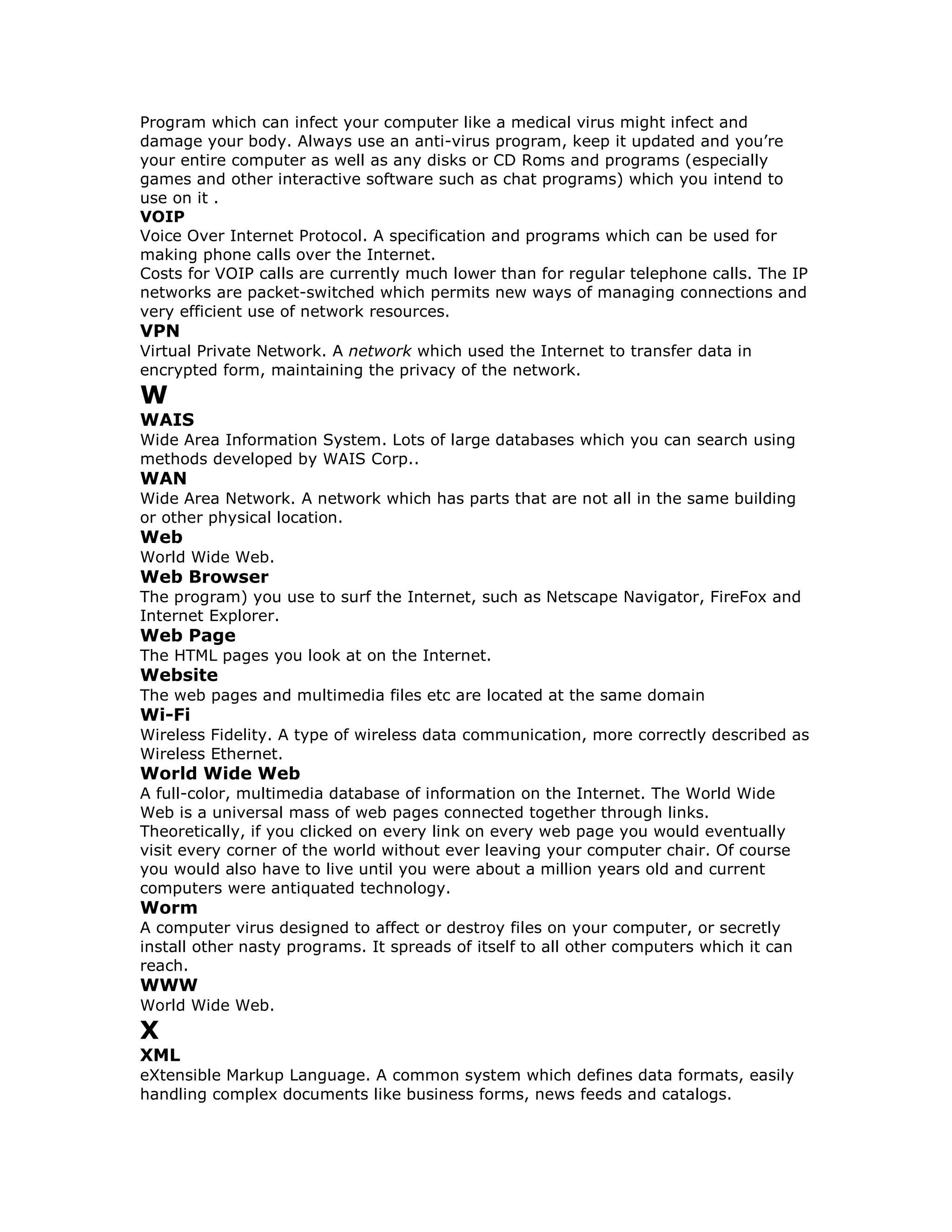 Program which can infect your computer like a medical virus might infect and
damage your body. Always use an anti-virus program, keep it updated and you’re
your entire computer as well as any disks or CD Roms and programs (especially
games and other interactive software such as chat programs) which you intend to
use on it .
VOIP
Voice Over Internet Protocol. A specification and programs which can be used for
making phone calls over the Internet.
Costs for VOIP calls are currently much lower than for regular telephone calls. The IP
networks are packet-switched which permits new ways of managing connections and
very efficient use of network resources.
VPN
Virtual Private Network. A network which used the Internet to transfer data in
encrypted form, maintaining the privacy of the network.
W
WAIS
Wide Area Information System. Lots of large databases which you can search using
methods developed by WAIS Corp..
WAN
Wide Area Network. A network which has parts that are not all in the same building
or other physical location.
Web
World Wide Web.
Web Browser
The program) you use to surf the Internet, such as Netscape Navigator, FireFox and
Internet Explorer.
Web Page
The HTML pages you look at on the Internet.
Website
The web pages and multimedia files etc are located at the same domain
Wi-Fi
Wireless Fidelity. A type of wireless data communication, more correctly described as
Wireless Ethernet.
World Wide Web
A full-color, multimedia database of information on the Internet. The World Wide
Web is a universal mass of web pages connected together through links.
Theoretically, if you clicked on every link on every web page you would eventually
visit every corner of the world without ever leaving your computer chair. Of course
you would also have to live until you were about a million years old and current
computers were antiquated technology.
Worm
A computer virus designed to affect or destroy files on your computer, or secretly
install other nasty programs. It spreads of itself to all other computers which it can
reach.
WWW
World Wide Web.
X
XML
eXtensible Markup Language. A common system which defines data formats, easily
handling complex documents like business forms, news feeds and catalogs.
 