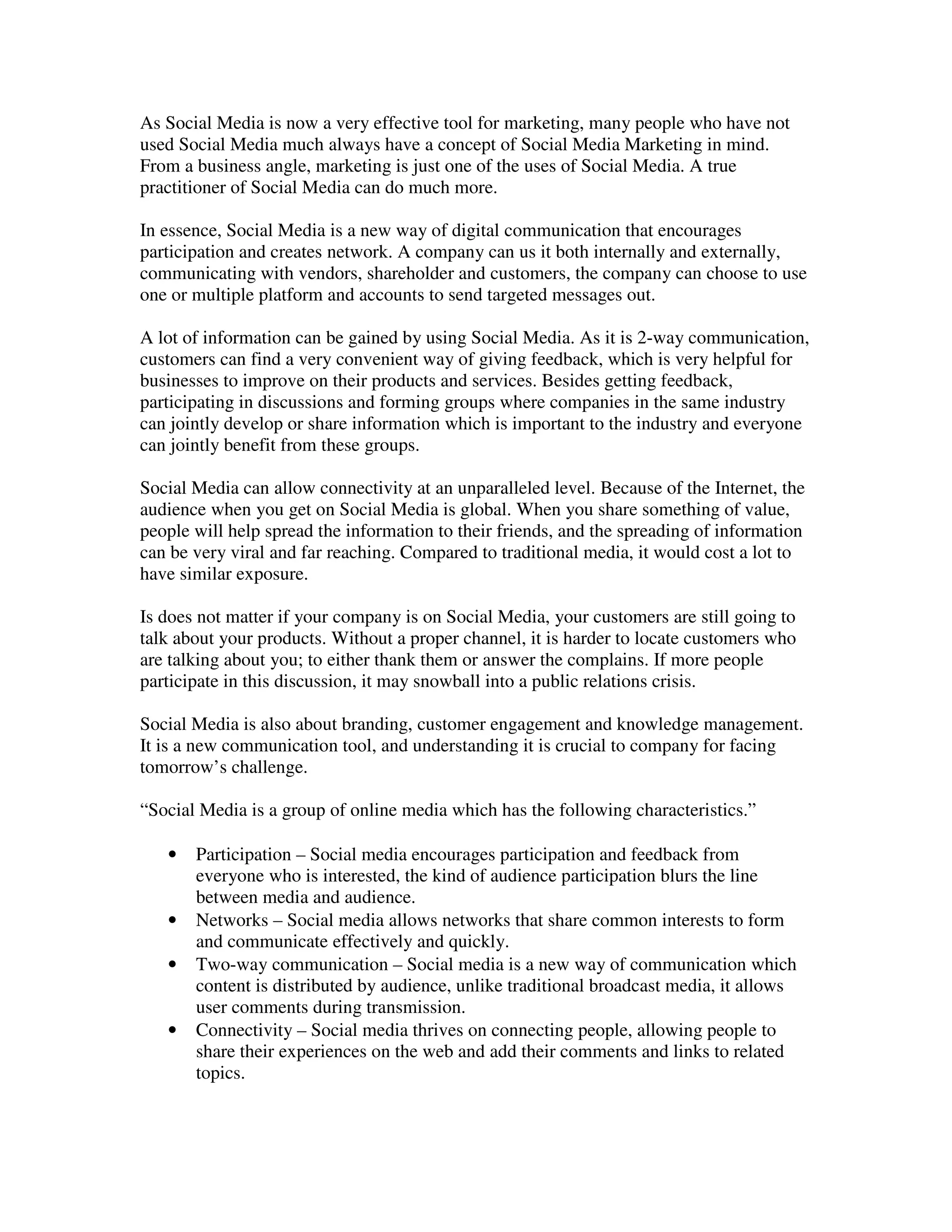 As Social Media is now a very effective tool for marketing, many people who have not
used Social Media much always have a concept of Social Media Marketing in mind.
From a business angle, marketing is just one of the uses of Social Media. A true
practitioner of Social Media can do much more.

In essence, Social Media is a new way of digital communication that encourages
participation and creates network. A company can us it both internally and externally,
communicating with vendors, shareholder and customers, the company can choose to use
one or multiple platform and accounts to send targeted messages out.

A lot of information can be gained by using Social Media. As it is 2-way communication,
customers can find a very convenient way of giving feedback, which is very helpful for
businesses to improve on their products and services. Besides getting feedback,
participating in discussions and forming groups where companies in the same industry
can jointly develop or share information which is important to the industry and everyone
can jointly benefit from these groups.

Social Media can allow connectivity at an unparalleled level. Because of the Internet, the
audience when you get on Social Media is global. When you share something of value,
people will help spread the information to their friends, and the spreading of information
can be very viral and far reaching. Compared to traditional media, it would cost a lot to
have similar exposure.

Is does not matter if your company is on Social Media, your customers are still going to
talk about your products. Without a proper channel, it is harder to locate customers who
are talking about you; to either thank them or answer the complains. If more people
participate in this discussion, it may snowball into a public relations crisis.

Social Media is also about branding, customer engagement and knowledge management.
It is a new communication tool, and understanding it is crucial to company for facing
tomorrow’s challenge.

“Social Media is a group of online media which has the following characteristics.”

   •   Participation – Social media encourages participation and feedback from
       everyone who is interested, the kind of audience participation blurs the line
       between media and audience.
   •   Networks – Social media allows networks that share common interests to form
       and communicate effectively and quickly.
   •   Two-way communication – Social media is a new way of communication which
       content is distributed by audience, unlike traditional broadcast media, it allows
       user comments during transmission.
   •   Connectivity – Social media thrives on connecting people, allowing people to
       share their experiences on the web and add their comments and links to related
       topics.
 