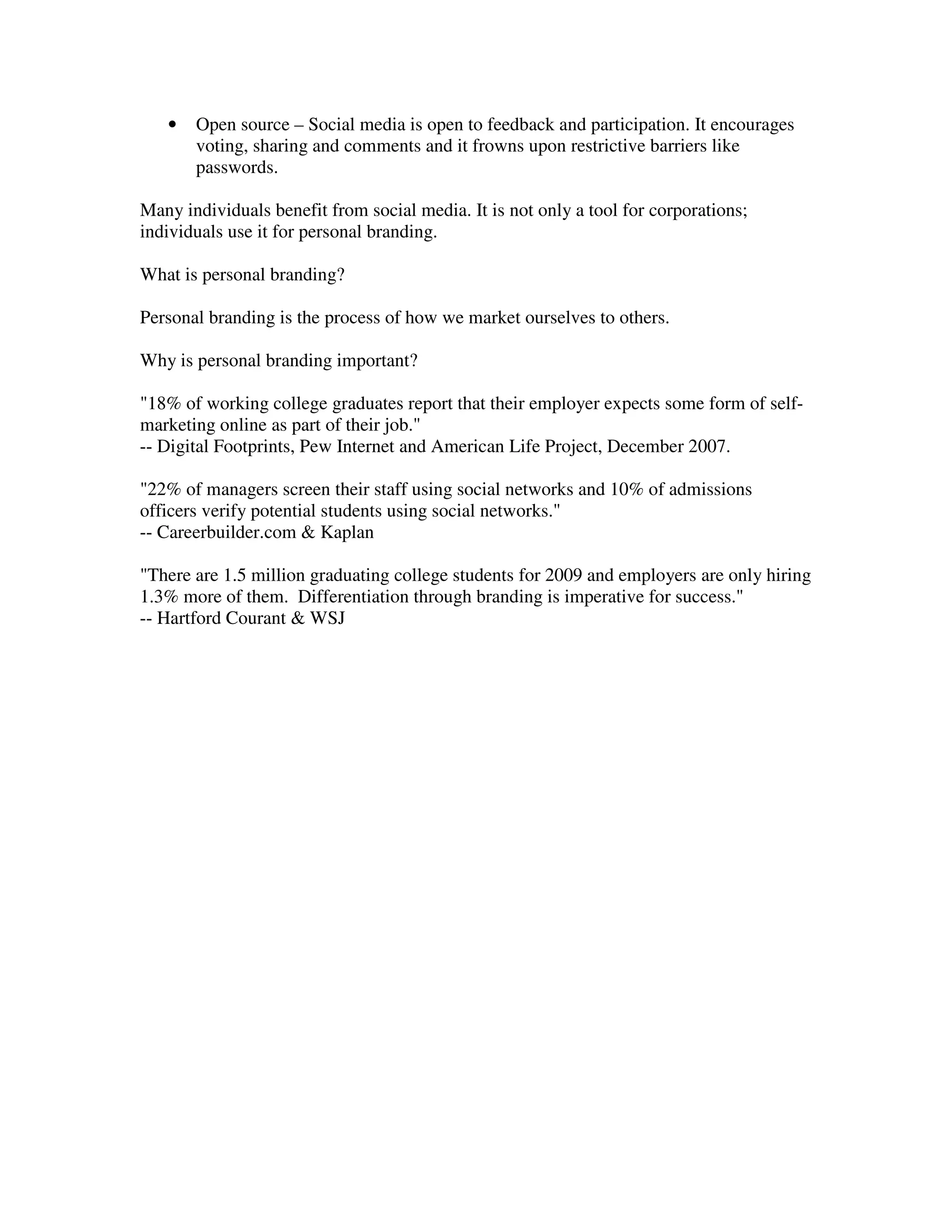 •   Open source – Social media is open to feedback and participation. It encourages
       voting, sharing and comments and it frowns upon restrictive barriers like
       passwords.

Many individuals benefit from social media. It is not only a tool for corporations;
individuals use it for personal branding.

What is personal branding?

Personal branding is the process of how we market ourselves to others.

Why is personal branding important?

"18% of working college graduates report that their employer expects some form of self-
marketing online as part of their job."
-- Digital Footprints, Pew Internet and American Life Project, December 2007.

"22% of managers screen their staff using social networks and 10% of admissions
officers verify potential students using social networks."
-- Careerbuilder.com & Kaplan

"There are 1.5 million graduating college students for 2009 and employers are only hiring
1.3% more of them. Differentiation through branding is imperative for success."
-- Hartford Courant & WSJ
 