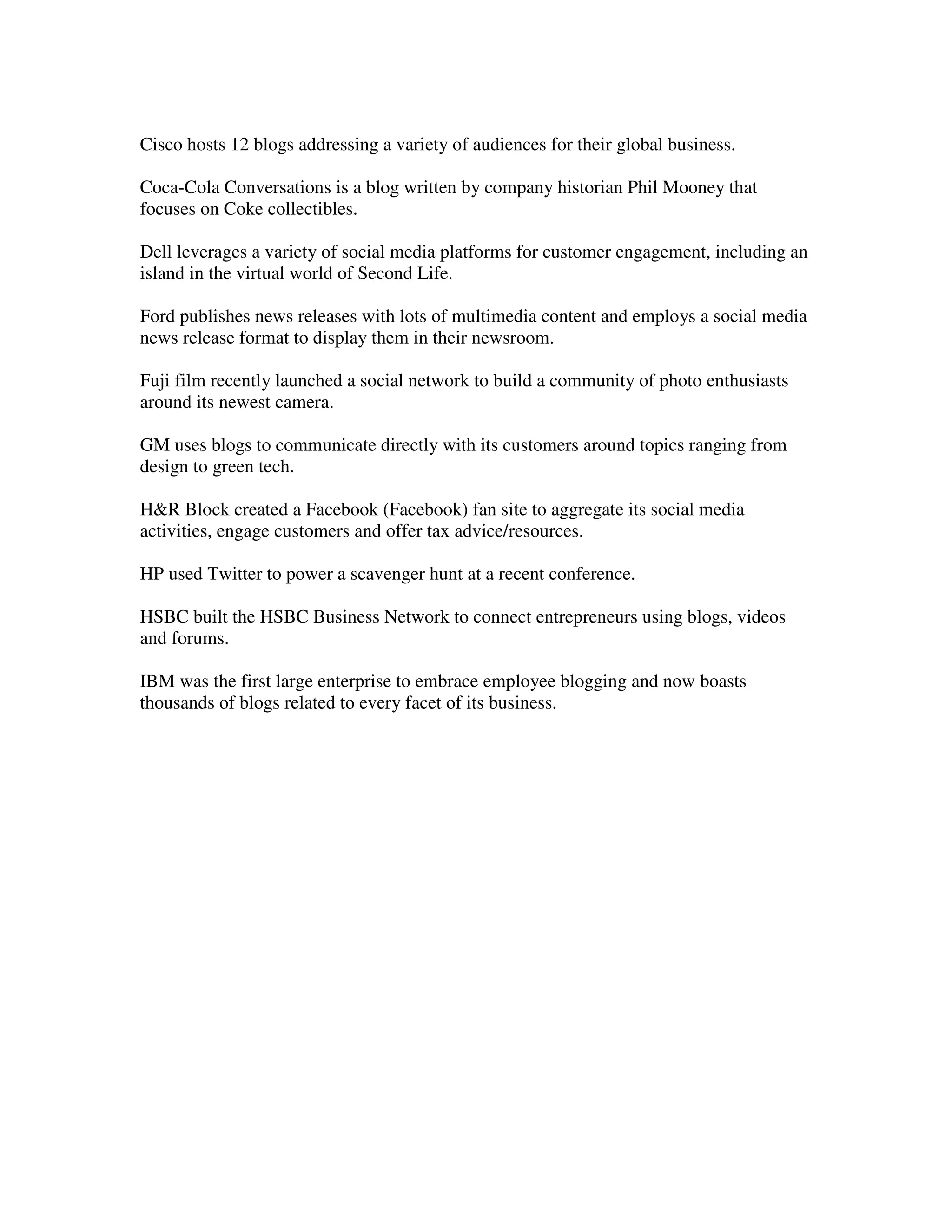 Cisco hosts 12 blogs addressing a variety of audiences for their global business.

Coca-Cola Conversations is a blog written by company historian Phil Mooney that
focuses on Coke collectibles.

Dell leverages a variety of social media platforms for customer engagement, including an
island in the virtual world of Second Life.

Ford publishes news releases with lots of multimedia content and employs a social media
news release format to display them in their newsroom.

Fuji film recently launched a social network to build a community of photo enthusiasts
around its newest camera.

GM uses blogs to communicate directly with its customers around topics ranging from
design to green tech.

H&R Block created a Facebook (Facebook) fan site to aggregate its social media
activities, engage customers and offer tax advice/resources.

HP used Twitter to power a scavenger hunt at a recent conference.

HSBC built the HSBC Business Network to connect entrepreneurs using blogs, videos
and forums.

IBM was the first large enterprise to embrace employee blogging and now boasts
thousands of blogs related to every facet of its business.
 