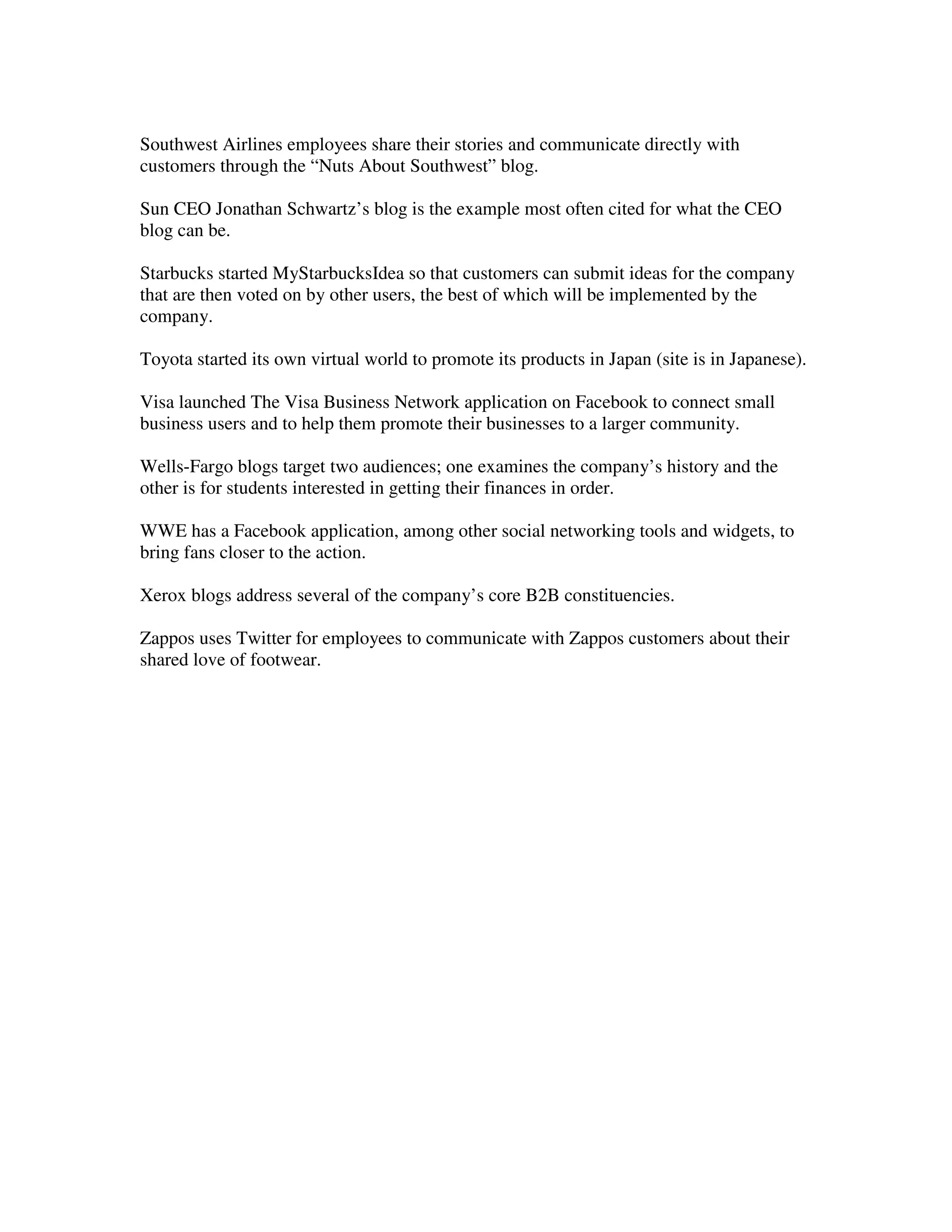 Southwest Airlines employees share their stories and communicate directly with
customers through the “Nuts About Southwest” blog.

Sun CEO Jonathan Schwartz’s blog is the example most often cited for what the CEO
blog can be.

Starbucks started MyStarbucksIdea so that customers can submit ideas for the company
that are then voted on by other users, the best of which will be implemented by the
company.

Toyota started its own virtual world to promote its products in Japan (site is in Japanese).

Visa launched The Visa Business Network application on Facebook to connect small
business users and to help them promote their businesses to a larger community.

Wells-Fargo blogs target two audiences; one examines the company’s history and the
other is for students interested in getting their finances in order.

WWE has a Facebook application, among other social networking tools and widgets, to
bring fans closer to the action.

Xerox blogs address several of the company’s core B2B constituencies.

Zappos uses Twitter for employees to communicate with Zappos customers about their
shared love of footwear.
 