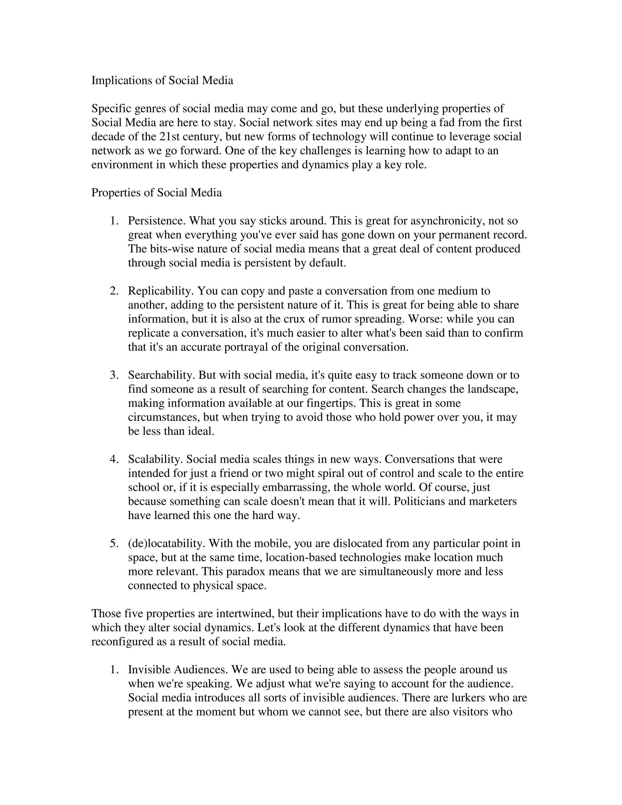 Implications of Social Media

Specific genres of social media may come and go, but these underlying properties of
Social Media are here to stay. Social network sites may end up being a fad from the first
decade of the 21st century, but new forms of technology will continue to leverage social
network as we go forward. One of the key challenges is learning how to adapt to an
environment in which these properties and dynamics play a key role.

Properties of Social Media

   1. Persistence. What you say sticks around. This is great for asynchronicity, not so
      great when everything you've ever said has gone down on your permanent record.
      The bits-wise nature of social media means that a great deal of content produced
      through social media is persistent by default.

   2. Replicability. You can copy and paste a conversation from one medium to
      another, adding to the persistent nature of it. This is great for being able to share
      information, but it is also at the crux of rumor spreading. Worse: while you can
      replicate a conversation, it's much easier to alter what's been said than to confirm
      that it's an accurate portrayal of the original conversation.

   3. Searchability. But with social media, it's quite easy to track someone down or to
      find someone as a result of searching for content. Search changes the landscape,
      making information available at our fingertips. This is great in some
      circumstances, but when trying to avoid those who hold power over you, it may
      be less than ideal.

   4. Scalability. Social media scales things in new ways. Conversations that were
      intended for just a friend or two might spiral out of control and scale to the entire
      school or, if it is especially embarrassing, the whole world. Of course, just
      because something can scale doesn't mean that it will. Politicians and marketers
      have learned this one the hard way.

   5. (de)locatability. With the mobile, you are dislocated from any particular point in
      space, but at the same time, location-based technologies make location much
      more relevant. This paradox means that we are simultaneously more and less
      connected to physical space.

Those five properties are intertwined, but their implications have to do with the ways in
which they alter social dynamics. Let's look at the different dynamics that have been
reconfigured as a result of social media.

   1. Invisible Audiences. We are used to being able to assess the people around us
      when we're speaking. We adjust what we're saying to account for the audience.
      Social media introduces all sorts of invisible audiences. There are lurkers who are
      present at the moment but whom we cannot see, but there are also visitors who
 