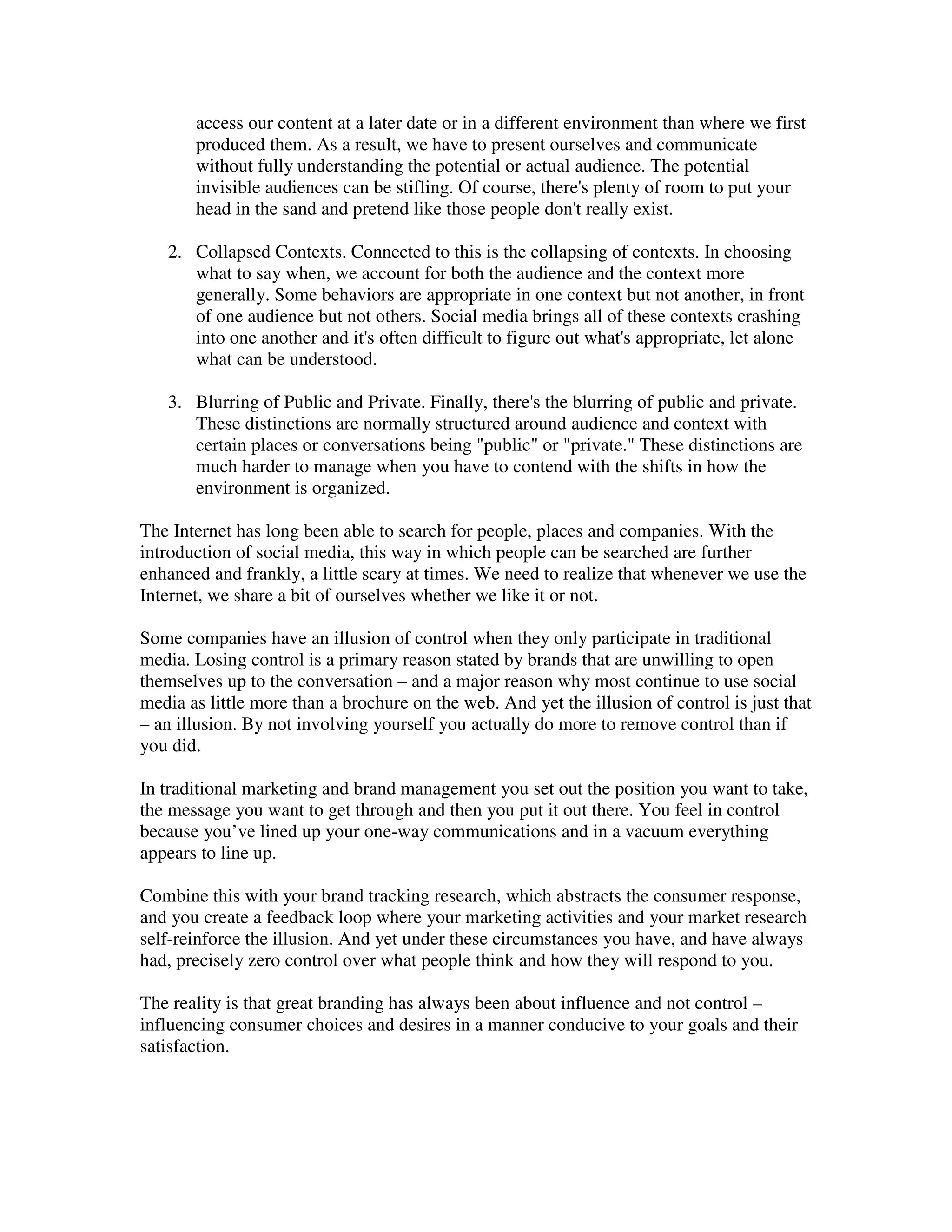access our content at a later date or in a different environment than where we first
       produced them. As a result, we have to present ourselves and communicate
       without fully understanding the potential or actual audience. The potential
       invisible audiences can be stifling. Of course, there's plenty of room to put your
       head in the sand and pretend like those people don't really exist.

   2. Collapsed Contexts. Connected to this is the collapsing of contexts. In choosing
      what to say when, we account for both the audience and the context more
      generally. Some behaviors are appropriate in one context but not another, in front
      of one audience but not others. Social media brings all of these contexts crashing
      into one another and it's often difficult to figure out what's appropriate, let alone
      what can be understood.

   3. Blurring of Public and Private. Finally, there's the blurring of public and private.
      These distinctions are normally structured around audience and context with
      certain places or conversations being "public" or "private." These distinctions are
      much harder to manage when you have to contend with the shifts in how the
      environment is organized.

The Internet has long been able to search for people, places and companies. With the
introduction of social media, this way in which people can be searched are further
enhanced and frankly, a little scary at times. We need to realize that whenever we use the
Internet, we share a bit of ourselves whether we like it or not.

Some companies have an illusion of control when they only participate in traditional
media. Losing control is a primary reason stated by brands that are unwilling to open
themselves up to the conversation – and a major reason why most continue to use social
media as little more than a brochure on the web. And yet the illusion of control is just that
– an illusion. By not involving yourself you actually do more to remove control than if
you did.

In traditional marketing and brand management you set out the position you want to take,
the message you want to get through and then you put it out there. You feel in control
because you’ve lined up your one-way communications and in a vacuum everything
appears to line up.

Combine this with your brand tracking research, which abstracts the consumer response,
and you create a feedback loop where your marketing activities and your market research
self-reinforce the illusion. And yet under these circumstances you have, and have always
had, precisely zero control over what people think and how they will respond to you.

The reality is that great branding has always been about influence and not control –
influencing consumer choices and desires in a manner conducive to your goals and their
satisfaction.
 