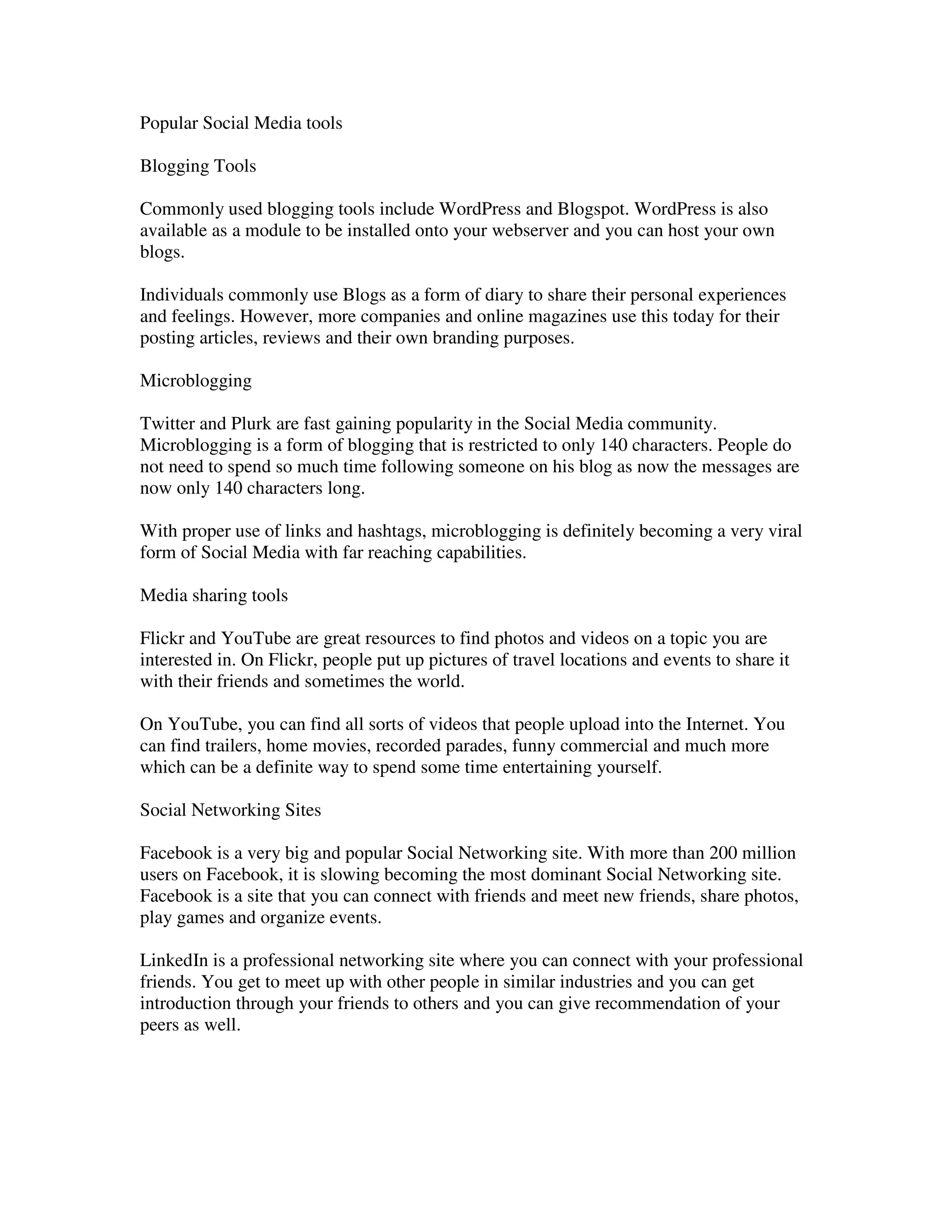 Popular Social Media tools

Blogging Tools

Commonly used blogging tools include WordPress and Blogspot. WordPress is also
available as a module to be installed onto your webserver and you can host your own
blogs.

Individuals commonly use Blogs as a form of diary to share their personal experiences
and feelings. However, more companies and online magazines use this today for their
posting articles, reviews and their own branding purposes.

Microblogging

Twitter and Plurk are fast gaining popularity in the Social Media community.
Microblogging is a form of blogging that is restricted to only 140 characters. People do
not need to spend so much time following someone on his blog as now the messages are
now only 140 characters long.

With proper use of links and hashtags, microblogging is definitely becoming a very viral
form of Social Media with far reaching capabilities.

Media sharing tools

Flickr and YouTube are great resources to find photos and videos on a topic you are
interested in. On Flickr, people put up pictures of travel locations and events to share it
with their friends and sometimes the world.

On YouTube, you can find all sorts of videos that people upload into the Internet. You
can find trailers, home movies, recorded parades, funny commercial and much more
which can be a definite way to spend some time entertaining yourself.

Social Networking Sites

Facebook is a very big and popular Social Networking site. With more than 200 million
users on Facebook, it is slowing becoming the most dominant Social Networking site.
Facebook is a site that you can connect with friends and meet new friends, share photos,
play games and organize events.

LinkedIn is a professional networking site where you can connect with your professional
friends. You get to meet up with other people in similar industries and you can get
introduction through your friends to others and you can give recommendation of your
peers as well.
 