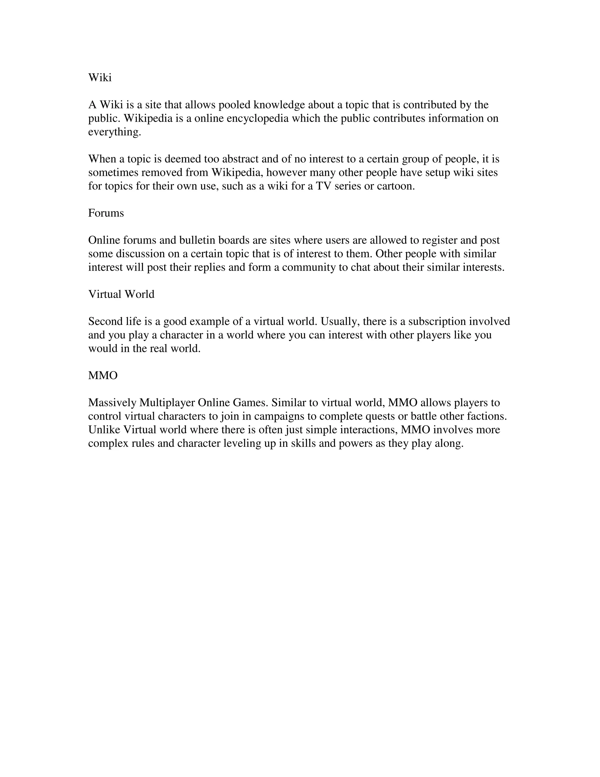 Wiki

A Wiki is a site that allows pooled knowledge about a topic that is contributed by the
public. Wikipedia is a online encyclopedia which the public contributes information on
everything.

When a topic is deemed too abstract and of no interest to a certain group of people, it is
sometimes removed from Wikipedia, however many other people have setup wiki sites
for topics for their own use, such as a wiki for a TV series or cartoon.

Forums

Online forums and bulletin boards are sites where users are allowed to register and post
some discussion on a certain topic that is of interest to them. Other people with similar
interest will post their replies and form a community to chat about their similar interests.

Virtual World

Second life is a good example of a virtual world. Usually, there is a subscription involved
and you play a character in a world where you can interest with other players like you
would in the real world.

MMO

Massively Multiplayer Online Games. Similar to virtual world, MMO allows players to
control virtual characters to join in campaigns to complete quests or battle other factions.
Unlike Virtual world where there is often just simple interactions, MMO involves more
complex rules and character leveling up in skills and powers as they play along.
 