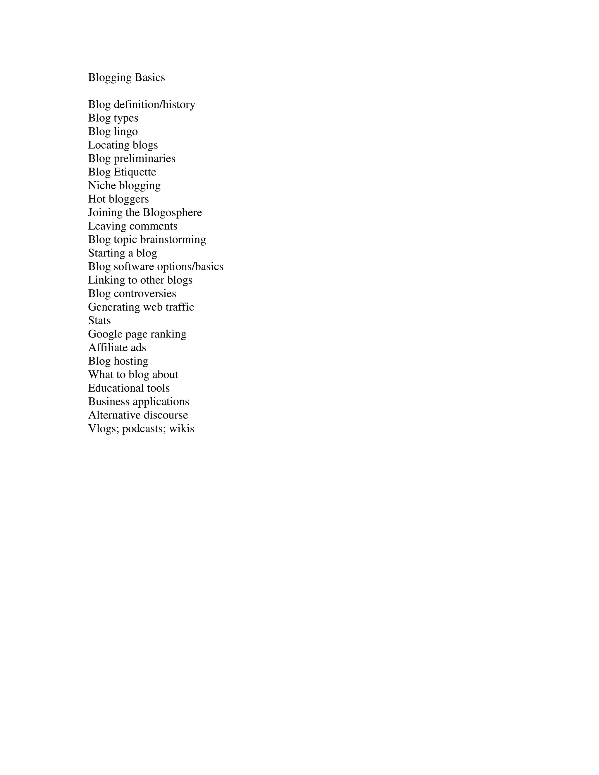 Blogging Basics

Blog definition/history
Blog types
Blog lingo
Locating blogs
Blog preliminaries
Blog Etiquette
Niche blogging
Hot bloggers
Joining the Blogosphere
Leaving comments
Blog topic brainstorming
Starting a blog
Blog software options/basics
Linking to other blogs
Blog controversies
Generating web traffic
Stats
Google page ranking
Affiliate ads
Blog hosting
What to blog about
Educational tools
Business applications
Alternative discourse
Vlogs; podcasts; wikis
 