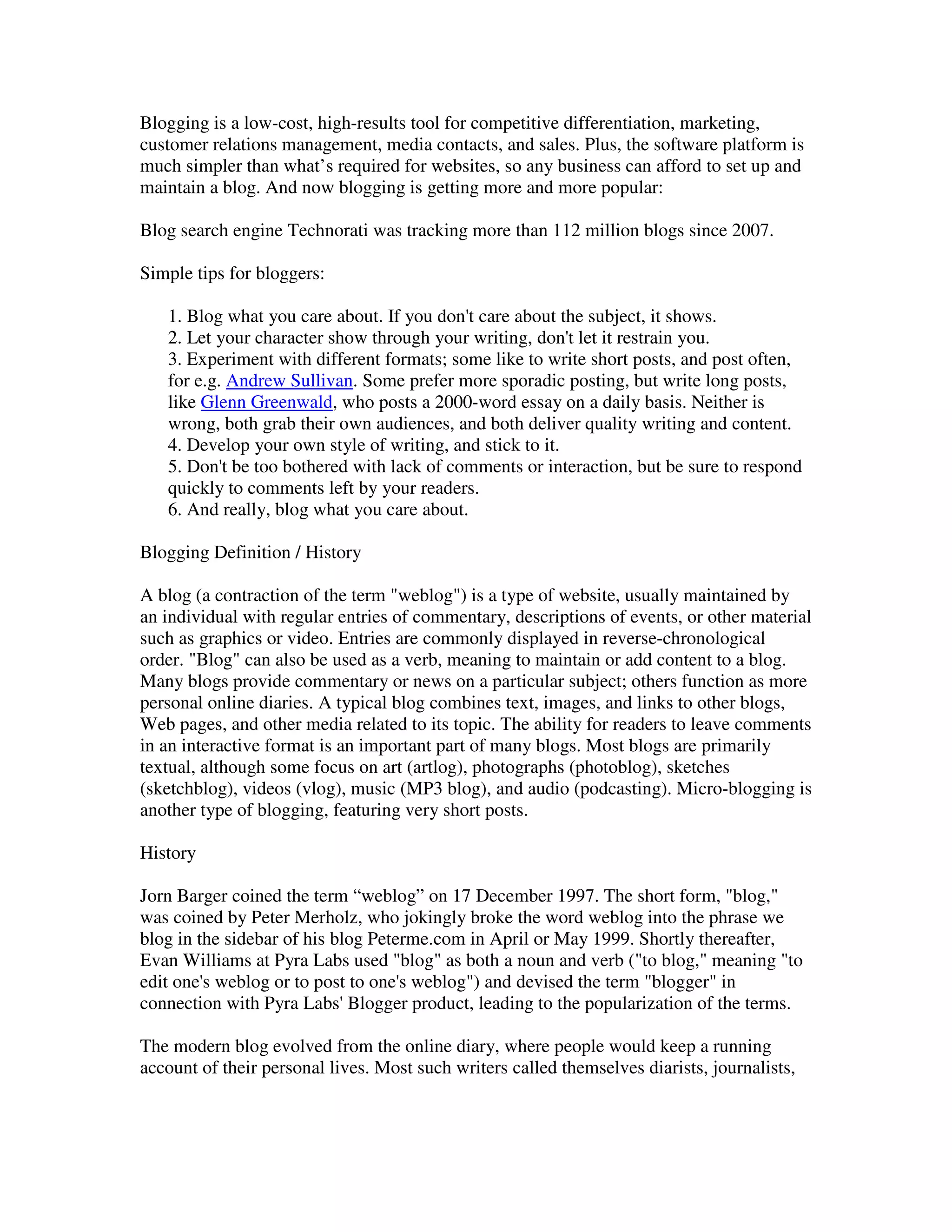 Blogging is a low-cost, high-results tool for competitive differentiation, marketing,
customer relations management, media contacts, and sales. Plus, the software platform is
much simpler than what’s required for websites, so any business can afford to set up and
maintain a blog. And now blogging is getting more and more popular:

Blog search engine Technorati was tracking more than 112 million blogs since 2007.

Simple tips for bloggers:

   1. Blog what you care about. If you don't care about the subject, it shows.
   2. Let your character show through your writing, don't let it restrain you.
   3. Experiment with different formats; some like to write short posts, and post often,
   for e.g. Andrew Sullivan. Some prefer more sporadic posting, but write long posts,
   like Glenn Greenwald, who posts a 2000-word essay on a daily basis. Neither is
   wrong, both grab their own audiences, and both deliver quality writing and content.
   4. Develop your own style of writing, and stick to it.
   5. Don't be too bothered with lack of comments or interaction, but be sure to respond
   quickly to comments left by your readers.
   6. And really, blog what you care about.

Blogging Definition / History

A blog (a contraction of the term "weblog") is a type of website, usually maintained by
an individual with regular entries of commentary, descriptions of events, or other material
such as graphics or video. Entries are commonly displayed in reverse-chronological
order. "Blog" can also be used as a verb, meaning to maintain or add content to a blog.
Many blogs provide commentary or news on a particular subject; others function as more
personal online diaries. A typical blog combines text, images, and links to other blogs,
Web pages, and other media related to its topic. The ability for readers to leave comments
in an interactive format is an important part of many blogs. Most blogs are primarily
textual, although some focus on art (artlog), photographs (photoblog), sketches
(sketchblog), videos (vlog), music (MP3 blog), and audio (podcasting). Micro-blogging is
another type of blogging, featuring very short posts.

History

Jorn Barger coined the term “weblog” on 17 December 1997. The short form, "blog,"
was coined by Peter Merholz, who jokingly broke the word weblog into the phrase we
blog in the sidebar of his blog Peterme.com in April or May 1999. Shortly thereafter,
Evan Williams at Pyra Labs used "blog" as both a noun and verb ("to blog," meaning "to
edit one's weblog or to post to one's weblog") and devised the term "blogger" in
connection with Pyra Labs' Blogger product, leading to the popularization of the terms.

The modern blog evolved from the online diary, where people would keep a running
account of their personal lives. Most such writers called themselves diarists, journalists,
 