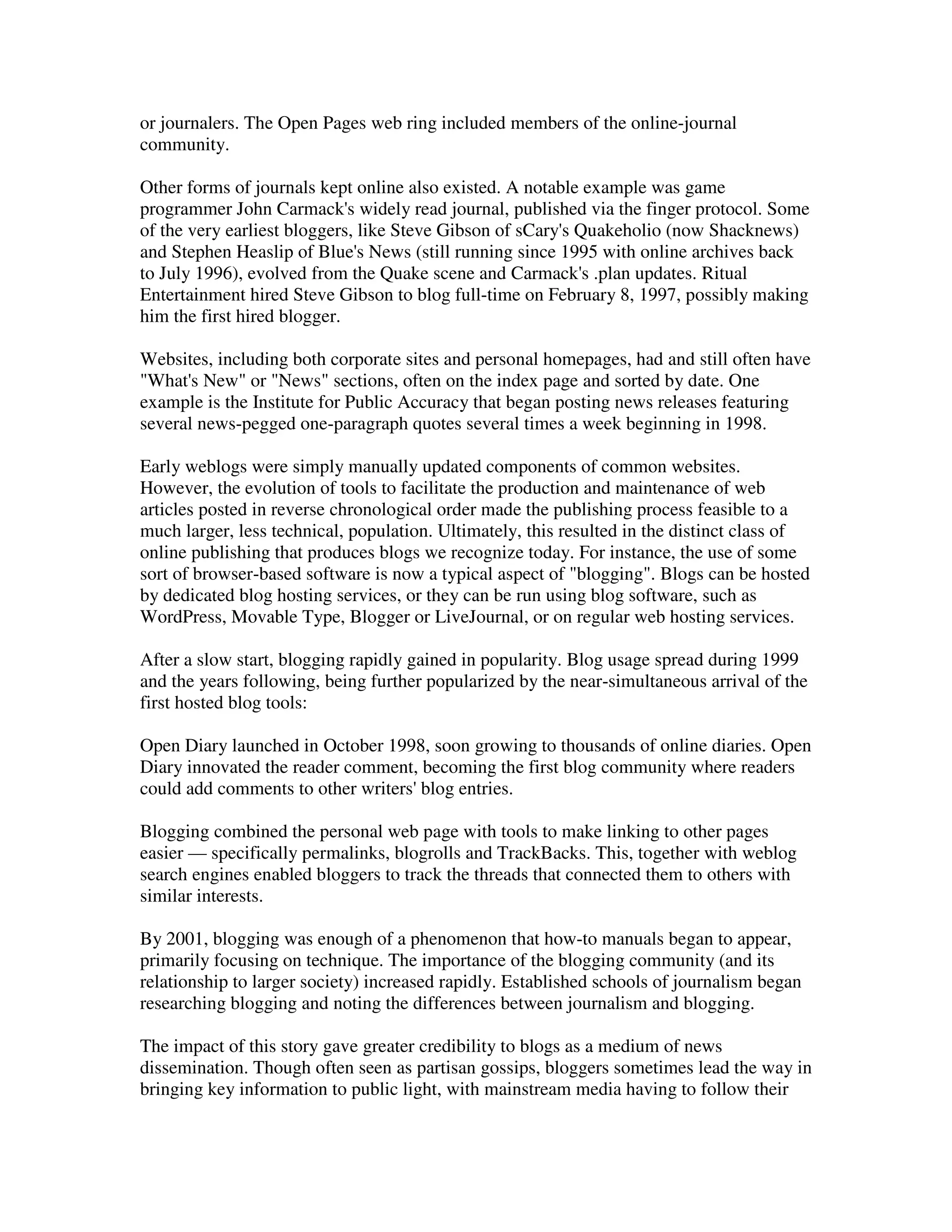 or journalers. The Open Pages web ring included members of the online-journal
community.

Other forms of journals kept online also existed. A notable example was game
programmer John Carmack's widely read journal, published via the finger protocol. Some
of the very earliest bloggers, like Steve Gibson of sCary's Quakeholio (now Shacknews)
and Stephen Heaslip of Blue's News (still running since 1995 with online archives back
to July 1996), evolved from the Quake scene and Carmack's .plan updates. Ritual
Entertainment hired Steve Gibson to blog full-time on February 8, 1997, possibly making
him the first hired blogger.

Websites, including both corporate sites and personal homepages, had and still often have
"What's New" or "News" sections, often on the index page and sorted by date. One
example is the Institute for Public Accuracy that began posting news releases featuring
several news-pegged one-paragraph quotes several times a week beginning in 1998.

Early weblogs were simply manually updated components of common websites.
However, the evolution of tools to facilitate the production and maintenance of web
articles posted in reverse chronological order made the publishing process feasible to a
much larger, less technical, population. Ultimately, this resulted in the distinct class of
online publishing that produces blogs we recognize today. For instance, the use of some
sort of browser-based software is now a typical aspect of "blogging". Blogs can be hosted
by dedicated blog hosting services, or they can be run using blog software, such as
WordPress, Movable Type, Blogger or LiveJournal, or on regular web hosting services.

After a slow start, blogging rapidly gained in popularity. Blog usage spread during 1999
and the years following, being further popularized by the near-simultaneous arrival of the
first hosted blog tools:

Open Diary launched in October 1998, soon growing to thousands of online diaries. Open
Diary innovated the reader comment, becoming the first blog community where readers
could add comments to other writers' blog entries.

Blogging combined the personal web page with tools to make linking to other pages
easier — specifically permalinks, blogrolls and TrackBacks. This, together with weblog
search engines enabled bloggers to track the threads that connected them to others with
similar interests.

By 2001, blogging was enough of a phenomenon that how-to manuals began to appear,
primarily focusing on technique. The importance of the blogging community (and its
relationship to larger society) increased rapidly. Established schools of journalism began
researching blogging and noting the differences between journalism and blogging.

The impact of this story gave greater credibility to blogs as a medium of news
dissemination. Though often seen as partisan gossips, bloggers sometimes lead the way in
bringing key information to public light, with mainstream media having to follow their
 