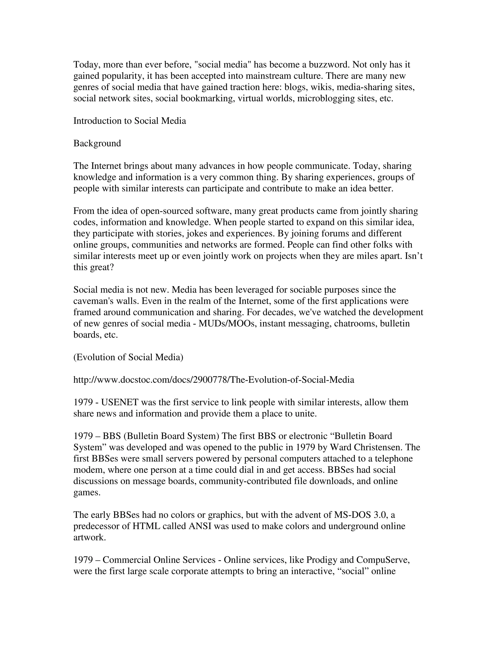 Today, more than ever before, "social media" has become a buzzword. Not only has it
gained popularity, it has been accepted into mainstream culture. There are many new
genres of social media that have gained traction here: blogs, wikis, media-sharing sites,
social network sites, social bookmarking, virtual worlds, microblogging sites, etc.

Introduction to Social Media

Background

The Internet brings about many advances in how people communicate. Today, sharing
knowledge and information is a very common thing. By sharing experiences, groups of
people with similar interests can participate and contribute to make an idea better.

From the idea of open-sourced software, many great products came from jointly sharing
codes, information and knowledge. When people started to expand on this similar idea,
they participate with stories, jokes and experiences. By joining forums and different
online groups, communities and networks are formed. People can find other folks with
similar interests meet up or even jointly work on projects when they are miles apart. Isn’t
this great?

Social media is not new. Media has been leveraged for sociable purposes since the
caveman's walls. Even in the realm of the Internet, some of the first applications were
framed around communication and sharing. For decades, we've watched the development
of new genres of social media - MUDs/MOOs, instant messaging, chatrooms, bulletin
boards, etc.

(Evolution of Social Media)

http://www.docstoc.com/docs/2900778/The-Evolution-of-Social-Media

1979 - USENET was the first service to link people with similar interests, allow them
share news and information and provide them a place to unite.

1979 – BBS (Bulletin Board System) The first BBS or electronic “Bulletin Board
System” was developed and was opened to the public in 1979 by Ward Christensen. The
first BBSes were small servers powered by personal computers attached to a telephone
modem, where one person at a time could dial in and get access. BBSes had social
discussions on message boards, community-contributed file downloads, and online
games.

The early BBSes had no colors or graphics, but with the advent of MS-DOS 3.0, a
predecessor of HTML called ANSI was used to make colors and underground online
artwork.

1979 – Commercial Online Services - Online services, like Prodigy and CompuServe,
were the first large scale corporate attempts to bring an interactive, “social” online
 
