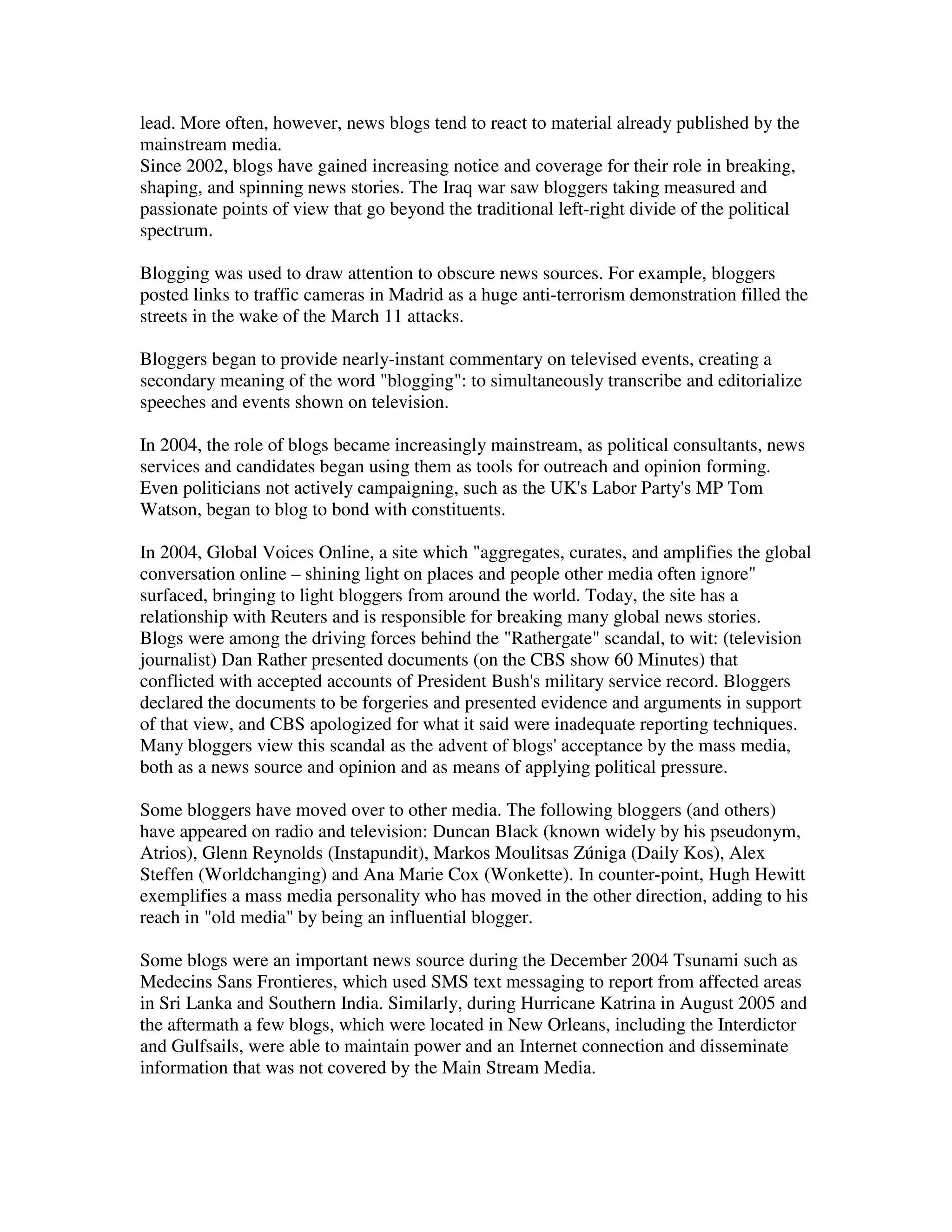 lead. More often, however, news blogs tend to react to material already published by the
mainstream media.
Since 2002, blogs have gained increasing notice and coverage for their role in breaking,
shaping, and spinning news stories. The Iraq war saw bloggers taking measured and
passionate points of view that go beyond the traditional left-right divide of the political
spectrum.

Blogging was used to draw attention to obscure news sources. For example, bloggers
posted links to traffic cameras in Madrid as a huge anti-terrorism demonstration filled the
streets in the wake of the March 11 attacks.

Bloggers began to provide nearly-instant commentary on televised events, creating a
secondary meaning of the word "blogging": to simultaneously transcribe and editorialize
speeches and events shown on television.

In 2004, the role of blogs became increasingly mainstream, as political consultants, news
services and candidates began using them as tools for outreach and opinion forming.
Even politicians not actively campaigning, such as the UK's Labor Party's MP Tom
Watson, began to blog to bond with constituents.

In 2004, Global Voices Online, a site which "aggregates, curates, and amplifies the global
conversation online – shining light on places and people other media often ignore"
surfaced, bringing to light bloggers from around the world. Today, the site has a
relationship with Reuters and is responsible for breaking many global news stories.
Blogs were among the driving forces behind the "Rathergate" scandal, to wit: (television
journalist) Dan Rather presented documents (on the CBS show 60 Minutes) that
conflicted with accepted accounts of President Bush's military service record. Bloggers
declared the documents to be forgeries and presented evidence and arguments in support
of that view, and CBS apologized for what it said were inadequate reporting techniques.
Many bloggers view this scandal as the advent of blogs' acceptance by the mass media,
both as a news source and opinion and as means of applying political pressure.

Some bloggers have moved over to other media. The following bloggers (and others)
have appeared on radio and television: Duncan Black (known widely by his pseudonym,
Atrios), Glenn Reynolds (Instapundit), Markos Moulitsas Zúniga (Daily Kos), Alex
Steffen (Worldchanging) and Ana Marie Cox (Wonkette). In counter-point, Hugh Hewitt
exemplifies a mass media personality who has moved in the other direction, adding to his
reach in "old media" by being an influential blogger.

Some blogs were an important news source during the December 2004 Tsunami such as
Medecins Sans Frontieres, which used SMS text messaging to report from affected areas
in Sri Lanka and Southern India. Similarly, during Hurricane Katrina in August 2005 and
the aftermath a few blogs, which were located in New Orleans, including the Interdictor
and Gulfsails, were able to maintain power and an Internet connection and disseminate
information that was not covered by the Main Stream Media.
 
