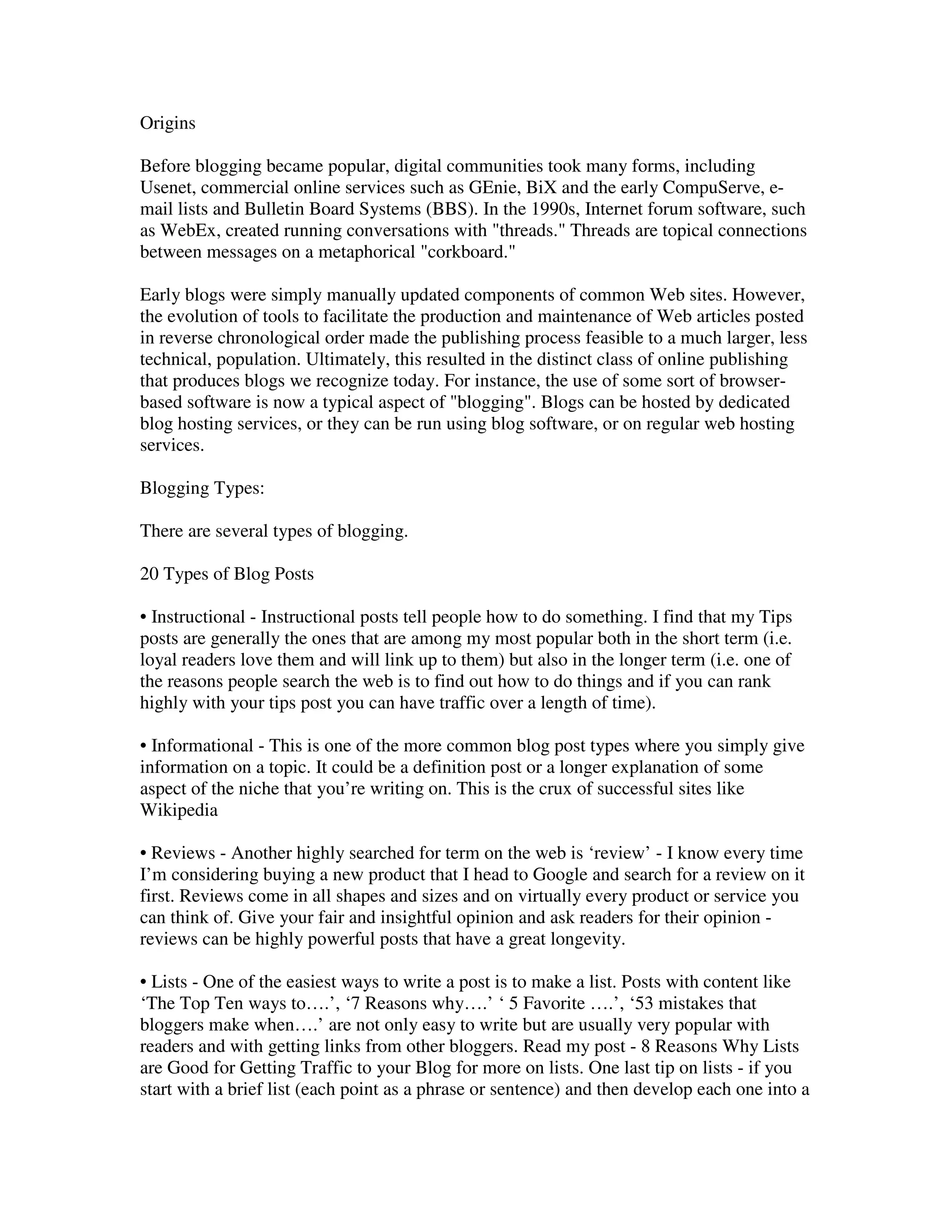 Origins

Before blogging became popular, digital communities took many forms, including
Usenet, commercial online services such as GEnie, BiX and the early CompuServe, e-
mail lists and Bulletin Board Systems (BBS). In the 1990s, Internet forum software, such
as WebEx, created running conversations with "threads." Threads are topical connections
between messages on a metaphorical "corkboard."

Early blogs were simply manually updated components of common Web sites. However,
the evolution of tools to facilitate the production and maintenance of Web articles posted
in reverse chronological order made the publishing process feasible to a much larger, less
technical, population. Ultimately, this resulted in the distinct class of online publishing
that produces blogs we recognize today. For instance, the use of some sort of browser-
based software is now a typical aspect of "blogging". Blogs can be hosted by dedicated
blog hosting services, or they can be run using blog software, or on regular web hosting
services.

Blogging Types:

There are several types of blogging.

20 Types of Blog Posts

• Instructional - Instructional posts tell people how to do something. I find that my Tips
posts are generally the ones that are among my most popular both in the short term (i.e.
loyal readers love them and will link up to them) but also in the longer term (i.e. one of
the reasons people search the web is to find out how to do things and if you can rank
highly with your tips post you can have traffic over a length of time).

• Informational - This is one of the more common blog post types where you simply give
information on a topic. It could be a definition post or a longer explanation of some
aspect of the niche that you’re writing on. This is the crux of successful sites like
Wikipedia

• Reviews - Another highly searched for term on the web is ‘review’ - I know every time
I’m considering buying a new product that I head to Google and search for a review on it
first. Reviews come in all shapes and sizes and on virtually every product or service you
can think of. Give your fair and insightful opinion and ask readers for their opinion -
reviews can be highly powerful posts that have a great longevity.

• Lists - One of the easiest ways to write a post is to make a list. Posts with content like
‘The Top Ten ways to….’, ‘7 Reasons why….’ ‘ 5 Favorite ….’, ‘53 mistakes that
bloggers make when….’ are not only easy to write but are usually very popular with
readers and with getting links from other bloggers. Read my post - 8 Reasons Why Lists
are Good for Getting Traffic to your Blog for more on lists. One last tip on lists - if you
start with a brief list (each point as a phrase or sentence) and then develop each one into a
 