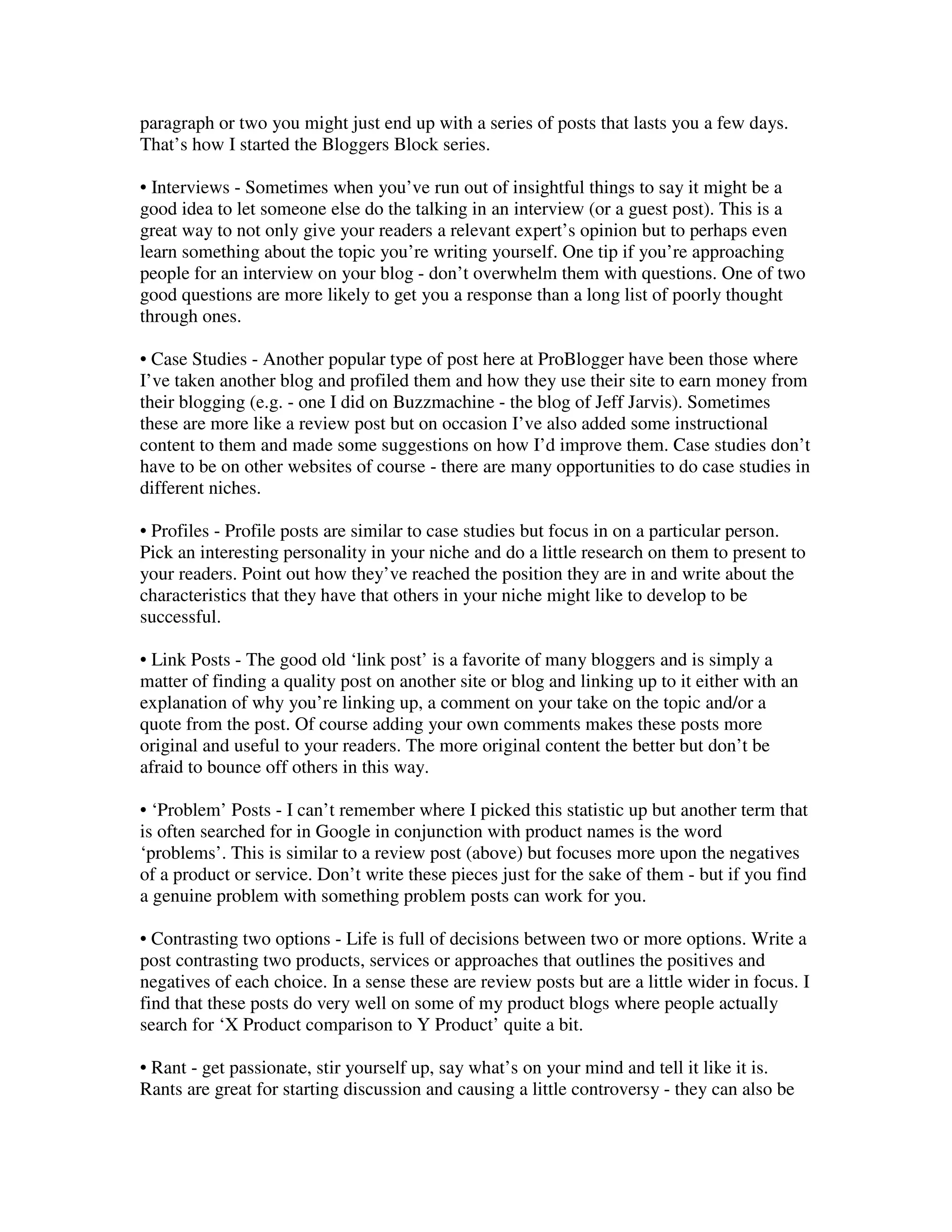 paragraph or two you might just end up with a series of posts that lasts you a few days.
That’s how I started the Bloggers Block series.

• Interviews - Sometimes when you’ve run out of insightful things to say it might be a
good idea to let someone else do the talking in an interview (or a guest post). This is a
great way to not only give your readers a relevant expert’s opinion but to perhaps even
learn something about the topic you’re writing yourself. One tip if you’re approaching
people for an interview on your blog - don’t overwhelm them with questions. One of two
good questions are more likely to get you a response than a long list of poorly thought
through ones.

• Case Studies - Another popular type of post here at ProBlogger have been those where
I’ve taken another blog and profiled them and how they use their site to earn money from
their blogging (e.g. - one I did on Buzzmachine - the blog of Jeff Jarvis). Sometimes
these are more like a review post but on occasion I’ve also added some instructional
content to them and made some suggestions on how I’d improve them. Case studies don’t
have to be on other websites of course - there are many opportunities to do case studies in
different niches.

• Profiles - Profile posts are similar to case studies but focus in on a particular person.
Pick an interesting personality in your niche and do a little research on them to present to
your readers. Point out how they’ve reached the position they are in and write about the
characteristics that they have that others in your niche might like to develop to be
successful.

• Link Posts - The good old ‘link post’ is a favorite of many bloggers and is simply a
matter of finding a quality post on another site or blog and linking up to it either with an
explanation of why you’re linking up, a comment on your take on the topic and/or a
quote from the post. Of course adding your own comments makes these posts more
original and useful to your readers. The more original content the better but don’t be
afraid to bounce off others in this way.

• ‘Problem’ Posts - I can’t remember where I picked this statistic up but another term that
is often searched for in Google in conjunction with product names is the word
‘problems’. This is similar to a review post (above) but focuses more upon the negatives
of a product or service. Don’t write these pieces just for the sake of them - but if you find
a genuine problem with something problem posts can work for you.

• Contrasting two options - Life is full of decisions between two or more options. Write a
post contrasting two products, services or approaches that outlines the positives and
negatives of each choice. In a sense these are review posts but are a little wider in focus. I
find that these posts do very well on some of my product blogs where people actually
search for ‘X Product comparison to Y Product’ quite a bit.

• Rant - get passionate, stir yourself up, say what’s on your mind and tell it like it is.
Rants are great for starting discussion and causing a little controversy - they can also be
 