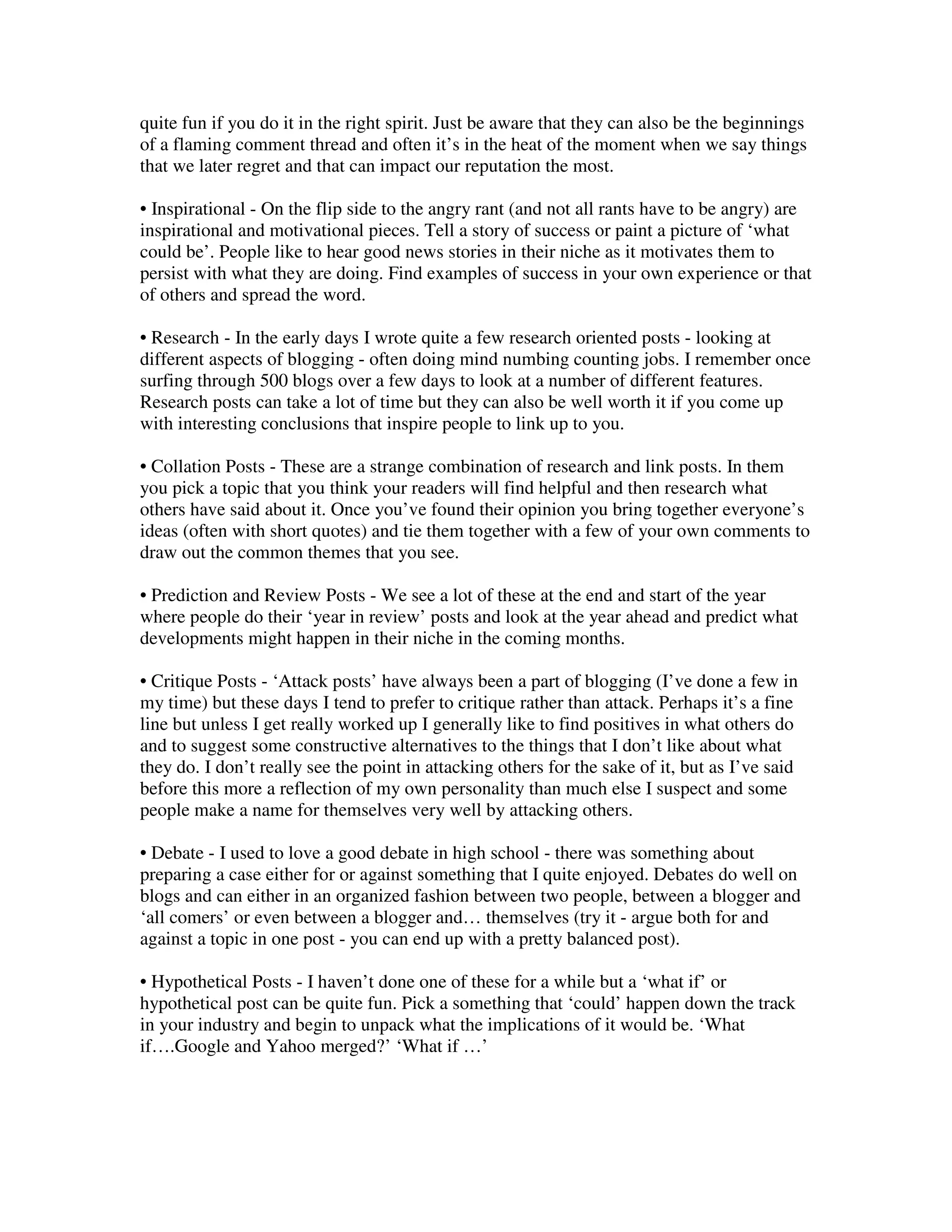 quite fun if you do it in the right spirit. Just be aware that they can also be the beginnings
of a flaming comment thread and often it’s in the heat of the moment when we say things
that we later regret and that can impact our reputation the most.

• Inspirational - On the flip side to the angry rant (and not all rants have to be angry) are
inspirational and motivational pieces. Tell a story of success or paint a picture of ‘what
could be’. People like to hear good news stories in their niche as it motivates them to
persist with what they are doing. Find examples of success in your own experience or that
of others and spread the word.

• Research - In the early days I wrote quite a few research oriented posts - looking at
different aspects of blogging - often doing mind numbing counting jobs. I remember once
surfing through 500 blogs over a few days to look at a number of different features.
Research posts can take a lot of time but they can also be well worth it if you come up
with interesting conclusions that inspire people to link up to you.

• Collation Posts - These are a strange combination of research and link posts. In them
you pick a topic that you think your readers will find helpful and then research what
others have said about it. Once you’ve found their opinion you bring together everyone’s
ideas (often with short quotes) and tie them together with a few of your own comments to
draw out the common themes that you see.

• Prediction and Review Posts - We see a lot of these at the end and start of the year
where people do their ‘year in review’ posts and look at the year ahead and predict what
developments might happen in their niche in the coming months.

• Critique Posts - ‘Attack posts’ have always been a part of blogging (I’ve done a few in
my time) but these days I tend to prefer to critique rather than attack. Perhaps it’s a fine
line but unless I get really worked up I generally like to find positives in what others do
and to suggest some constructive alternatives to the things that I don’t like about what
they do. I don’t really see the point in attacking others for the sake of it, but as I’ve said
before this more a reflection of my own personality than much else I suspect and some
people make a name for themselves very well by attacking others.

• Debate - I used to love a good debate in high school - there was something about
preparing a case either for or against something that I quite enjoyed. Debates do well on
blogs and can either in an organized fashion between two people, between a blogger and
‘all comers’ or even between a blogger and… themselves (try it - argue both for and
against a topic in one post - you can end up with a pretty balanced post).

• Hypothetical Posts - I haven’t done one of these for a while but a ‘what if’ or
hypothetical post can be quite fun. Pick a something that ‘could’ happen down the track
in your industry and begin to unpack what the implications of it would be. ‘What
if….Google and Yahoo merged?’ ‘What if …’
 