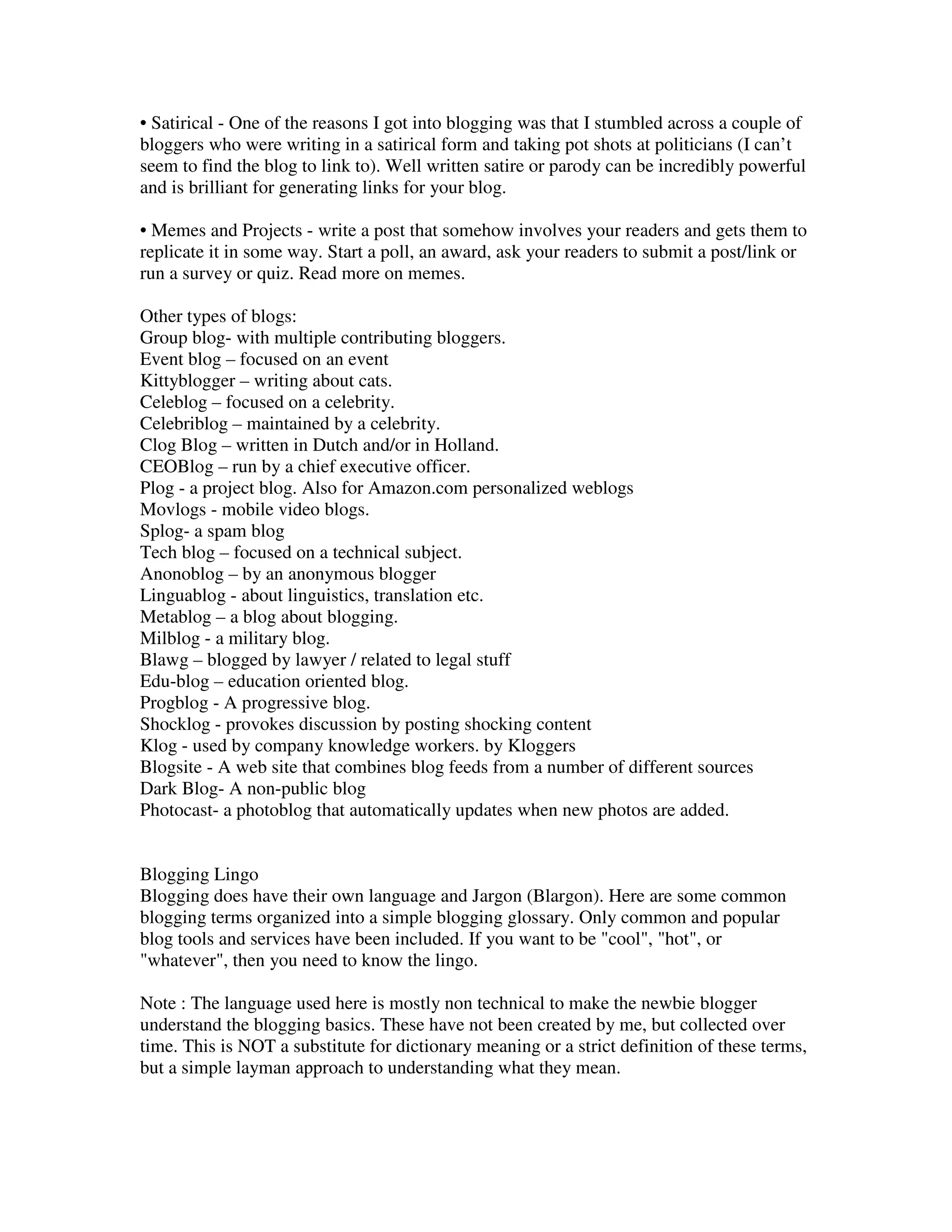 • Satirical - One of the reasons I got into blogging was that I stumbled across a couple of
bloggers who were writing in a satirical form and taking pot shots at politicians (I can’t
seem to find the blog to link to). Well written satire or parody can be incredibly powerful
and is brilliant for generating links for your blog.

• Memes and Projects - write a post that somehow involves your readers and gets them to
replicate it in some way. Start a poll, an award, ask your readers to submit a post/link or
run a survey or quiz. Read more on memes.

Other types of blogs:
Group blog- with multiple contributing bloggers.
Event blog – focused on an event
Kittyblogger – writing about cats.
Celeblog – focused on a celebrity.
Celebriblog – maintained by a celebrity.
Clog Blog – written in Dutch and/or in Holland.
CEOBlog – run by a chief executive officer.
Plog - a project blog. Also for Amazon.com personalized weblogs
Movlogs - mobile video blogs.
Splog- a spam blog
Tech blog – focused on a technical subject.
Anonoblog – by an anonymous blogger
Linguablog - about linguistics, translation etc.
Metablog – a blog about blogging.
Milblog - a military blog.
Blawg – blogged by lawyer / related to legal stuff
Edu-blog – education oriented blog.
Progblog - A progressive blog.
Shocklog - provokes discussion by posting shocking content
Klog - used by company knowledge workers. by Kloggers
Blogsite - A web site that combines blog feeds from a number of different sources
Dark Blog- A non-public blog
Photocast- a photoblog that automatically updates when new photos are added.


Blogging Lingo
Blogging does have their own language and Jargon (Blargon). Here are some common
blogging terms organized into a simple blogging glossary. Only common and popular
blog tools and services have been included. If you want to be "cool", "hot", or
"whatever", then you need to know the lingo.

Note : The language used here is mostly non technical to make the newbie blogger
understand the blogging basics. These have not been created by me, but collected over
time. This is NOT a substitute for dictionary meaning or a strict definition of these terms,
but a simple layman approach to understanding what they mean.
 