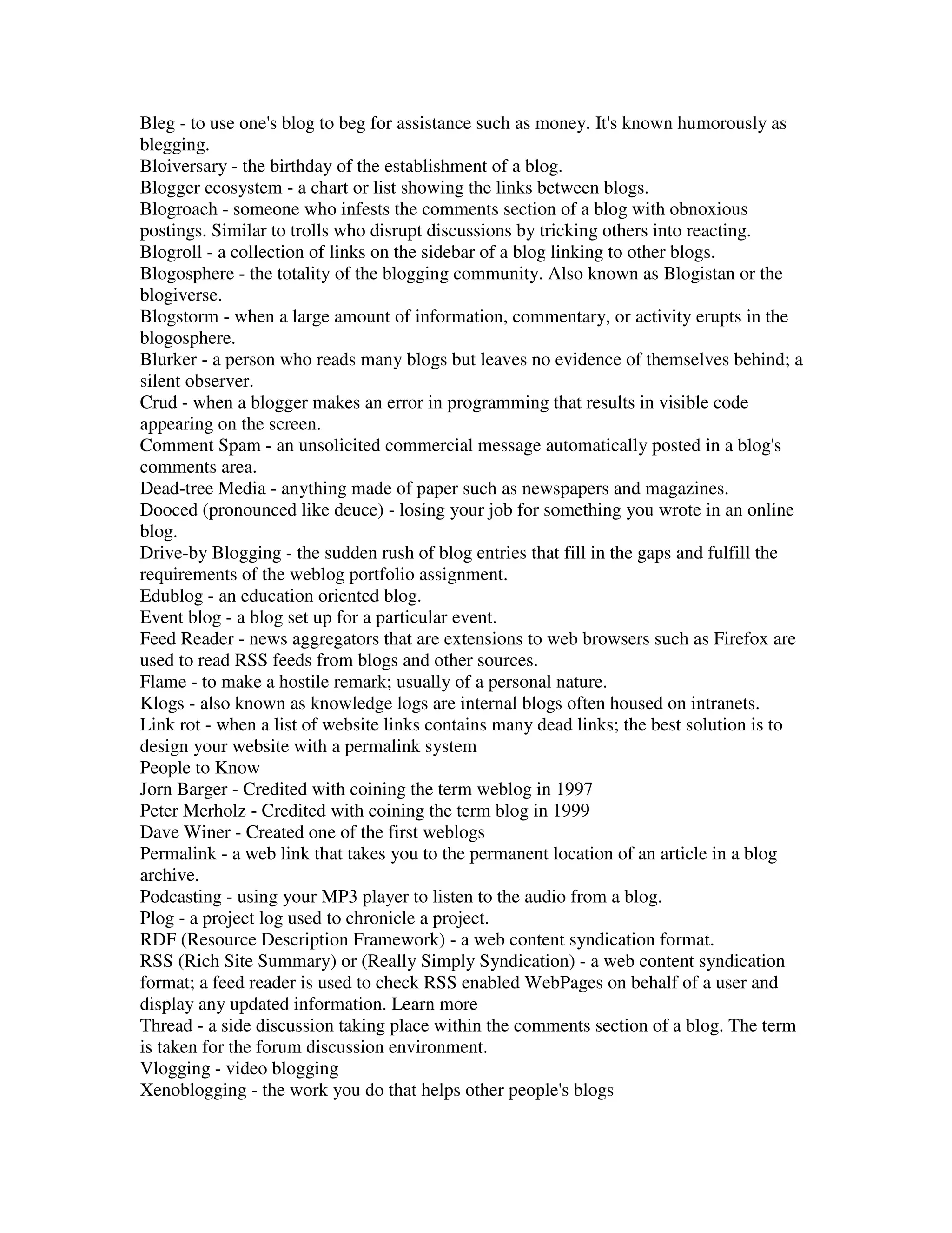 Bleg - to use one's blog to beg for assistance such as money. It's known humorously as
blegging.
Bloiversary - the birthday of the establishment of a blog.
Blogger ecosystem - a chart or list showing the links between blogs.
Blogroach - someone who infests the comments section of a blog with obnoxious
postings. Similar to trolls who disrupt discussions by tricking others into reacting.
Blogroll - a collection of links on the sidebar of a blog linking to other blogs.
Blogosphere - the totality of the blogging community. Also known as Blogistan or the
blogiverse.
Blogstorm - when a large amount of information, commentary, or activity erupts in the
blogosphere.
Blurker - a person who reads many blogs but leaves no evidence of themselves behind; a
silent observer.
Crud - when a blogger makes an error in programming that results in visible code
appearing on the screen.
Comment Spam - an unsolicited commercial message automatically posted in a blog's
comments area.
Dead-tree Media - anything made of paper such as newspapers and magazines.
Dooced (pronounced like deuce) - losing your job for something you wrote in an online
blog.
Drive-by Blogging - the sudden rush of blog entries that fill in the gaps and fulfill the
requirements of the weblog portfolio assignment.
Edublog - an education oriented blog.
Event blog - a blog set up for a particular event.
Feed Reader - news aggregators that are extensions to web browsers such as Firefox are
used to read RSS feeds from blogs and other sources.
Flame - to make a hostile remark; usually of a personal nature.
Klogs - also known as knowledge logs are internal blogs often housed on intranets.
Link rot - when a list of website links contains many dead links; the best solution is to
design your website with a permalink system
People to Know
Jorn Barger - Credited with coining the term weblog in 1997
Peter Merholz - Credited with coining the term blog in 1999
Dave Winer - Created one of the first weblogs
Permalink - a web link that takes you to the permanent location of an article in a blog
archive.
Podcasting - using your MP3 player to listen to the audio from a blog.
Plog - a project log used to chronicle a project.
RDF (Resource Description Framework) - a web content syndication format.
RSS (Rich Site Summary) or (Really Simply Syndication) - a web content syndication
format; a feed reader is used to check RSS enabled WebPages on behalf of a user and
display any updated information. Learn more
Thread - a side discussion taking place within the comments section of a blog. The term
is taken for the forum discussion environment.
Vlogging - video blogging
Xenoblogging - the work you do that helps other people's blogs
 