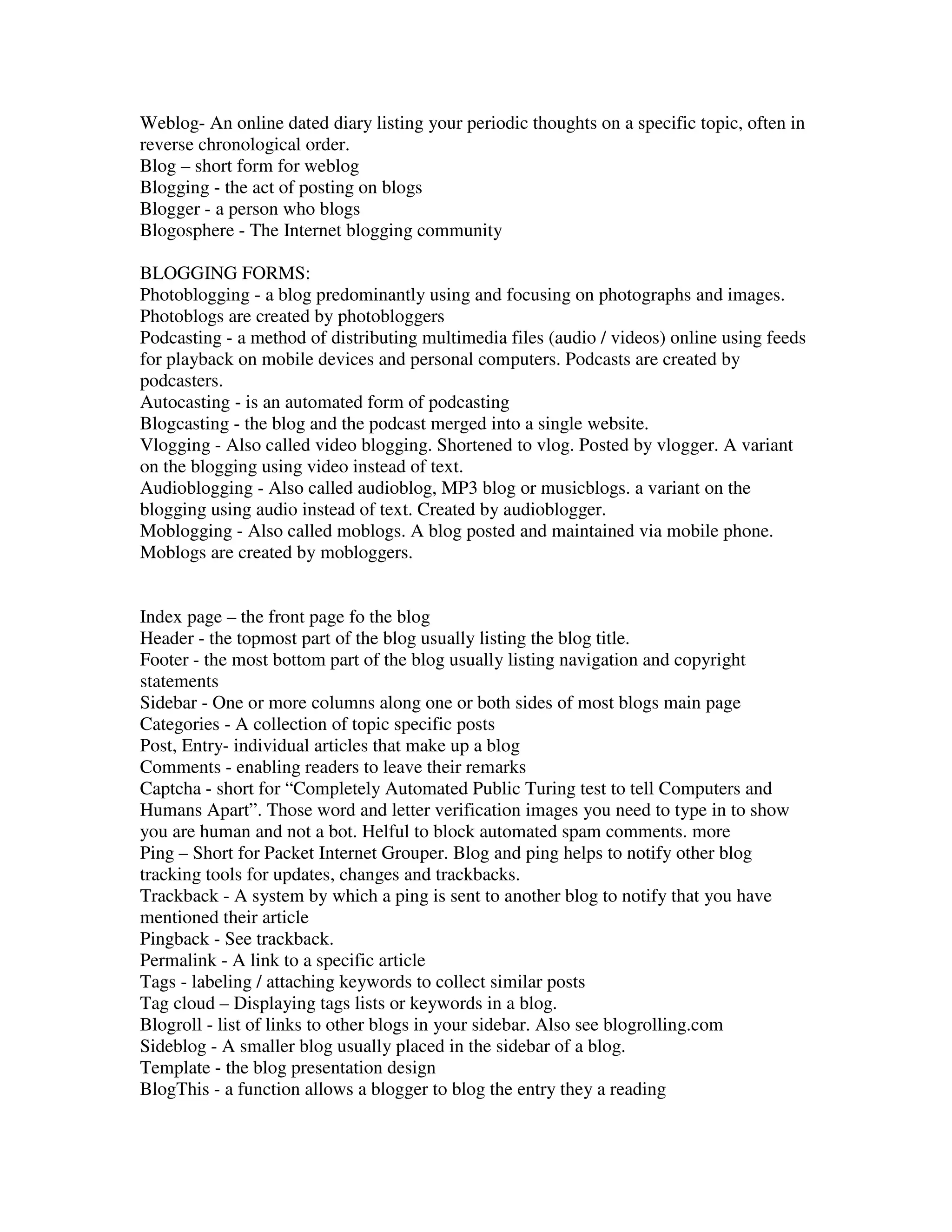 Weblog- An online dated diary listing your periodic thoughts on a specific topic, often in
reverse chronological order.
Blog – short form for weblog
Blogging - the act of posting on blogs
Blogger - a person who blogs
Blogosphere - The Internet blogging community

BLOGGING FORMS:
Photoblogging - a blog predominantly using and focusing on photographs and images.
Photoblogs are created by photobloggers
Podcasting - a method of distributing multimedia files (audio / videos) online using feeds
for playback on mobile devices and personal computers. Podcasts are created by
podcasters.
Autocasting - is an automated form of podcasting
Blogcasting - the blog and the podcast merged into a single website.
Vlogging - Also called video blogging. Shortened to vlog. Posted by vlogger. A variant
on the blogging using video instead of text.
Audioblogging - Also called audioblog, MP3 blog or musicblogs. a variant on the
blogging using audio instead of text. Created by audioblogger.
Moblogging - Also called moblogs. A blog posted and maintained via mobile phone.
Moblogs are created by mobloggers.


Index page – the front page fo the blog
Header - the topmost part of the blog usually listing the blog title.
Footer - the most bottom part of the blog usually listing navigation and copyright
statements
Sidebar - One or more columns along one or both sides of most blogs main page
Categories - A collection of topic specific posts
Post, Entry- individual articles that make up a blog
Comments - enabling readers to leave their remarks
Captcha - short for “Completely Automated Public Turing test to tell Computers and
Humans Apart”. Those word and letter verification images you need to type in to show
you are human and not a bot. Helful to block automated spam comments. more
Ping – Short for Packet Internet Grouper. Blog and ping helps to notify other blog
tracking tools for updates, changes and trackbacks.
Trackback - A system by which a ping is sent to another blog to notify that you have
mentioned their article
Pingback - See trackback.
Permalink - A link to a specific article
Tags - labeling / attaching keywords to collect similar posts
Tag cloud – Displaying tags lists or keywords in a blog.
Blogroll - list of links to other blogs in your sidebar. Also see blogrolling.com
Sideblog - A smaller blog usually placed in the sidebar of a blog.
Template - the blog presentation design
BlogThis - a function allows a blogger to blog the entry they a reading
 