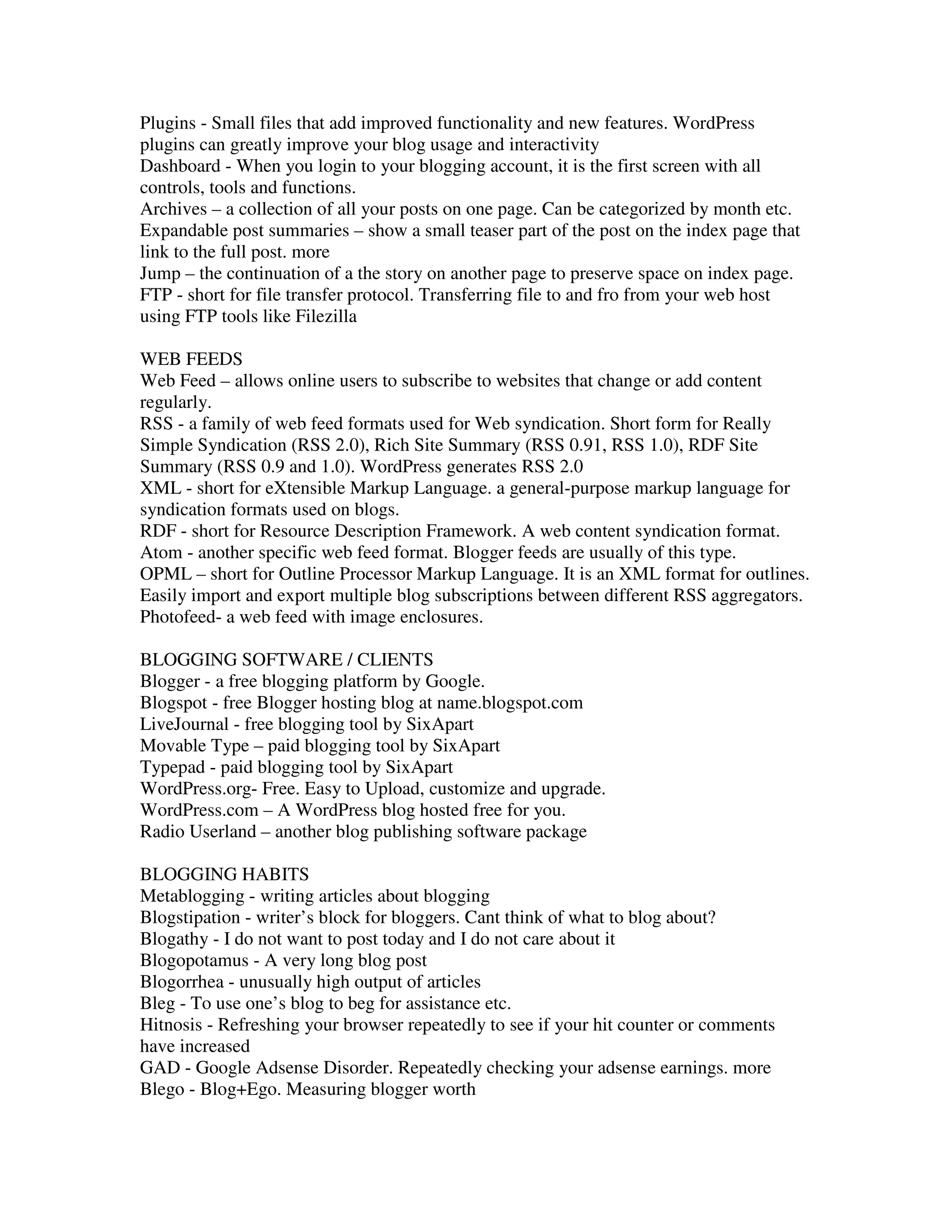 Plugins - Small files that add improved functionality and new features. WordPress
plugins can greatly improve your blog usage and interactivity
Dashboard - When you login to your blogging account, it is the first screen with all
controls, tools and functions.
Archives – a collection of all your posts on one page. Can be categorized by month etc.
Expandable post summaries – show a small teaser part of the post on the index page that
link to the full post. more
Jump – the continuation of a the story on another page to preserve space on index page.
FTP - short for file transfer protocol. Transferring file to and fro from your web host
using FTP tools like Filezilla

WEB FEEDS
Web Feed – allows online users to subscribe to websites that change or add content
regularly.
RSS - a family of web feed formats used for Web syndication. Short form for Really
Simple Syndication (RSS 2.0), Rich Site Summary (RSS 0.91, RSS 1.0), RDF Site
Summary (RSS 0.9 and 1.0). WordPress generates RSS 2.0
XML - short for eXtensible Markup Language. a general-purpose markup language for
syndication formats used on blogs.
RDF - short for Resource Description Framework. A web content syndication format.
Atom - another specific web feed format. Blogger feeds are usually of this type.
OPML – short for Outline Processor Markup Language. It is an XML format for outlines.
Easily import and export multiple blog subscriptions between different RSS aggregators.
Photofeed- a web feed with image enclosures.

BLOGGING SOFTWARE / CLIENTS
Blogger - a free blogging platform by Google.
Blogspot - free Blogger hosting blog at name.blogspot.com
LiveJournal - free blogging tool by SixApart
Movable Type – paid blogging tool by SixApart
Typepad - paid blogging tool by SixApart
WordPress.org- Free. Easy to Upload, customize and upgrade.
WordPress.com – A WordPress blog hosted free for you.
Radio Userland – another blog publishing software package

BLOGGING HABITS
Metablogging - writing articles about blogging
Blogstipation - writer’s block for bloggers. Cant think of what to blog about?
Blogathy - I do not want to post today and I do not care about it
Blogopotamus - A very long blog post
Blogorrhea - unusually high output of articles
Bleg - To use one’s blog to beg for assistance etc.
Hitnosis - Refreshing your browser repeatedly to see if your hit counter or comments
have increased
GAD - Google Adsense Disorder. Repeatedly checking your adsense earnings. more
Blego - Blog+Ego. Measuring blogger worth
 