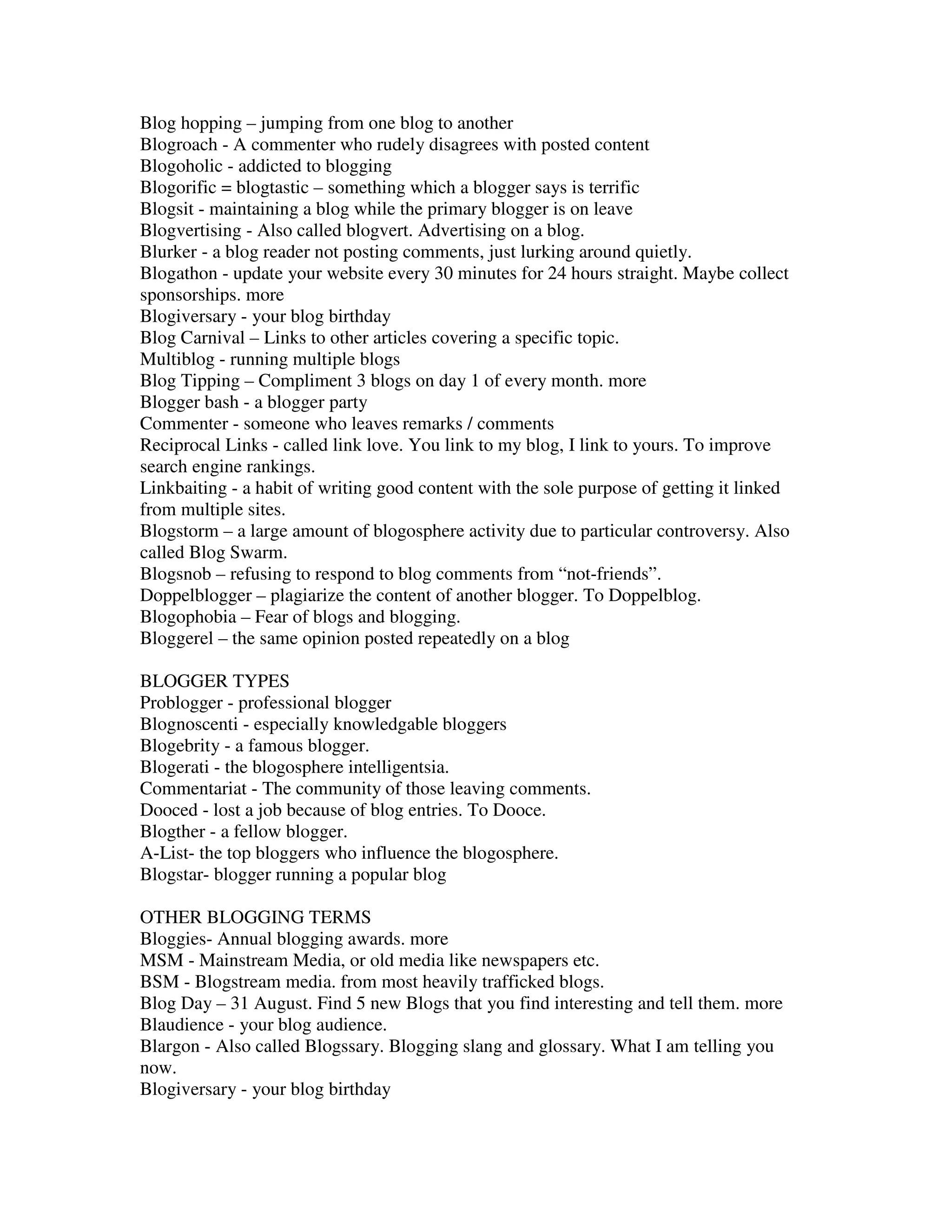 Blog hopping – jumping from one blog to another
Blogroach - A commenter who rudely disagrees with posted content
Blogoholic - addicted to blogging
Blogorific = blogtastic – something which a blogger says is terrific
Blogsit - maintaining a blog while the primary blogger is on leave
Blogvertising - Also called blogvert. Advertising on a blog.
Blurker - a blog reader not posting comments, just lurking around quietly.
Blogathon - update your website every 30 minutes for 24 hours straight. Maybe collect
sponsorships. more
Blogiversary - your blog birthday
Blog Carnival – Links to other articles covering a specific topic.
Multiblog - running multiple blogs
Blog Tipping – Compliment 3 blogs on day 1 of every month. more
Blogger bash - a blogger party
Commenter - someone who leaves remarks / comments
Reciprocal Links - called link love. You link to my blog, I link to yours. To improve
search engine rankings.
Linkbaiting - a habit of writing good content with the sole purpose of getting it linked
from multiple sites.
Blogstorm – a large amount of blogosphere activity due to particular controversy. Also
called Blog Swarm.
Blogsnob – refusing to respond to blog comments from “not-friends”.
Doppelblogger – plagiarize the content of another blogger. To Doppelblog.
Blogophobia – Fear of blogs and blogging.
Bloggerel – the same opinion posted repeatedly on a blog

BLOGGER TYPES
Problogger - professional blogger
Blognoscenti - especially knowledgable bloggers
Blogebrity - a famous blogger.
Blogerati - the blogosphere intelligentsia.
Commentariat - The community of those leaving comments.
Dooced - lost a job because of blog entries. To Dooce.
Blogther - a fellow blogger.
A-List- the top bloggers who influence the blogosphere.
Blogstar- blogger running a popular blog

OTHER BLOGGING TERMS
Bloggies- Annual blogging awards. more
MSM - Mainstream Media, or old media like newspapers etc.
BSM - Blogstream media. from most heavily trafficked blogs.
Blog Day – 31 August. Find 5 new Blogs that you find interesting and tell them. more
Blaudience - your blog audience.
Blargon - Also called Blogssary. Blogging slang and glossary. What I am telling you
now.
Blogiversary - your blog birthday
 