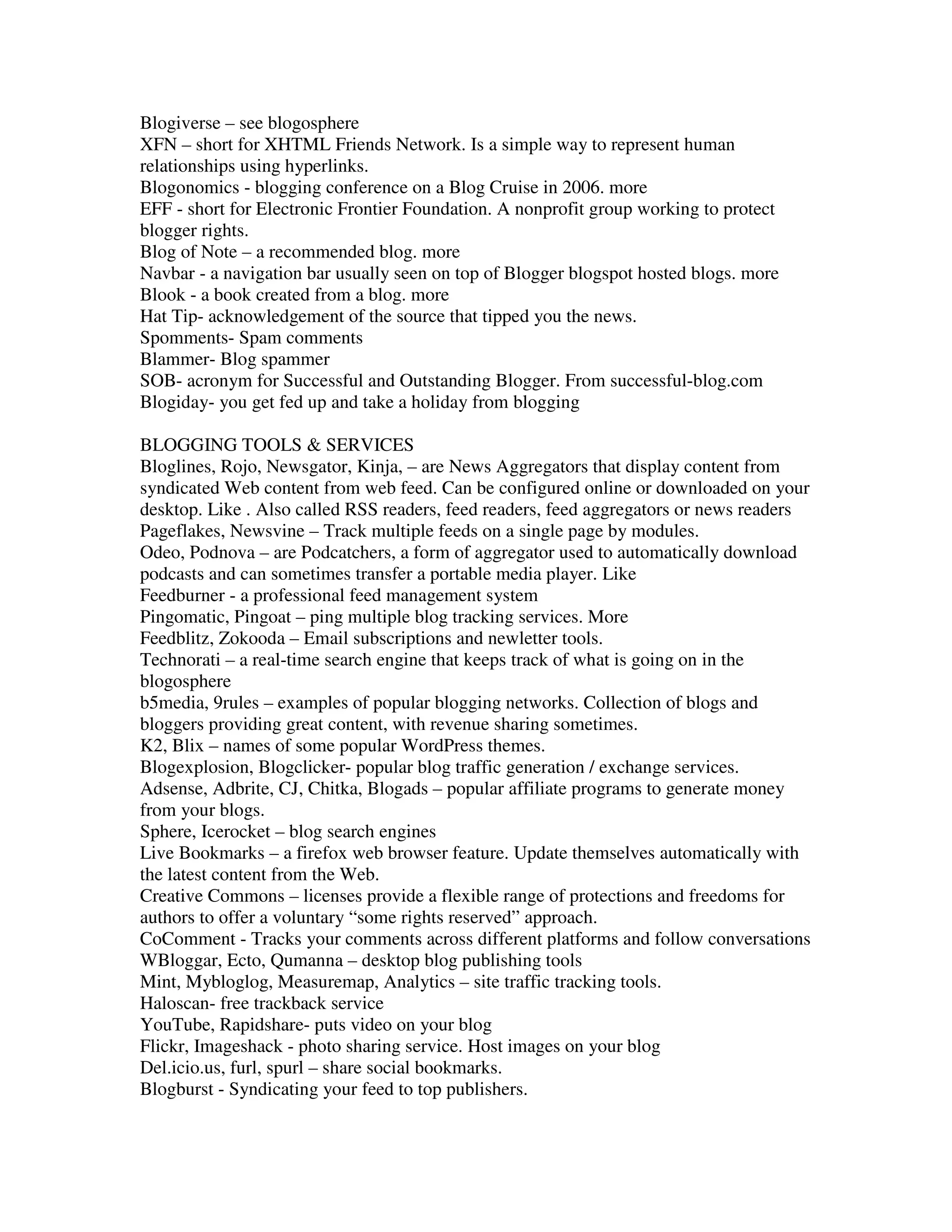 Blogiverse – see blogosphere
XFN – short for XHTML Friends Network. Is a simple way to represent human
relationships using hyperlinks.
Blogonomics - blogging conference on a Blog Cruise in 2006. more
EFF - short for Electronic Frontier Foundation. A nonprofit group working to protect
blogger rights.
Blog of Note – a recommended blog. more
Navbar - a navigation bar usually seen on top of Blogger blogspot hosted blogs. more
Blook - a book created from a blog. more
Hat Tip- acknowledgement of the source that tipped you the news.
Spomments- Spam comments
Blammer- Blog spammer
SOB- acronym for Successful and Outstanding Blogger. From successful-blog.com
Blogiday- you get fed up and take a holiday from blogging

BLOGGING TOOLS & SERVICES
Bloglines, Rojo, Newsgator, Kinja, – are News Aggregators that display content from
syndicated Web content from web feed. Can be configured online or downloaded on your
desktop. Like . Also called RSS readers, feed readers, feed aggregators or news readers
Pageflakes, Newsvine – Track multiple feeds on a single page by modules.
Odeo, Podnova – are Podcatchers, a form of aggregator used to automatically download
podcasts and can sometimes transfer a portable media player. Like
Feedburner - a professional feed management system
Pingomatic, Pingoat – ping multiple blog tracking services. More
Feedblitz, Zokooda – Email subscriptions and newletter tools.
Technorati – a real-time search engine that keeps track of what is going on in the
blogosphere
b5media, 9rules – examples of popular blogging networks. Collection of blogs and
bloggers providing great content, with revenue sharing sometimes.
K2, Blix – names of some popular WordPress themes.
Blogexplosion, Blogclicker- popular blog traffic generation / exchange services.
Adsense, Adbrite, CJ, Chitka, Blogads – popular affiliate programs to generate money
from your blogs.
Sphere, Icerocket – blog search engines
Live Bookmarks – a firefox web browser feature. Update themselves automatically with
the latest content from the Web.
Creative Commons – licenses provide a flexible range of protections and freedoms for
authors to offer a voluntary “some rights reserved” approach.
CoComment - Tracks your comments across different platforms and follow conversations
WBloggar, Ecto, Qumanna – desktop blog publishing tools
Mint, Mybloglog, Measuremap, Analytics – site traffic tracking tools.
Haloscan- free trackback service
YouTube, Rapidshare- puts video on your blog
Flickr, Imageshack - photo sharing service. Host images on your blog
Del.icio.us, furl, spurl – share social bookmarks.
Blogburst - Syndicating your feed to top publishers.
 