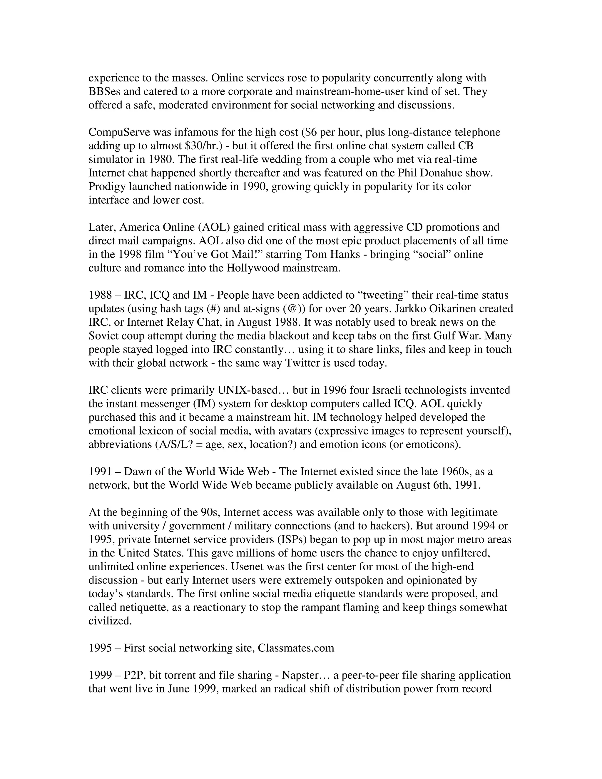 experience to the masses. Online services rose to popularity concurrently along with
BBSes and catered to a more corporate and mainstream-home-user kind of set. They
offered a safe, moderated environment for social networking and discussions.

CompuServe was infamous for the high cost ($6 per hour, plus long-distance telephone
adding up to almost $30/hr.) - but it offered the first online chat system called CB
simulator in 1980. The first real-life wedding from a couple who met via real-time
Internet chat happened shortly thereafter and was featured on the Phil Donahue show.
Prodigy launched nationwide in 1990, growing quickly in popularity for its color
interface and lower cost.

Later, America Online (AOL) gained critical mass with aggressive CD promotions and
direct mail campaigns. AOL also did one of the most epic product placements of all time
in the 1998 film “You’ve Got Mail!” starring Tom Hanks - bringing “social” online
culture and romance into the Hollywood mainstream.

1988 – IRC, ICQ and IM - People have been addicted to “tweeting” their real-time status
updates (using hash tags (#) and at-signs (@)) for over 20 years. Jarkko Oikarinen created
IRC, or Internet Relay Chat, in August 1988. It was notably used to break news on the
Soviet coup attempt during the media blackout and keep tabs on the first Gulf War. Many
people stayed logged into IRC constantly… using it to share links, files and keep in touch
with their global network - the same way Twitter is used today.

IRC clients were primarily UNIX-based… but in 1996 four Israeli technologists invented
the instant messenger (IM) system for desktop computers called ICQ. AOL quickly
purchased this and it became a mainstream hit. IM technology helped developed the
emotional lexicon of social media, with avatars (expressive images to represent yourself),
abbreviations (A/S/L? = age, sex, location?) and emotion icons (or emoticons).

1991 – Dawn of the World Wide Web - The Internet existed since the late 1960s, as a
network, but the World Wide Web became publicly available on August 6th, 1991.

At the beginning of the 90s, Internet access was available only to those with legitimate
with university / government / military connections (and to hackers). But around 1994 or
1995, private Internet service providers (ISPs) began to pop up in most major metro areas
in the United States. This gave millions of home users the chance to enjoy unfiltered,
unlimited online experiences. Usenet was the first center for most of the high-end
discussion - but early Internet users were extremely outspoken and opinionated by
today’s standards. The first online social media etiquette standards were proposed, and
called netiquette, as a reactionary to stop the rampant flaming and keep things somewhat
civilized.

1995 – First social networking site, Classmates.com

1999 – P2P, bit torrent and file sharing - Napster… a peer-to-peer file sharing application
that went live in June 1999, marked an radical shift of distribution power from record
 