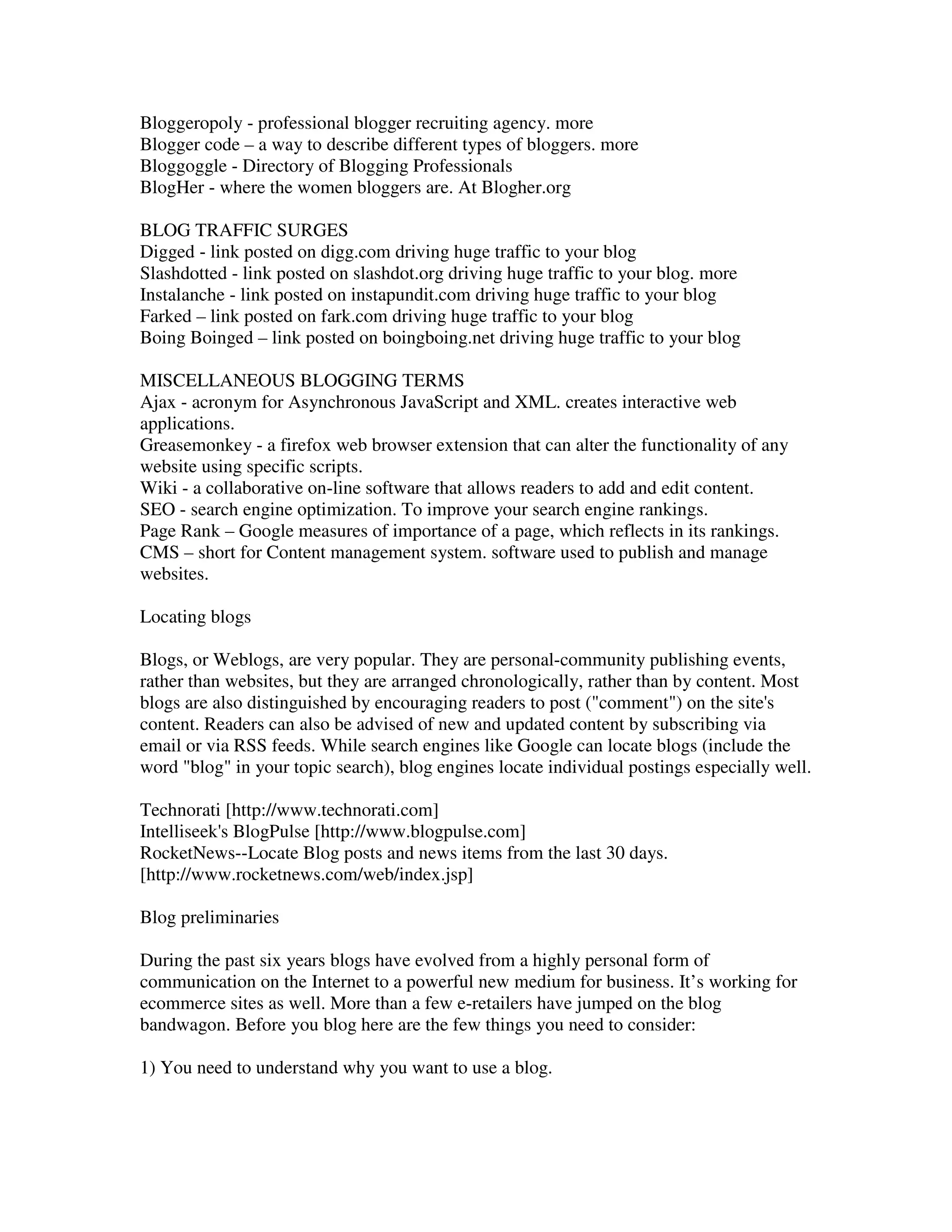 Bloggeropoly - professional blogger recruiting agency. more
Blogger code – a way to describe different types of bloggers. more
Bloggoggle - Directory of Blogging Professionals
BlogHer - where the women bloggers are. At Blogher.org

BLOG TRAFFIC SURGES
Digged - link posted on digg.com driving huge traffic to your blog
Slashdotted - link posted on slashdot.org driving huge traffic to your blog. more
Instalanche - link posted on instapundit.com driving huge traffic to your blog
Farked – link posted on fark.com driving huge traffic to your blog
Boing Boinged – link posted on boingboing.net driving huge traffic to your blog

MISCELLANEOUS BLOGGING TERMS
Ajax - acronym for Asynchronous JavaScript and XML. creates interactive web
applications.
Greasemonkey - a firefox web browser extension that can alter the functionality of any
website using specific scripts.
Wiki - a collaborative on-line software that allows readers to add and edit content.
SEO - search engine optimization. To improve your search engine rankings.
Page Rank – Google measures of importance of a page, which reflects in its rankings.
CMS – short for Content management system. software used to publish and manage
websites.

Locating blogs

Blogs, or Weblogs, are very popular. They are personal-community publishing events,
rather than websites, but they are arranged chronologically, rather than by content. Most
blogs are also distinguished by encouraging readers to post ("comment") on the site's
content. Readers can also be advised of new and updated content by subscribing via
email or via RSS feeds. While search engines like Google can locate blogs (include the
word "blog" in your topic search), blog engines locate individual postings especially well.

Technorati [http://www.technorati.com]
Intelliseek's BlogPulse [http://www.blogpulse.com]
RocketNews--Locate Blog posts and news items from the last 30 days.
[http://www.rocketnews.com/web/index.jsp]

Blog preliminaries

During the past six years blogs have evolved from a highly personal form of
communication on the Internet to a powerful new medium for business. It’s working for
ecommerce sites as well. More than a few e-retailers have jumped on the blog
bandwagon. Before you blog here are the few things you need to consider:

1) You need to understand why you want to use a blog.
 