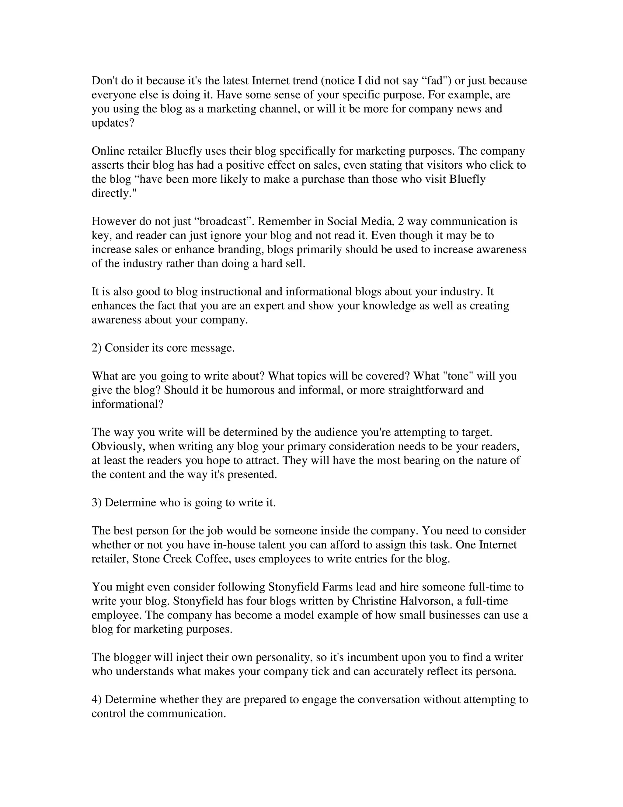 Don't do it because it's the latest Internet trend (notice I did not say “fad") or just because
everyone else is doing it. Have some sense of your specific purpose. For example, are
you using the blog as a marketing channel, or will it be more for company news and
updates?

Online retailer Bluefly uses their blog specifically for marketing purposes. The company
asserts their blog has had a positive effect on sales, even stating that visitors who click to
the blog “have been more likely to make a purchase than those who visit Bluefly
directly."

However do not just “broadcast”. Remember in Social Media, 2 way communication is
key, and reader can just ignore your blog and not read it. Even though it may be to
increase sales or enhance branding, blogs primarily should be used to increase awareness
of the industry rather than doing a hard sell.

It is also good to blog instructional and informational blogs about your industry. It
enhances the fact that you are an expert and show your knowledge as well as creating
awareness about your company.

2) Consider its core message.

What are you going to write about? What topics will be covered? What "tone" will you
give the blog? Should it be humorous and informal, or more straightforward and
informational?

The way you write will be determined by the audience you're attempting to target.
Obviously, when writing any blog your primary consideration needs to be your readers,
at least the readers you hope to attract. They will have the most bearing on the nature of
the content and the way it's presented.

3) Determine who is going to write it.

The best person for the job would be someone inside the company. You need to consider
whether or not you have in-house talent you can afford to assign this task. One Internet
retailer, Stone Creek Coffee, uses employees to write entries for the blog.

You might even consider following Stonyfield Farms lead and hire someone full-time to
write your blog. Stonyfield has four blogs written by Christine Halvorson, a full-time
employee. The company has become a model example of how small businesses can use a
blog for marketing purposes.

The blogger will inject their own personality, so it's incumbent upon you to find a writer
who understands what makes your company tick and can accurately reflect its persona.

4) Determine whether they are prepared to engage the conversation without attempting to
control the communication.
 
