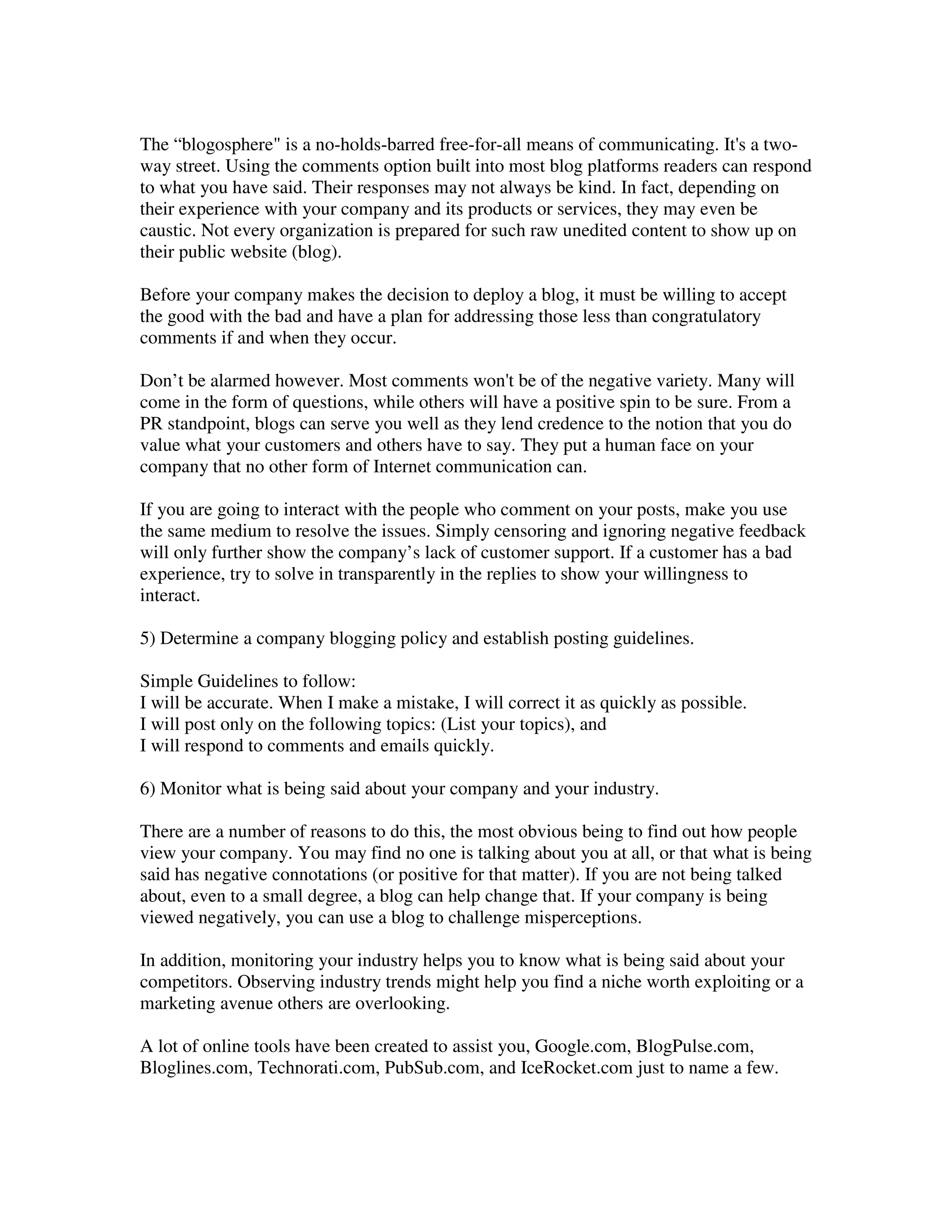 The “blogosphere" is a no-holds-barred free-for-all means of communicating. It's a two-
way street. Using the comments option built into most blog platforms readers can respond
to what you have said. Their responses may not always be kind. In fact, depending on
their experience with your company and its products or services, they may even be
caustic. Not every organization is prepared for such raw unedited content to show up on
their public website (blog).

Before your company makes the decision to deploy a blog, it must be willing to accept
the good with the bad and have a plan for addressing those less than congratulatory
comments if and when they occur.

Don’t be alarmed however. Most comments won't be of the negative variety. Many will
come in the form of questions, while others will have a positive spin to be sure. From a
PR standpoint, blogs can serve you well as they lend credence to the notion that you do
value what your customers and others have to say. They put a human face on your
company that no other form of Internet communication can.

If you are going to interact with the people who comment on your posts, make you use
the same medium to resolve the issues. Simply censoring and ignoring negative feedback
will only further show the company’s lack of customer support. If a customer has a bad
experience, try to solve in transparently in the replies to show your willingness to
interact.

5) Determine a company blogging policy and establish posting guidelines.

Simple Guidelines to follow:
I will be accurate. When I make a mistake, I will correct it as quickly as possible.
I will post only on the following topics: (List your topics), and
I will respond to comments and emails quickly.

6) Monitor what is being said about your company and your industry.

There are a number of reasons to do this, the most obvious being to find out how people
view your company. You may find no one is talking about you at all, or that what is being
said has negative connotations (or positive for that matter). If you are not being talked
about, even to a small degree, a blog can help change that. If your company is being
viewed negatively, you can use a blog to challenge misperceptions.

In addition, monitoring your industry helps you to know what is being said about your
competitors. Observing industry trends might help you find a niche worth exploiting or a
marketing avenue others are overlooking.

A lot of online tools have been created to assist you, Google.com, BlogPulse.com,
Bloglines.com, Technorati.com, PubSub.com, and IceRocket.com just to name a few.
 