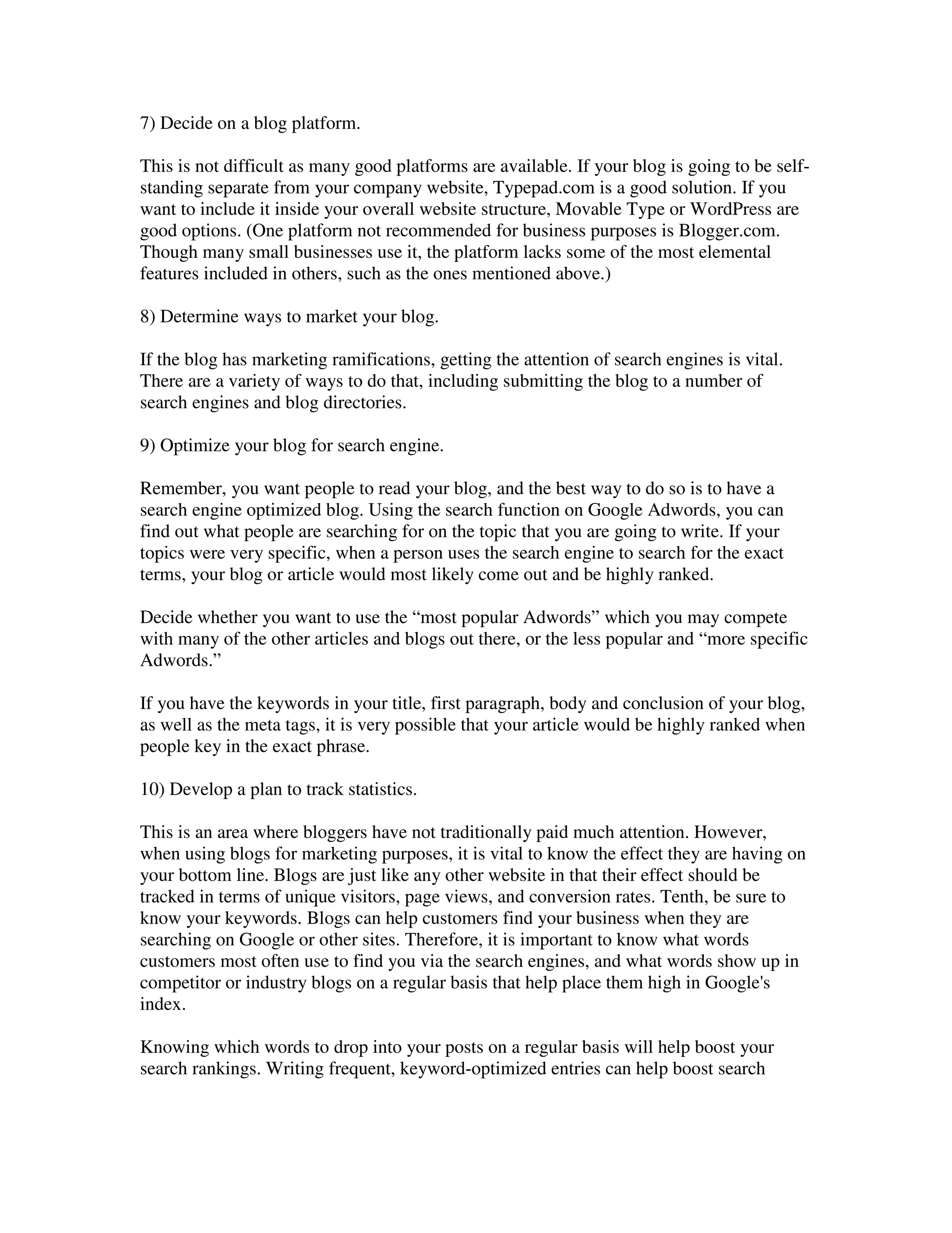 7) Decide on a blog platform.

This is not difficult as many good platforms are available. If your blog is going to be self-
standing separate from your company website, Typepad.com is a good solution. If you
want to include it inside your overall website structure, Movable Type or WordPress are
good options. (One platform not recommended for business purposes is Blogger.com.
Though many small businesses use it, the platform lacks some of the most elemental
features included in others, such as the ones mentioned above.)

8) Determine ways to market your blog.

If the blog has marketing ramifications, getting the attention of search engines is vital.
There are a variety of ways to do that, including submitting the blog to a number of
search engines and blog directories.

9) Optimize your blog for search engine.

Remember, you want people to read your blog, and the best way to do so is to have a
search engine optimized blog. Using the search function on Google Adwords, you can
find out what people are searching for on the topic that you are going to write. If your
topics were very specific, when a person uses the search engine to search for the exact
terms, your blog or article would most likely come out and be highly ranked.

Decide whether you want to use the “most popular Adwords” which you may compete
with many of the other articles and blogs out there, or the less popular and “more specific
Adwords.”

If you have the keywords in your title, first paragraph, body and conclusion of your blog,
as well as the meta tags, it is very possible that your article would be highly ranked when
people key in the exact phrase.

10) Develop a plan to track statistics.

This is an area where bloggers have not traditionally paid much attention. However,
when using blogs for marketing purposes, it is vital to know the effect they are having on
your bottom line. Blogs are just like any other website in that their effect should be
tracked in terms of unique visitors, page views, and conversion rates. Tenth, be sure to
know your keywords. Blogs can help customers find your business when they are
searching on Google or other sites. Therefore, it is important to know what words
customers most often use to find you via the search engines, and what words show up in
competitor or industry blogs on a regular basis that help place them high in Google's
index.

Knowing which words to drop into your posts on a regular basis will help boost your
search rankings. Writing frequent, keyword-optimized entries can help boost search
 