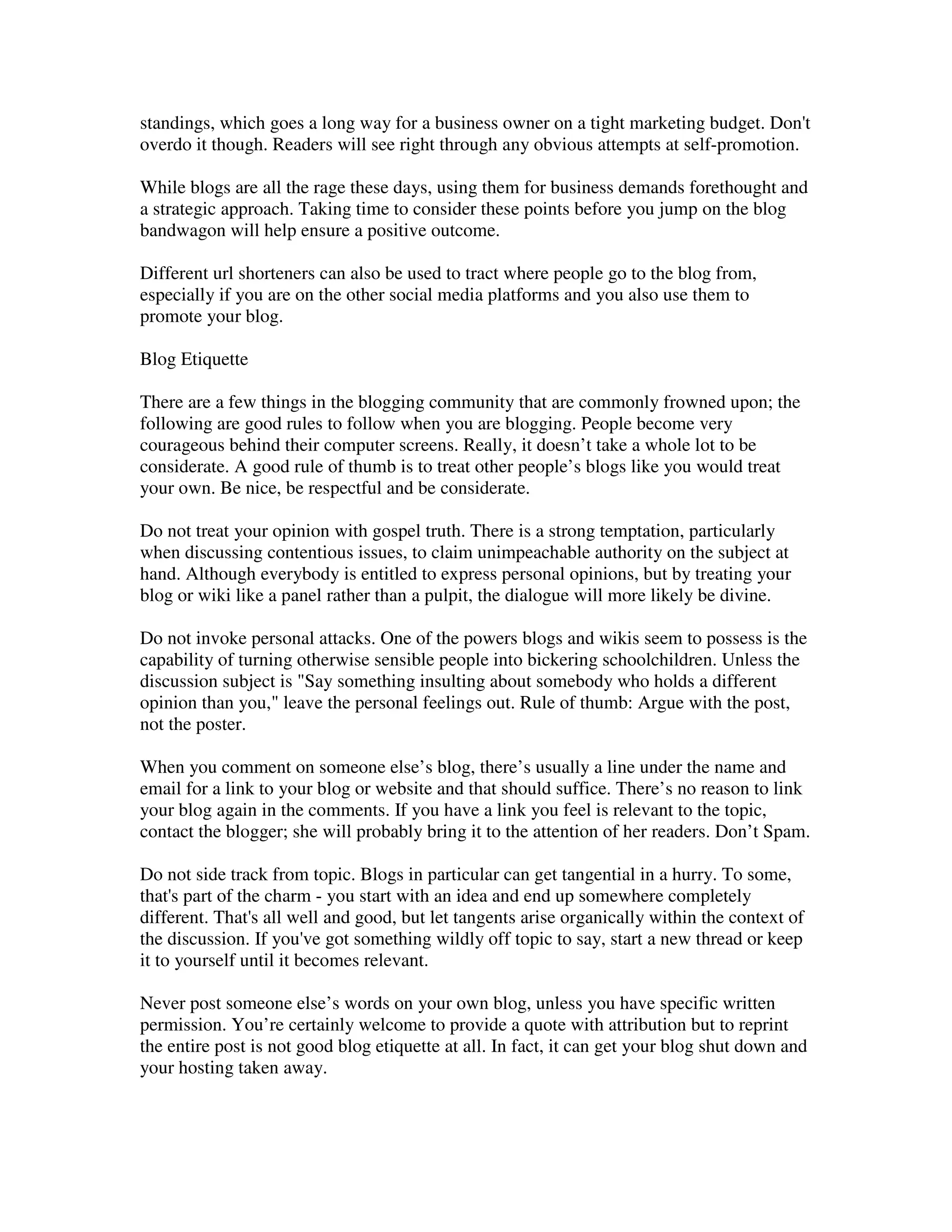 standings, which goes a long way for a business owner on a tight marketing budget. Don't
overdo it though. Readers will see right through any obvious attempts at self-promotion.

While blogs are all the rage these days, using them for business demands forethought and
a strategic approach. Taking time to consider these points before you jump on the blog
bandwagon will help ensure a positive outcome.

Different url shorteners can also be used to tract where people go to the blog from,
especially if you are on the other social media platforms and you also use them to
promote your blog.

Blog Etiquette

There are a few things in the blogging community that are commonly frowned upon; the
following are good rules to follow when you are blogging. People become very
courageous behind their computer screens. Really, it doesn’t take a whole lot to be
considerate. A good rule of thumb is to treat other people’s blogs like you would treat
your own. Be nice, be respectful and be considerate.

Do not treat your opinion with gospel truth. There is a strong temptation, particularly
when discussing contentious issues, to claim unimpeachable authority on the subject at
hand. Although everybody is entitled to express personal opinions, but by treating your
blog or wiki like a panel rather than a pulpit, the dialogue will more likely be divine.

Do not invoke personal attacks. One of the powers blogs and wikis seem to possess is the
capability of turning otherwise sensible people into bickering schoolchildren. Unless the
discussion subject is "Say something insulting about somebody who holds a different
opinion than you," leave the personal feelings out. Rule of thumb: Argue with the post,
not the poster.

When you comment on someone else’s blog, there’s usually a line under the name and
email for a link to your blog or website and that should suffice. There’s no reason to link
your blog again in the comments. If you have a link you feel is relevant to the topic,
contact the blogger; she will probably bring it to the attention of her readers. Don’t Spam.

Do not side track from topic. Blogs in particular can get tangential in a hurry. To some,
that's part of the charm - you start with an idea and end up somewhere completely
different. That's all well and good, but let tangents arise organically within the context of
the discussion. If you've got something wildly off topic to say, start a new thread or keep
it to yourself until it becomes relevant.

Never post someone else’s words on your own blog, unless you have specific written
permission. You’re certainly welcome to provide a quote with attribution but to reprint
the entire post is not good blog etiquette at all. In fact, it can get your blog shut down and
your hosting taken away.
 