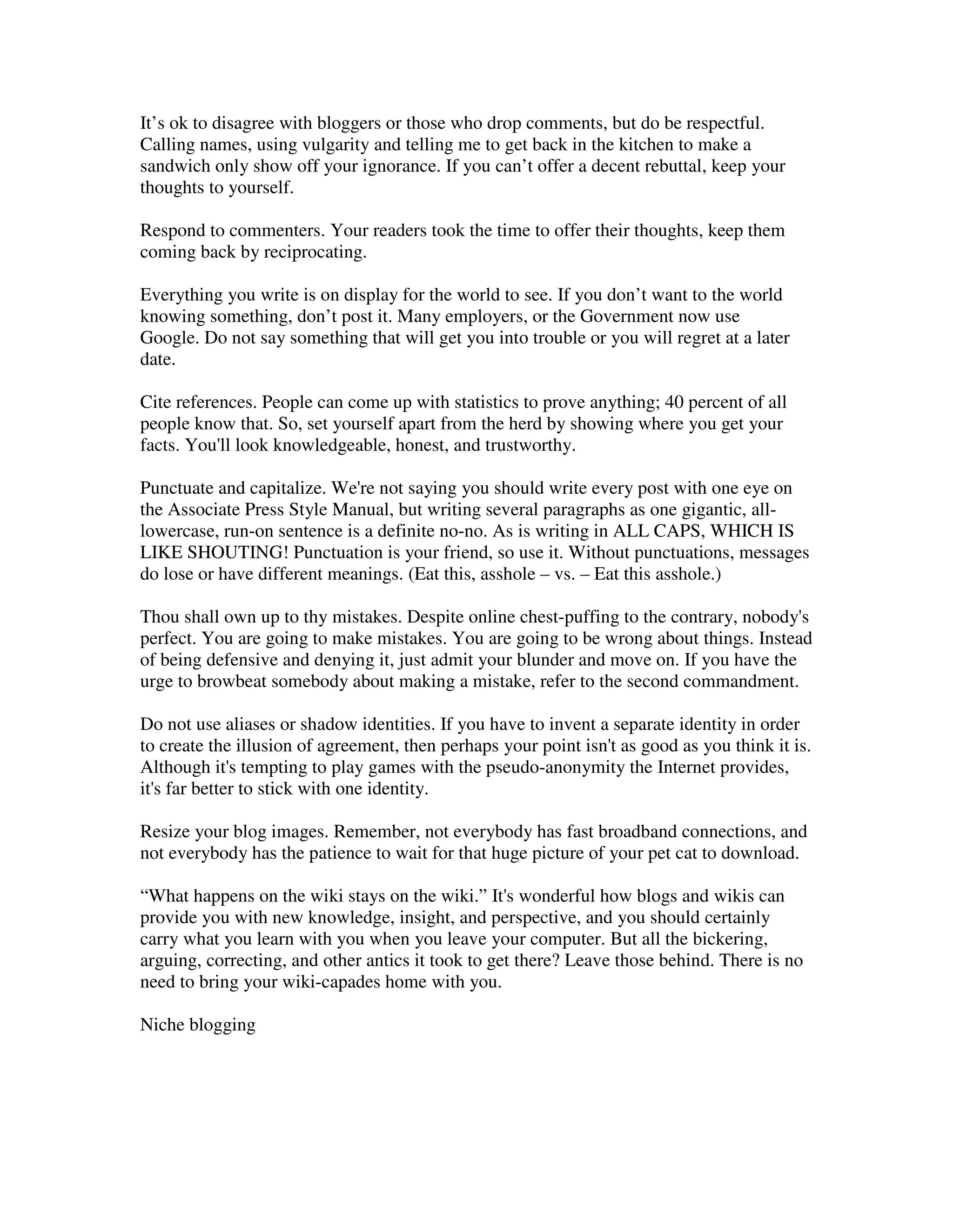 It’s ok to disagree with bloggers or those who drop comments, but do be respectful.
Calling names, using vulgarity and telling me to get back in the kitchen to make a
sandwich only show off your ignorance. If you can’t offer a decent rebuttal, keep your
thoughts to yourself.

Respond to commenters. Your readers took the time to offer their thoughts, keep them
coming back by reciprocating.

Everything you write is on display for the world to see. If you don’t want to the world
knowing something, don’t post it. Many employers, or the Government now use
Google. Do not say something that will get you into trouble or you will regret at a later
date.

Cite references. People can come up with statistics to prove anything; 40 percent of all
people know that. So, set yourself apart from the herd by showing where you get your
facts. You'll look knowledgeable, honest, and trustworthy.

Punctuate and capitalize. We're not saying you should write every post with one eye on
the Associate Press Style Manual, but writing several paragraphs as one gigantic, all-
lowercase, run-on sentence is a definite no-no. As is writing in ALL CAPS, WHICH IS
LIKE SHOUTING! Punctuation is your friend, so use it. Without punctuations, messages
do lose or have different meanings. (Eat this, asshole – vs. – Eat this asshole.)

Thou shall own up to thy mistakes. Despite online chest-puffing to the contrary, nobody's
perfect. You are going to make mistakes. You are going to be wrong about things. Instead
of being defensive and denying it, just admit your blunder and move on. If you have the
urge to browbeat somebody about making a mistake, refer to the second commandment.

Do not use aliases or shadow identities. If you have to invent a separate identity in order
to create the illusion of agreement, then perhaps your point isn't as good as you think it is.
Although it's tempting to play games with the pseudo-anonymity the Internet provides,
it's far better to stick with one identity.

Resize your blog images. Remember, not everybody has fast broadband connections, and
not everybody has the patience to wait for that huge picture of your pet cat to download.

“What happens on the wiki stays on the wiki.” It's wonderful how blogs and wikis can
provide you with new knowledge, insight, and perspective, and you should certainly
carry what you learn with you when you leave your computer. But all the bickering,
arguing, correcting, and other antics it took to get there? Leave those behind. There is no
need to bring your wiki-capades home with you.

Niche blogging
 