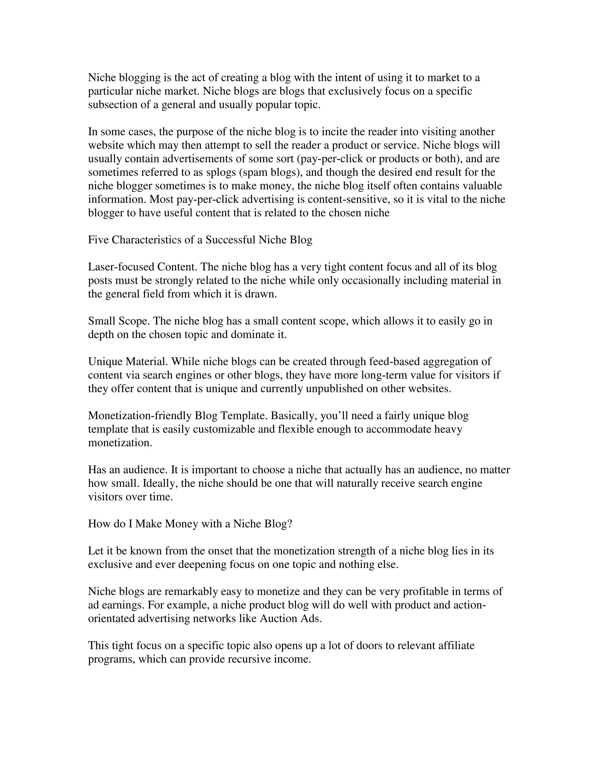 Niche blogging is the act of creating a blog with the intent of using it to market to a
particular niche market. Niche blogs are blogs that exclusively focus on a specific
subsection of a general and usually popular topic.

In some cases, the purpose of the niche blog is to incite the reader into visiting another
website which may then attempt to sell the reader a product or service. Niche blogs will
usually contain advertisements of some sort (pay-per-click or products or both), and are
sometimes referred to as splogs (spam blogs), and though the desired end result for the
niche blogger sometimes is to make money, the niche blog itself often contains valuable
information. Most pay-per-click advertising is content-sensitive, so it is vital to the niche
blogger to have useful content that is related to the chosen niche

Five Characteristics of a Successful Niche Blog

Laser-focused Content. The niche blog has a very tight content focus and all of its blog
posts must be strongly related to the niche while only occasionally including material in
the general field from which it is drawn.

Small Scope. The niche blog has a small content scope, which allows it to easily go in
depth on the chosen topic and dominate it.

Unique Material. While niche blogs can be created through feed-based aggregation of
content via search engines or other blogs, they have more long-term value for visitors if
they offer content that is unique and currently unpublished on other websites.

Monetization-friendly Blog Template. Basically, you’ll need a fairly unique blog
template that is easily customizable and flexible enough to accommodate heavy
monetization.

Has an audience. It is important to choose a niche that actually has an audience, no matter
how small. Ideally, the niche should be one that will naturally receive search engine
visitors over time.

How do I Make Money with a Niche Blog?

Let it be known from the onset that the monetization strength of a niche blog lies in its
exclusive and ever deepening focus on one topic and nothing else.

Niche blogs are remarkably easy to monetize and they can be very profitable in terms of
ad earnings. For example, a niche product blog will do well with product and action-
orientated advertising networks like Auction Ads.

This tight focus on a specific topic also opens up a lot of doors to relevant affiliate
programs, which can provide recursive income.
 