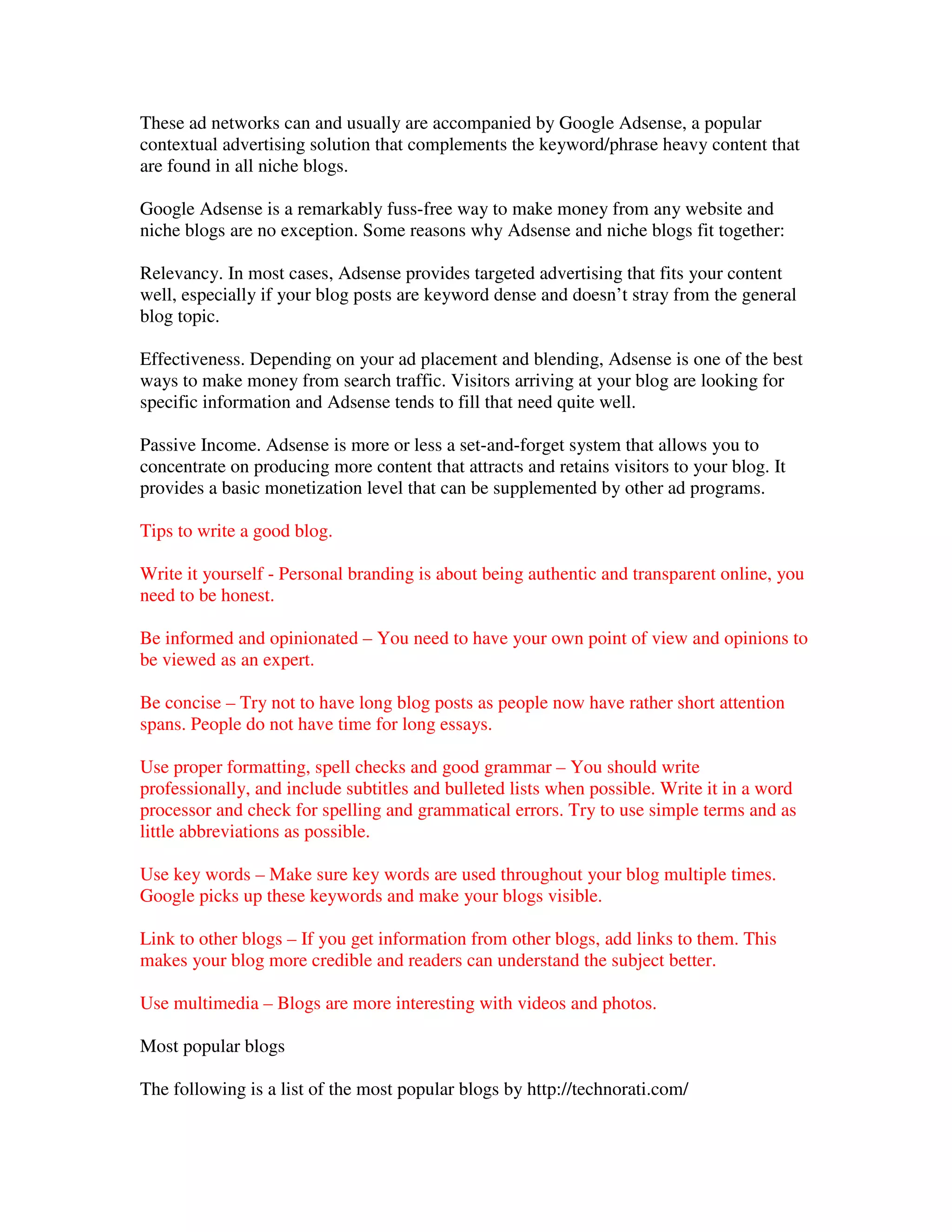 These ad networks can and usually are accompanied by Google Adsense, a popular
contextual advertising solution that complements the keyword/phrase heavy content that
are found in all niche blogs.

Google Adsense is a remarkably fuss-free way to make money from any website and
niche blogs are no exception. Some reasons why Adsense and niche blogs fit together:

Relevancy. In most cases, Adsense provides targeted advertising that fits your content
well, especially if your blog posts are keyword dense and doesn’t stray from the general
blog topic.

Effectiveness. Depending on your ad placement and blending, Adsense is one of the best
ways to make money from search traffic. Visitors arriving at your blog are looking for
specific information and Adsense tends to fill that need quite well.

Passive Income. Adsense is more or less a set-and-forget system that allows you to
concentrate on producing more content that attracts and retains visitors to your blog. It
provides a basic monetization level that can be supplemented by other ad programs.

Tips to write a good blog.

Write it yourself - Personal branding is about being authentic and transparent online, you
need to be honest.

Be informed and opinionated – You need to have your own point of view and opinions to
be viewed as an expert.

Be concise – Try not to have long blog posts as people now have rather short attention
spans. People do not have time for long essays.

Use proper formatting, spell checks and good grammar – You should write
professionally, and include subtitles and bulleted lists when possible. Write it in a word
processor and check for spelling and grammatical errors. Try to use simple terms and as
little abbreviations as possible.

Use key words – Make sure key words are used throughout your blog multiple times.
Google picks up these keywords and make your blogs visible.

Link to other blogs – If you get information from other blogs, add links to them. This
makes your blog more credible and readers can understand the subject better.

Use multimedia – Blogs are more interesting with videos and photos.

Most popular blogs

The following is a list of the most popular blogs by http://technorati.com/
 