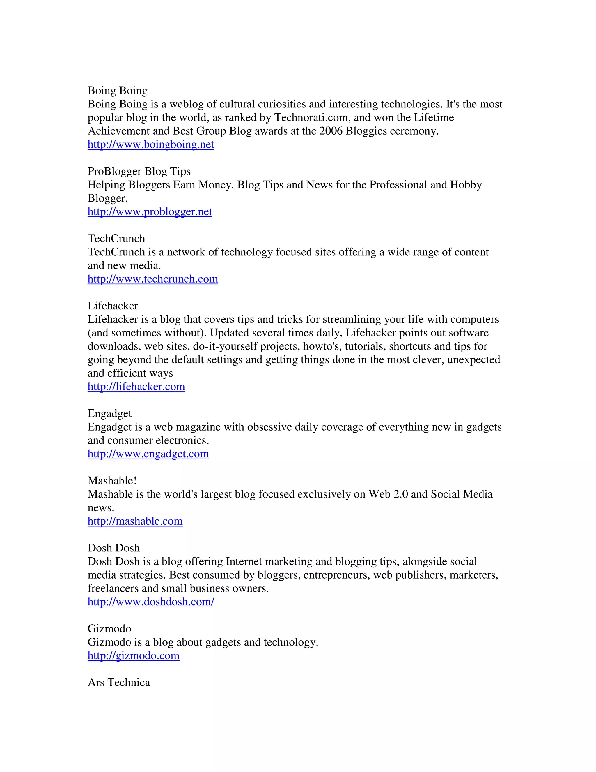 Boing Boing
Boing Boing is a weblog of cultural curiosities and interesting technologies. It's the most
popular blog in the world, as ranked by Technorati.com, and won the Lifetime
Achievement and Best Group Blog awards at the 2006 Bloggies ceremony.
http://www.boingboing.net

ProBlogger Blog Tips
Helping Bloggers Earn Money. Blog Tips and News for the Professional and Hobby
Blogger.
http://www.problogger.net

TechCrunch
TechCrunch is a network of technology focused sites offering a wide range of content
and new media.
http://www.techcrunch.com

Lifehacker
Lifehacker is a blog that covers tips and tricks for streamlining your life with computers
(and sometimes without). Updated several times daily, Lifehacker points out software
downloads, web sites, do-it-yourself projects, howto's, tutorials, shortcuts and tips for
going beyond the default settings and getting things done in the most clever, unexpected
and efficient ways
http://lifehacker.com

Engadget
Engadget is a web magazine with obsessive daily coverage of everything new in gadgets
and consumer electronics.
http://www.engadget.com

Mashable!
Mashable is the world's largest blog focused exclusively on Web 2.0 and Social Media
news.
http://mashable.com

Dosh Dosh
Dosh Dosh is a blog offering Internet marketing and blogging tips, alongside social
media strategies. Best consumed by bloggers, entrepreneurs, web publishers, marketers,
freelancers and small business owners.
http://www.doshdosh.com/

Gizmodo
Gizmodo is a blog about gadgets and technology.
http://gizmodo.com

Ars Technica
 
