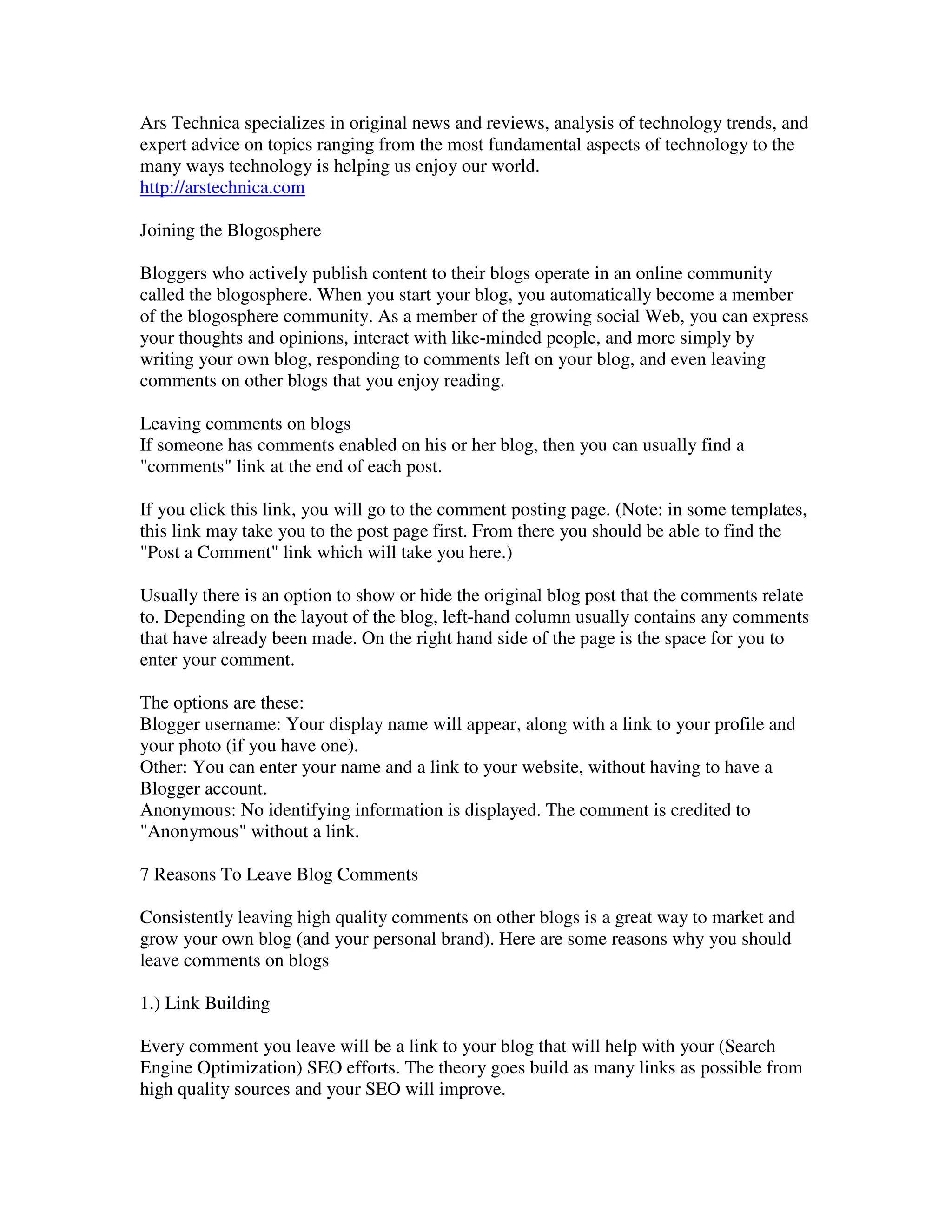 Ars Technica specializes in original news and reviews, analysis of technology trends, and
expert advice on topics ranging from the most fundamental aspects of technology to the
many ways technology is helping us enjoy our world.
http://arstechnica.com

Joining the Blogosphere

Bloggers who actively publish content to their blogs operate in an online community
called the blogosphere. When you start your blog, you automatically become a member
of the blogosphere community. As a member of the growing social Web, you can express
your thoughts and opinions, interact with like-minded people, and more simply by
writing your own blog, responding to comments left on your blog, and even leaving
comments on other blogs that you enjoy reading.

Leaving comments on blogs
If someone has comments enabled on his or her blog, then you can usually find a
"comments" link at the end of each post.

If you click this link, you will go to the comment posting page. (Note: in some templates,
this link may take you to the post page first. From there you should be able to find the
"Post a Comment" link which will take you here.)

Usually there is an option to show or hide the original blog post that the comments relate
to. Depending on the layout of the blog, left-hand column usually contains any comments
that have already been made. On the right hand side of the page is the space for you to
enter your comment.

The options are these:
Blogger username: Your display name will appear, along with a link to your profile and
your photo (if you have one).
Other: You can enter your name and a link to your website, without having to have a
Blogger account.
Anonymous: No identifying information is displayed. The comment is credited to
"Anonymous" without a link.

7 Reasons To Leave Blog Comments

Consistently leaving high quality comments on other blogs is a great way to market and
grow your own blog (and your personal brand). Here are some reasons why you should
leave comments on blogs

1.) Link Building

Every comment you leave will be a link to your blog that will help with your (Search
Engine Optimization) SEO efforts. The theory goes build as many links as possible from
high quality sources and your SEO will improve.
 