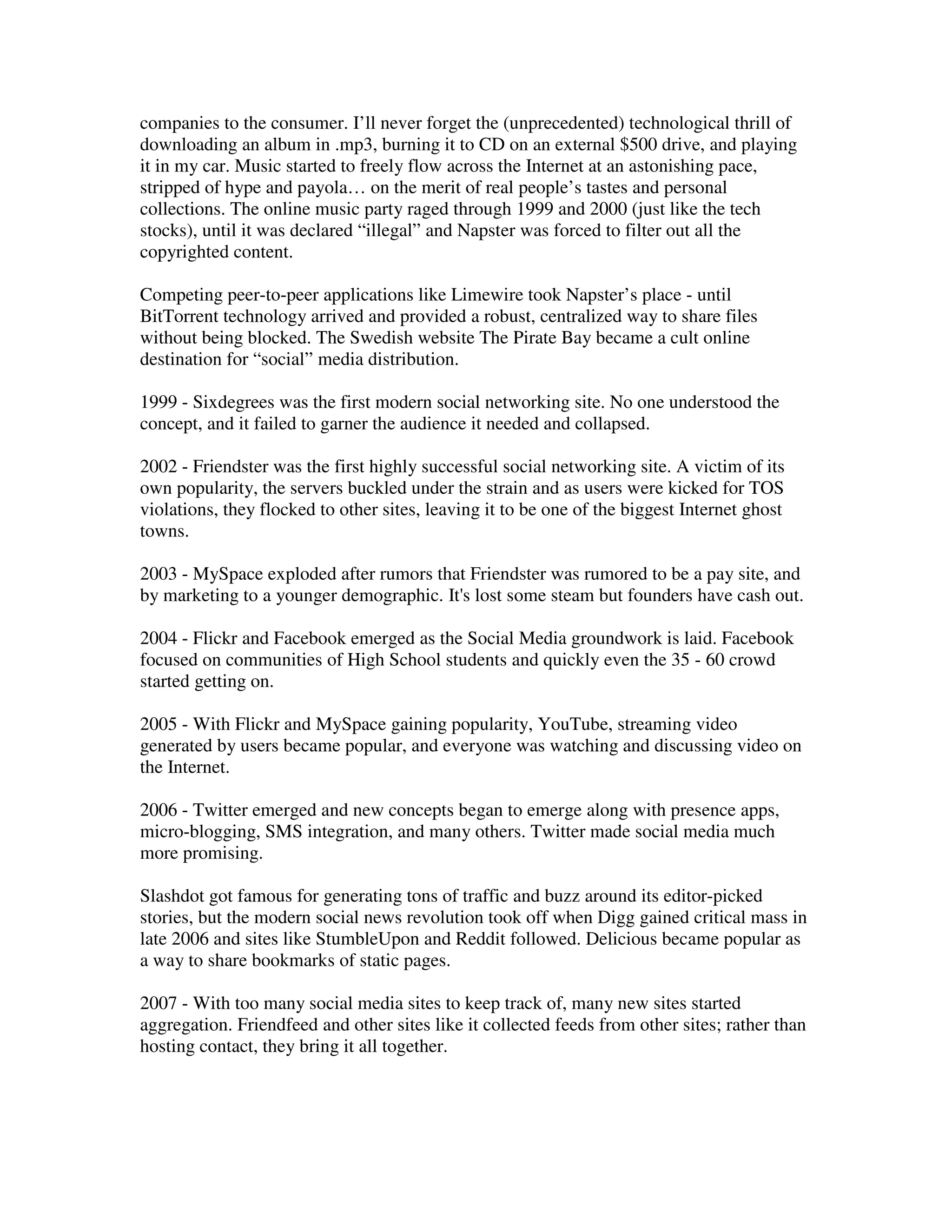 companies to the consumer. I’ll never forget the (unprecedented) technological thrill of
downloading an album in .mp3, burning it to CD on an external $500 drive, and playing
it in my car. Music started to freely flow across the Internet at an astonishing pace,
stripped of hype and payola… on the merit of real people’s tastes and personal
collections. The online music party raged through 1999 and 2000 (just like the tech
stocks), until it was declared “illegal” and Napster was forced to filter out all the
copyrighted content.

Competing peer-to-peer applications like Limewire took Napster’s place - until
BitTorrent technology arrived and provided a robust, centralized way to share files
without being blocked. The Swedish website The Pirate Bay became a cult online
destination for “social” media distribution.

1999 - Sixdegrees was the first modern social networking site. No one understood the
concept, and it failed to garner the audience it needed and collapsed.

2002 - Friendster was the first highly successful social networking site. A victim of its
own popularity, the servers buckled under the strain and as users were kicked for TOS
violations, they flocked to other sites, leaving it to be one of the biggest Internet ghost
towns.

2003 - MySpace exploded after rumors that Friendster was rumored to be a pay site, and
by marketing to a younger demographic. It's lost some steam but founders have cash out.

2004 - Flickr and Facebook emerged as the Social Media groundwork is laid. Facebook
focused on communities of High School students and quickly even the 35 - 60 crowd
started getting on.

2005 - With Flickr and MySpace gaining popularity, YouTube, streaming video
generated by users became popular, and everyone was watching and discussing video on
the Internet.

2006 - Twitter emerged and new concepts began to emerge along with presence apps,
micro-blogging, SMS integration, and many others. Twitter made social media much
more promising.

Slashdot got famous for generating tons of traffic and buzz around its editor-picked
stories, but the modern social news revolution took off when Digg gained critical mass in
late 2006 and sites like StumbleUpon and Reddit followed. Delicious became popular as
a way to share bookmarks of static pages.

2007 - With too many social media sites to keep track of, many new sites started
aggregation. Friendfeed and other sites like it collected feeds from other sites; rather than
hosting contact, they bring it all together.
 
