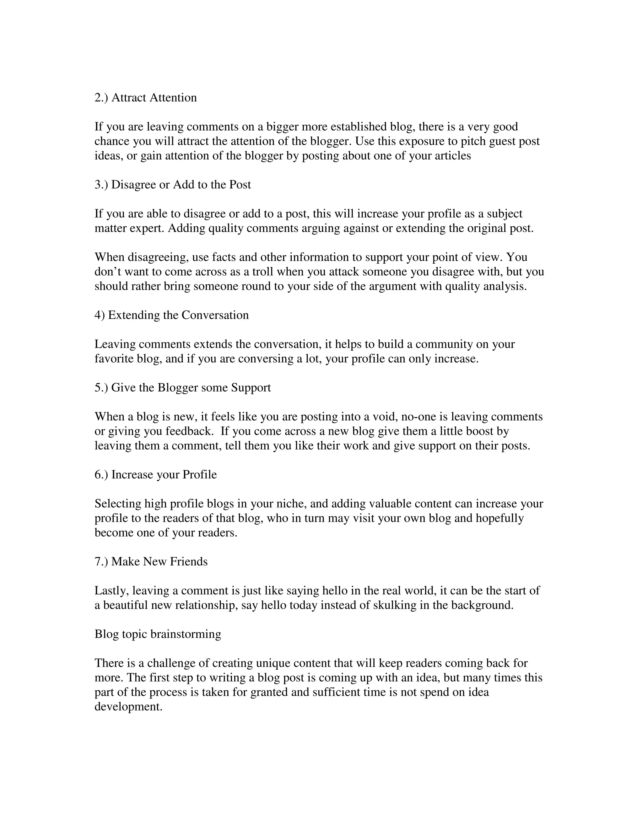 2.) Attract Attention

If you are leaving comments on a bigger more established blog, there is a very good
chance you will attract the attention of the blogger. Use this exposure to pitch guest post
ideas, or gain attention of the blogger by posting about one of your articles

3.) Disagree or Add to the Post

If you are able to disagree or add to a post, this will increase your profile as a subject
matter expert. Adding quality comments arguing against or extending the original post.

When disagreeing, use facts and other information to support your point of view. You
don’t want to come across as a troll when you attack someone you disagree with, but you
should rather bring someone round to your side of the argument with quality analysis.

4) Extending the Conversation

Leaving comments extends the conversation, it helps to build a community on your
favorite blog, and if you are conversing a lot, your profile can only increase.

5.) Give the Blogger some Support

When a blog is new, it feels like you are posting into a void, no-one is leaving comments
or giving you feedback. If you come across a new blog give them a little boost by
leaving them a comment, tell them you like their work and give support on their posts.

6.) Increase your Profile

Selecting high profile blogs in your niche, and adding valuable content can increase your
profile to the readers of that blog, who in turn may visit your own blog and hopefully
become one of your readers.

7.) Make New Friends

Lastly, leaving a comment is just like saying hello in the real world, it can be the start of
a beautiful new relationship, say hello today instead of skulking in the background.

Blog topic brainstorming

There is a challenge of creating unique content that will keep readers coming back for
more. The first step to writing a blog post is coming up with an idea, but many times this
part of the process is taken for granted and sufficient time is not spend on idea
development.
 