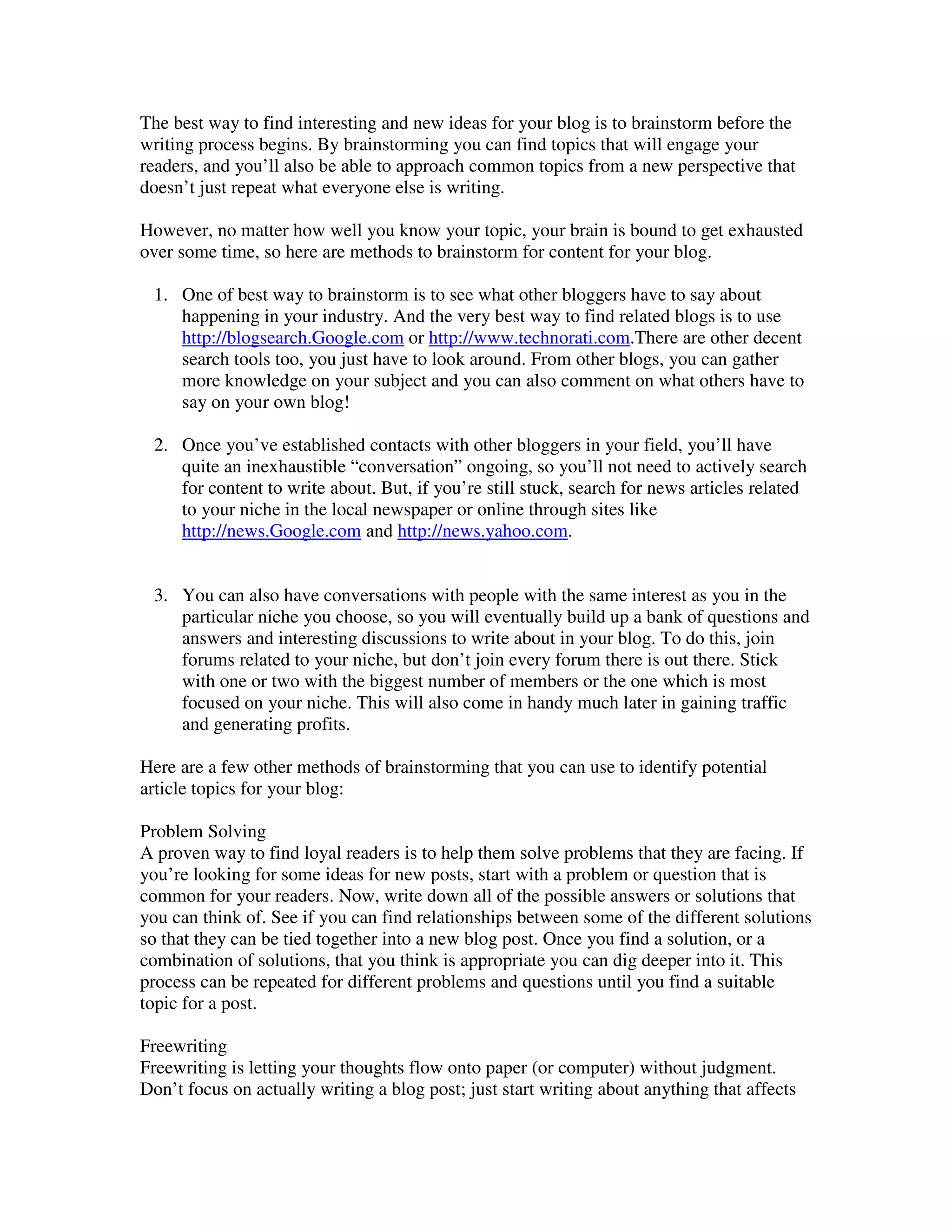 The best way to find interesting and new ideas for your blog is to brainstorm before the
writing process begins. By brainstorming you can find topics that will engage your
readers, and you’ll also be able to approach common topics from a new perspective that
doesn’t just repeat what everyone else is writing.

However, no matter how well you know your topic, your brain is bound to get exhausted
over some time, so here are methods to brainstorm for content for your blog.

 1. One of best way to brainstorm is to see what other bloggers have to say about
    happening in your industry. And the very best way to find related blogs is to use
    http://blogsearch.Google.com or http://www.technorati.com.There are other decent
    search tools too, you just have to look around. From other blogs, you can gather
    more knowledge on your subject and you can also comment on what others have to
    say on your own blog!

 2. Once you’ve established contacts with other bloggers in your field, you’ll have
    quite an inexhaustible “conversation” ongoing, so you’ll not need to actively search
    for content to write about. But, if you’re still stuck, search for news articles related
    to your niche in the local newspaper or online through sites like
    http://news.Google.com and http://news.yahoo.com.


 3. You can also have conversations with people with the same interest as you in the
    particular niche you choose, so you will eventually build up a bank of questions and
    answers and interesting discussions to write about in your blog. To do this, join
    forums related to your niche, but don’t join every forum there is out there. Stick
    with one or two with the biggest number of members or the one which is most
    focused on your niche. This will also come in handy much later in gaining traffic
    and generating profits.

Here are a few other methods of brainstorming that you can use to identify potential
article topics for your blog:

Problem Solving
A proven way to find loyal readers is to help them solve problems that they are facing. If
you’re looking for some ideas for new posts, start with a problem or question that is
common for your readers. Now, write down all of the possible answers or solutions that
you can think of. See if you can find relationships between some of the different solutions
so that they can be tied together into a new blog post. Once you find a solution, or a
combination of solutions, that you think is appropriate you can dig deeper into it. This
process can be repeated for different problems and questions until you find a suitable
topic for a post.

Freewriting
Freewriting is letting your thoughts flow onto paper (or computer) without judgment.
Don’t focus on actually writing a blog post; just start writing about anything that affects
 