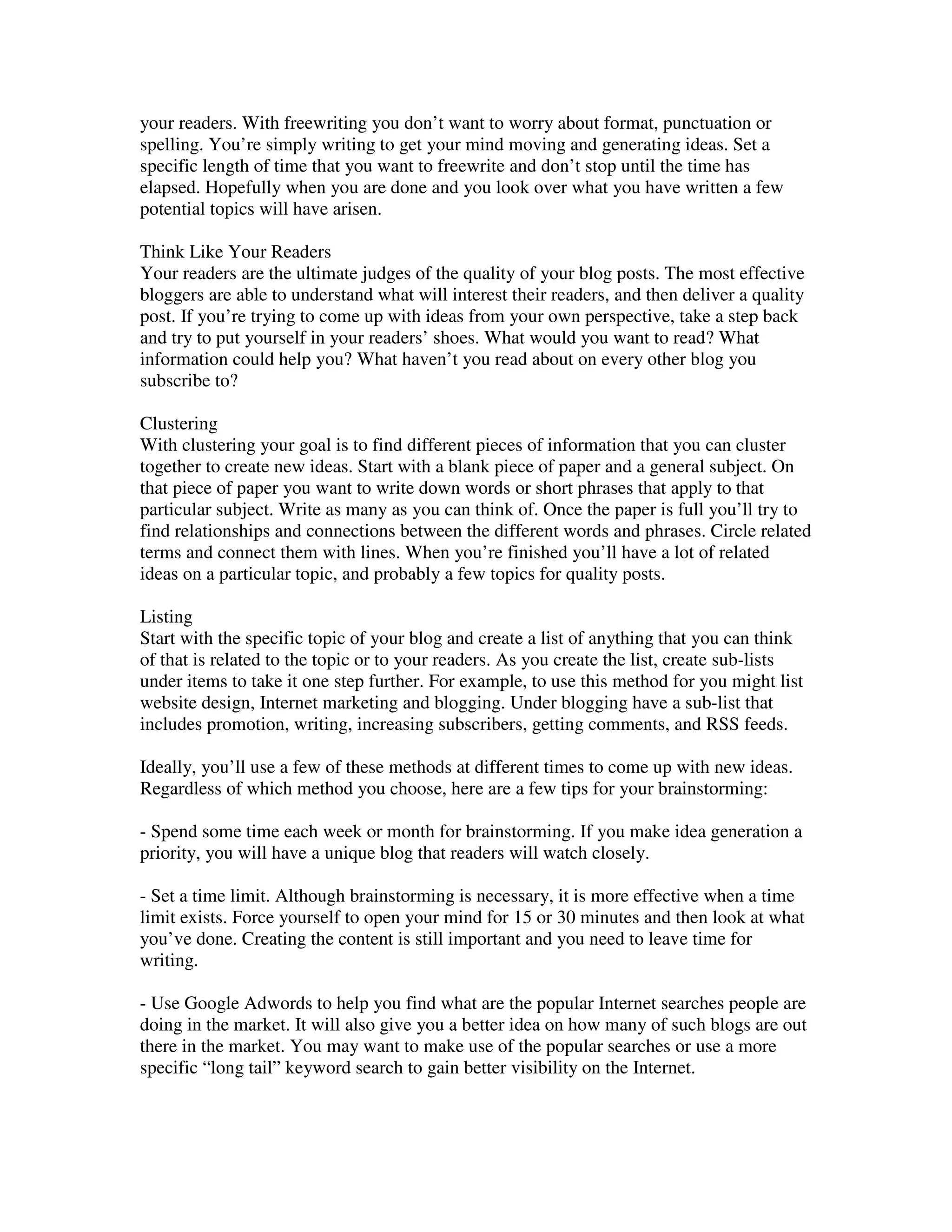 your readers. With freewriting you don’t want to worry about format, punctuation or
spelling. You’re simply writing to get your mind moving and generating ideas. Set a
specific length of time that you want to freewrite and don’t stop until the time has
elapsed. Hopefully when you are done and you look over what you have written a few
potential topics will have arisen.

Think Like Your Readers
Your readers are the ultimate judges of the quality of your blog posts. The most effective
bloggers are able to understand what will interest their readers, and then deliver a quality
post. If you’re trying to come up with ideas from your own perspective, take a step back
and try to put yourself in your readers’ shoes. What would you want to read? What
information could help you? What haven’t you read about on every other blog you
subscribe to?

Clustering
With clustering your goal is to find different pieces of information that you can cluster
together to create new ideas. Start with a blank piece of paper and a general subject. On
that piece of paper you want to write down words or short phrases that apply to that
particular subject. Write as many as you can think of. Once the paper is full you’ll try to
find relationships and connections between the different words and phrases. Circle related
terms and connect them with lines. When you’re finished you’ll have a lot of related
ideas on a particular topic, and probably a few topics for quality posts.

Listing
Start with the specific topic of your blog and create a list of anything that you can think
of that is related to the topic or to your readers. As you create the list, create sub-lists
under items to take it one step further. For example, to use this method for you might list
website design, Internet marketing and blogging. Under blogging have a sub-list that
includes promotion, writing, increasing subscribers, getting comments, and RSS feeds.

Ideally, you’ll use a few of these methods at different times to come up with new ideas.
Regardless of which method you choose, here are a few tips for your brainstorming:

- Spend some time each week or month for brainstorming. If you make idea generation a
priority, you will have a unique blog that readers will watch closely.

- Set a time limit. Although brainstorming is necessary, it is more effective when a time
limit exists. Force yourself to open your mind for 15 or 30 minutes and then look at what
you’ve done. Creating the content is still important and you need to leave time for
writing.

- Use Google Adwords to help you find what are the popular Internet searches people are
doing in the market. It will also give you a better idea on how many of such blogs are out
there in the market. You may want to make use of the popular searches or use a more
specific “long tail” keyword search to gain better visibility on the Internet.
 