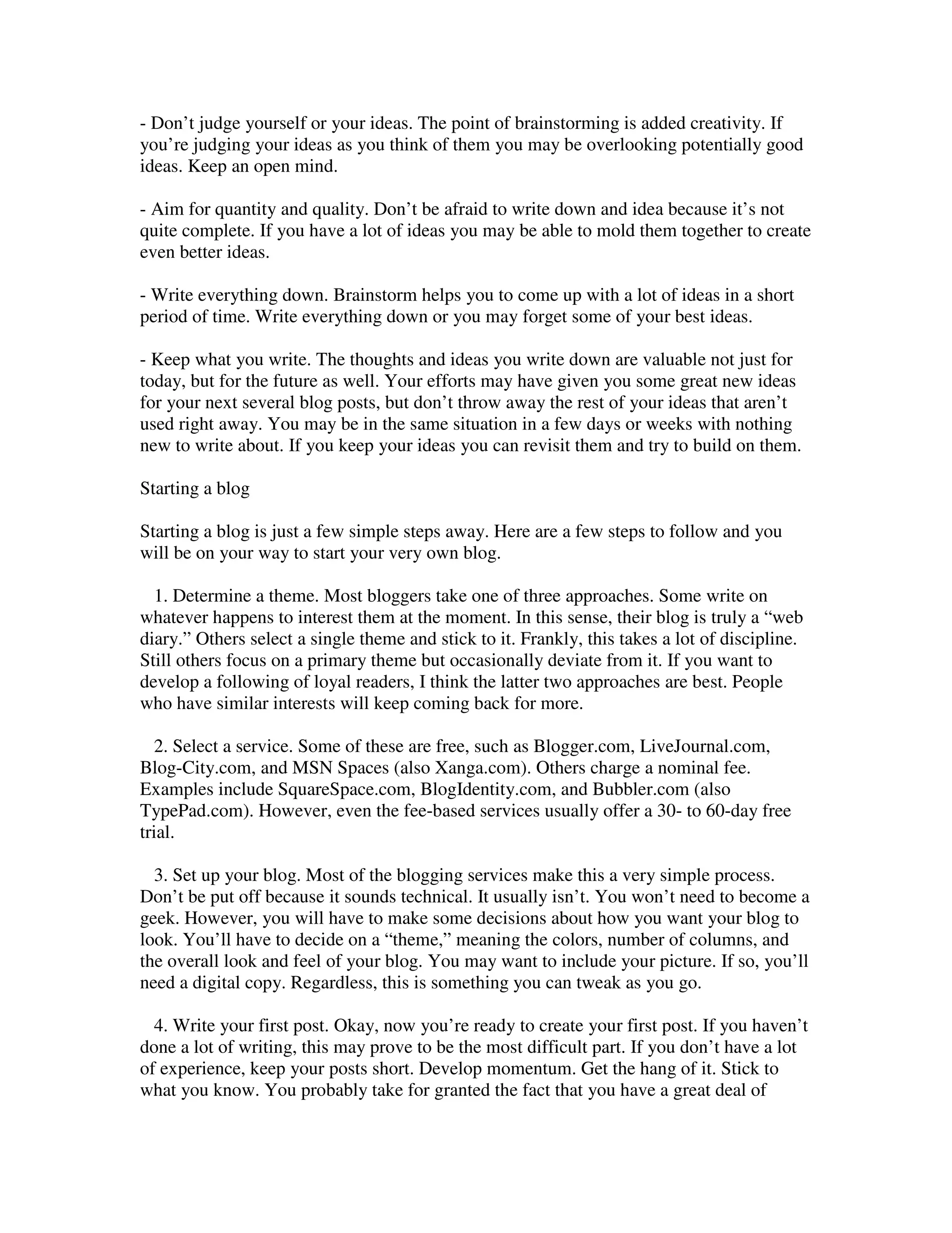 - Don’t judge yourself or your ideas. The point of brainstorming is added creativity. If
you’re judging your ideas as you think of them you may be overlooking potentially good
ideas. Keep an open mind.

- Aim for quantity and quality. Don’t be afraid to write down and idea because it’s not
quite complete. If you have a lot of ideas you may be able to mold them together to create
even better ideas.

- Write everything down. Brainstorm helps you to come up with a lot of ideas in a short
period of time. Write everything down or you may forget some of your best ideas.

- Keep what you write. The thoughts and ideas you write down are valuable not just for
today, but for the future as well. Your efforts may have given you some great new ideas
for your next several blog posts, but don’t throw away the rest of your ideas that aren’t
used right away. You may be in the same situation in a few days or weeks with nothing
new to write about. If you keep your ideas you can revisit them and try to build on them.

Starting a blog

Starting a blog is just a few simple steps away. Here are a few steps to follow and you
will be on your way to start your very own blog.

  1. Determine a theme. Most bloggers take one of three approaches. Some write on
whatever happens to interest them at the moment. In this sense, their blog is truly a “web
diary.” Others select a single theme and stick to it. Frankly, this takes a lot of discipline.
Still others focus on a primary theme but occasionally deviate from it. If you want to
develop a following of loyal readers, I think the latter two approaches are best. People
who have similar interests will keep coming back for more.

  2. Select a service. Some of these are free, such as Blogger.com, LiveJournal.com,
Blog-City.com, and MSN Spaces (also Xanga.com). Others charge a nominal fee.
Examples include SquareSpace.com, BlogIdentity.com, and Bubbler.com (also
TypePad.com). However, even the fee-based services usually offer a 30- to 60-day free
trial.

  3. Set up your blog. Most of the blogging services make this a very simple process.
Don’t be put off because it sounds technical. It usually isn’t. You won’t need to become a
geek. However, you will have to make some decisions about how you want your blog to
look. You’ll have to decide on a “theme,” meaning the colors, number of columns, and
the overall look and feel of your blog. You may want to include your picture. If so, you’ll
need a digital copy. Regardless, this is something you can tweak as you go.

  4. Write your first post. Okay, now you’re ready to create your first post. If you haven’t
done a lot of writing, this may prove to be the most difficult part. If you don’t have a lot
of experience, keep your posts short. Develop momentum. Get the hang of it. Stick to
what you know. You probably take for granted the fact that you have a great deal of
 