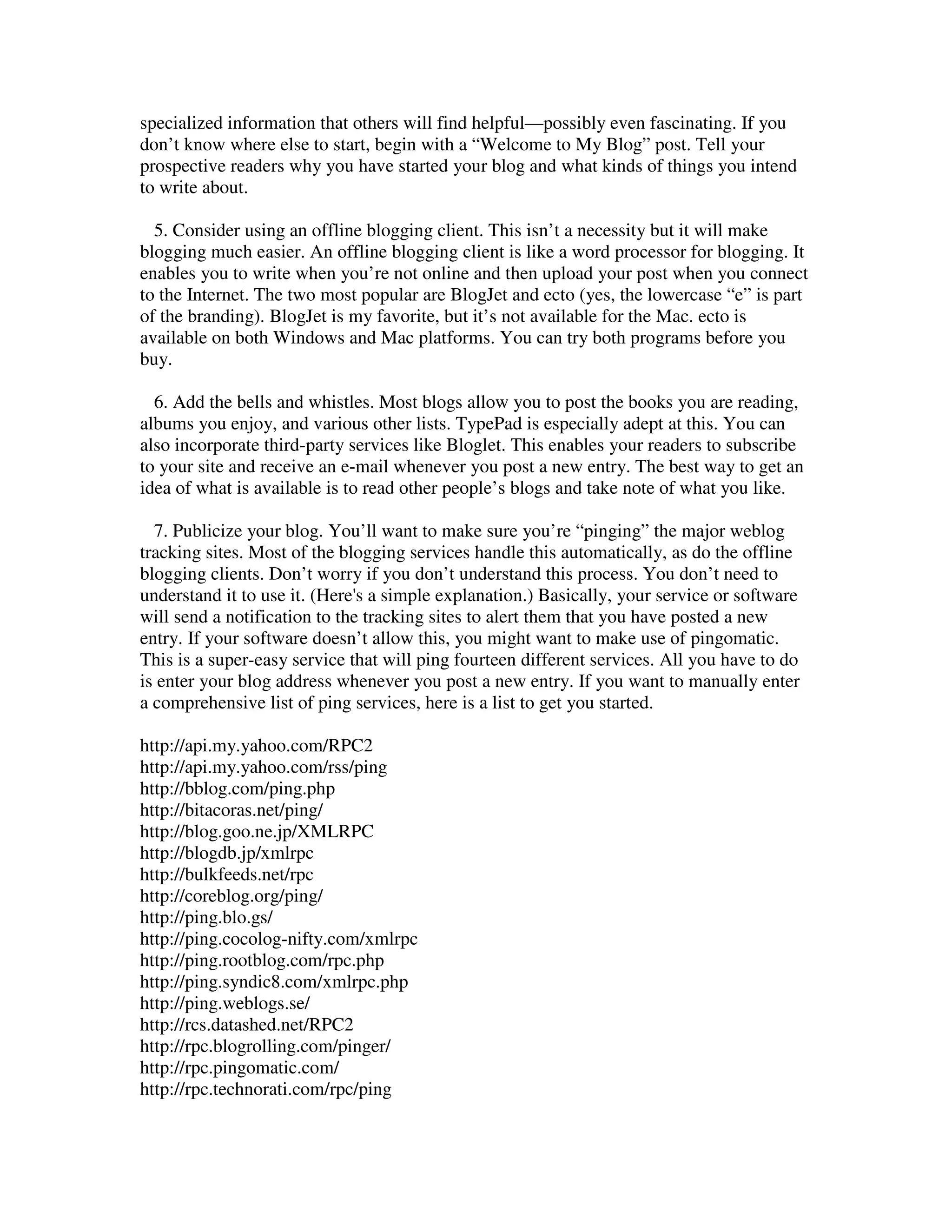 specialized information that others will find helpful—possibly even fascinating. If you
don’t know where else to start, begin with a “Welcome to My Blog” post. Tell your
prospective readers why you have started your blog and what kinds of things you intend
to write about.

  5. Consider using an offline blogging client. This isn’t a necessity but it will make
blogging much easier. An offline blogging client is like a word processor for blogging. It
enables you to write when you’re not online and then upload your post when you connect
to the Internet. The two most popular are BlogJet and ecto (yes, the lowercase “e” is part
of the branding). BlogJet is my favorite, but it’s not available for the Mac. ecto is
available on both Windows and Mac platforms. You can try both programs before you
buy.

  6. Add the bells and whistles. Most blogs allow you to post the books you are reading,
albums you enjoy, and various other lists. TypePad is especially adept at this. You can
also incorporate third-party services like Bloglet. This enables your readers to subscribe
to your site and receive an e-mail whenever you post a new entry. The best way to get an
idea of what is available is to read other people’s blogs and take note of what you like.

  7. Publicize your blog. You’ll want to make sure you’re “pinging” the major weblog
tracking sites. Most of the blogging services handle this automatically, as do the offline
blogging clients. Don’t worry if you don’t understand this process. You don’t need to
understand it to use it. (Here's a simple explanation.) Basically, your service or software
will send a notification to the tracking sites to alert them that you have posted a new
entry. If your software doesn’t allow this, you might want to make use of pingomatic.
This is a super-easy service that will ping fourteen different services. All you have to do
is enter your blog address whenever you post a new entry. If you want to manually enter
a comprehensive list of ping services, here is a list to get you started.

http://api.my.yahoo.com/RPC2
http://api.my.yahoo.com/rss/ping
http://bblog.com/ping.php
http://bitacoras.net/ping/
http://blog.goo.ne.jp/XMLRPC
http://blogdb.jp/xmlrpc
http://bulkfeeds.net/rpc
http://coreblog.org/ping/
http://ping.blo.gs/
http://ping.cocolog-nifty.com/xmlrpc
http://ping.rootblog.com/rpc.php
http://ping.syndic8.com/xmlrpc.php
http://ping.weblogs.se/
http://rcs.datashed.net/RPC2
http://rpc.blogrolling.com/pinger/
http://rpc.pingomatic.com/
http://rpc.technorati.com/rpc/ping
 