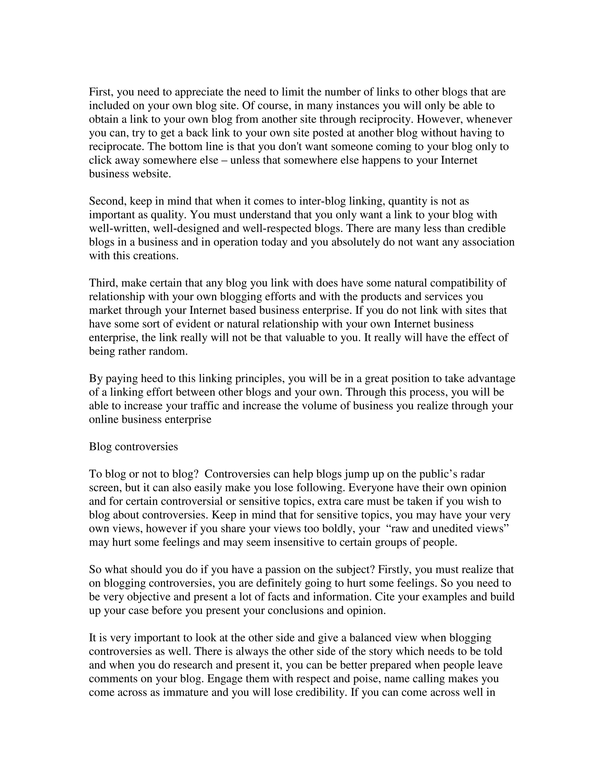 First, you need to appreciate the need to limit the number of links to other blogs that are
included on your own blog site. Of course, in many instances you will only be able to
obtain a link to your own blog from another site through reciprocity. However, whenever
you can, try to get a back link to your own site posted at another blog without having to
reciprocate. The bottom line is that you don't want someone coming to your blog only to
click away somewhere else – unless that somewhere else happens to your Internet
business website.

Second, keep in mind that when it comes to inter-blog linking, quantity is not as
important as quality. You must understand that you only want a link to your blog with
well-written, well-designed and well-respected blogs. There are many less than credible
blogs in a business and in operation today and you absolutely do not want any association
with this creations.

Third, make certain that any blog you link with does have some natural compatibility of
relationship with your own blogging efforts and with the products and services you
market through your Internet based business enterprise. If you do not link with sites that
have some sort of evident or natural relationship with your own Internet business
enterprise, the link really will not be that valuable to you. It really will have the effect of
being rather random.

By paying heed to this linking principles, you will be in a great position to take advantage
of a linking effort between other blogs and your own. Through this process, you will be
able to increase your traffic and increase the volume of business you realize through your
online business enterprise

Blog controversies

To blog or not to blog? Controversies can help blogs jump up on the public’s radar
screen, but it can also easily make you lose following. Everyone have their own opinion
and for certain controversial or sensitive topics, extra care must be taken if you wish to
blog about controversies. Keep in mind that for sensitive topics, you may have your very
own views, however if you share your views too boldly, your “raw and unedited views”
may hurt some feelings and may seem insensitive to certain groups of people.

So what should you do if you have a passion on the subject? Firstly, you must realize that
on blogging controversies, you are definitely going to hurt some feelings. So you need to
be very objective and present a lot of facts and information. Cite your examples and build
up your case before you present your conclusions and opinion.

It is very important to look at the other side and give a balanced view when blogging
controversies as well. There is always the other side of the story which needs to be told
and when you do research and present it, you can be better prepared when people leave
comments on your blog. Engage them with respect and poise, name calling makes you
come across as immature and you will lose credibility. If you can come across well in
 