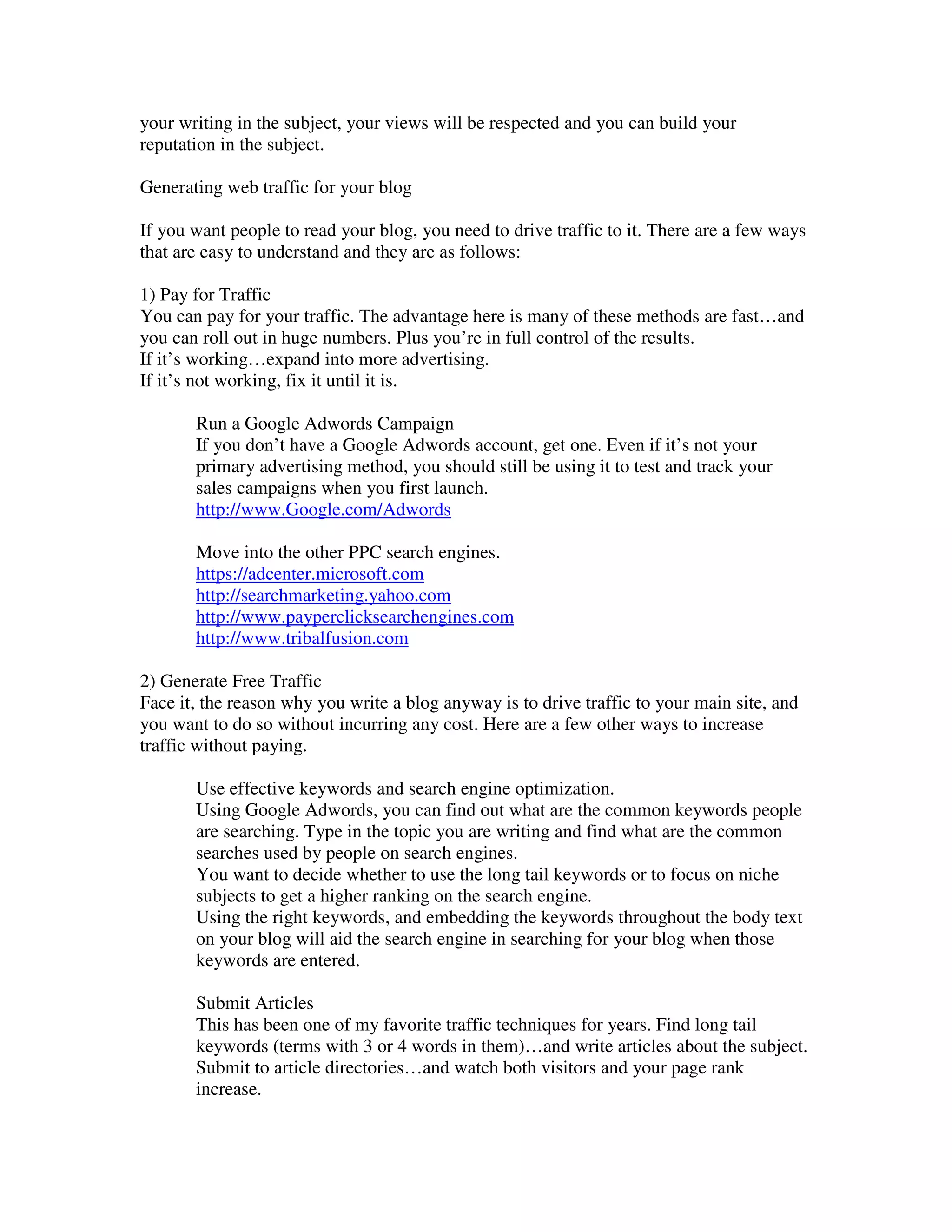 your writing in the subject, your views will be respected and you can build your
reputation in the subject.

Generating web traffic for your blog

If you want people to read your blog, you need to drive traffic to it. There are a few ways
that are easy to understand and they are as follows:

1) Pay for Traffic
You can pay for your traffic. The advantage here is many of these methods are fast…and
you can roll out in huge numbers. Plus you’re in full control of the results.
If it’s working…expand into more advertising.
If it’s not working, fix it until it is.

       Run a Google Adwords Campaign
       If you don’t have a Google Adwords account, get one. Even if it’s not your
       primary advertising method, you should still be using it to test and track your
       sales campaigns when you first launch.
       http://www.Google.com/Adwords

       Move into the other PPC search engines.
       https://adcenter.microsoft.com
       http://searchmarketing.yahoo.com
       http://www.payperclicksearchengines.com
       http://www.tribalfusion.com

2) Generate Free Traffic
Face it, the reason why you write a blog anyway is to drive traffic to your main site, and
you want to do so without incurring any cost. Here are a few other ways to increase
traffic without paying.

       Use effective keywords and search engine optimization.
       Using Google Adwords, you can find out what are the common keywords people
       are searching. Type in the topic you are writing and find what are the common
       searches used by people on search engines.
       You want to decide whether to use the long tail keywords or to focus on niche
       subjects to get a higher ranking on the search engine.
       Using the right keywords, and embedding the keywords throughout the body text
       on your blog will aid the search engine in searching for your blog when those
       keywords are entered.

       Submit Articles
       This has been one of my favorite traffic techniques for years. Find long tail
       keywords (terms with 3 or 4 words in them)…and write articles about the subject.
       Submit to article directories…and watch both visitors and your page rank
       increase.
 