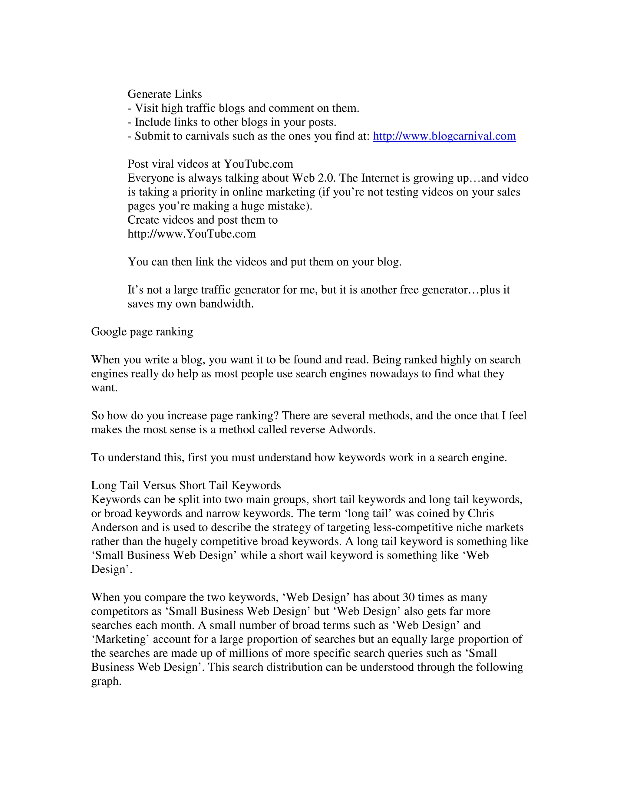 Generate Links
       - Visit high traffic blogs and comment on them.
       - Include links to other blogs in your posts.
       - Submit to carnivals such as the ones you find at: http://www.blogcarnival.com

       Post viral videos at YouTube.com
       Everyone is always talking about Web 2.0. The Internet is growing up…and video
       is taking a priority in online marketing (if you’re not testing videos on your sales
       pages you’re making a huge mistake).
       Create videos and post them to
       http://www.YouTube.com

       You can then link the videos and put them on your blog.

       It’s not a large traffic generator for me, but it is another free generator…plus it
       saves my own bandwidth.

Google page ranking

When you write a blog, you want it to be found and read. Being ranked highly on search
engines really do help as most people use search engines nowadays to find what they
want.

So how do you increase page ranking? There are several methods, and the once that I feel
makes the most sense is a method called reverse Adwords.

To understand this, first you must understand how keywords work in a search engine.

Long Tail Versus Short Tail Keywords
Keywords can be split into two main groups, short tail keywords and long tail keywords,
or broad keywords and narrow keywords. The term ‘long tail’ was coined by Chris
Anderson and is used to describe the strategy of targeting less-competitive niche markets
rather than the hugely competitive broad keywords. A long tail keyword is something like
‘Small Business Web Design’ while a short wail keyword is something like ‘Web
Design’.

When you compare the two keywords, ‘Web Design’ has about 30 times as many
competitors as ‘Small Business Web Design’ but ‘Web Design’ also gets far more
searches each month. A small number of broad terms such as ‘Web Design’ and
‘Marketing’ account for a large proportion of searches but an equally large proportion of
the searches are made up of millions of more specific search queries such as ‘Small
Business Web Design’. This search distribution can be understood through the following
graph.
 