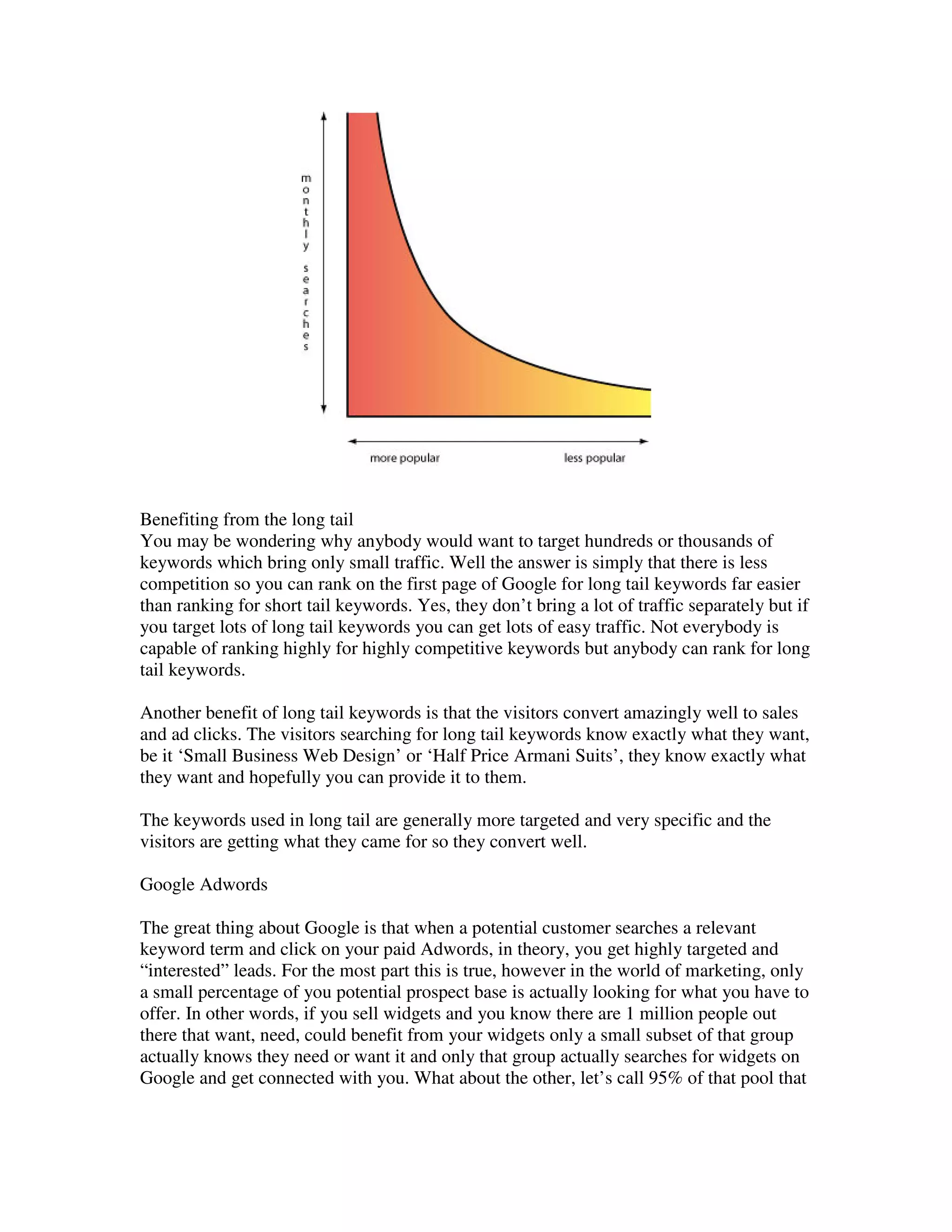 Benefiting from the long tail
You may be wondering why anybody would want to target hundreds or thousands of
keywords which bring only small traffic. Well the answer is simply that there is less
competition so you can rank on the first page of Google for long tail keywords far easier
than ranking for short tail keywords. Yes, they don’t bring a lot of traffic separately but if
you target lots of long tail keywords you can get lots of easy traffic. Not everybody is
capable of ranking highly for highly competitive keywords but anybody can rank for long
tail keywords.

Another benefit of long tail keywords is that the visitors convert amazingly well to sales
and ad clicks. The visitors searching for long tail keywords know exactly what they want,
be it ‘Small Business Web Design’ or ‘Half Price Armani Suits’, they know exactly what
they want and hopefully you can provide it to them.

The keywords used in long tail are generally more targeted and very specific and the
visitors are getting what they came for so they convert well.

Google Adwords

The great thing about Google is that when a potential customer searches a relevant
keyword term and click on your paid Adwords, in theory, you get highly targeted and
“interested” leads. For the most part this is true, however in the world of marketing, only
a small percentage of you potential prospect base is actually looking for what you have to
offer. In other words, if you sell widgets and you know there are 1 million people out
there that want, need, could benefit from your widgets only a small subset of that group
actually knows they need or want it and only that group actually searches for widgets on
Google and get connected with you. What about the other, let’s call 95% of that pool that
 