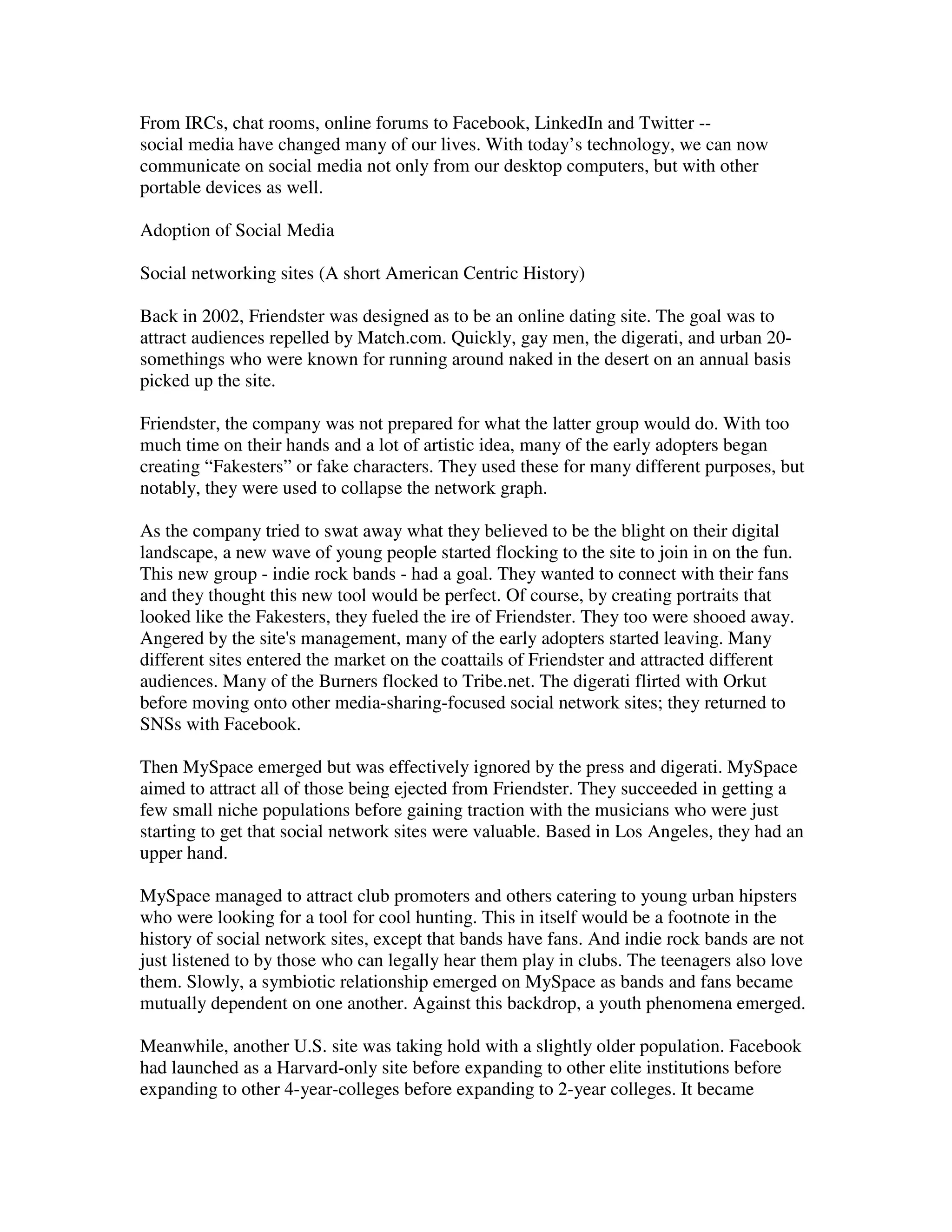 From IRCs, chat rooms, online forums to Facebook, LinkedIn and Twitter --
social media have changed many of our lives. With today’s technology, we can now
communicate on social media not only from our desktop computers, but with other
portable devices as well.

Adoption of Social Media

Social networking sites (A short American Centric History)

Back in 2002, Friendster was designed as to be an online dating site. The goal was to
attract audiences repelled by Match.com. Quickly, gay men, the digerati, and urban 20-
somethings who were known for running around naked in the desert on an annual basis
picked up the site.

Friendster, the company was not prepared for what the latter group would do. With too
much time on their hands and a lot of artistic idea, many of the early adopters began
creating “Fakesters” or fake characters. They used these for many different purposes, but
notably, they were used to collapse the network graph.

As the company tried to swat away what they believed to be the blight on their digital
landscape, a new wave of young people started flocking to the site to join in on the fun.
This new group - indie rock bands - had a goal. They wanted to connect with their fans
and they thought this new tool would be perfect. Of course, by creating portraits that
looked like the Fakesters, they fueled the ire of Friendster. They too were shooed away.
Angered by the site's management, many of the early adopters started leaving. Many
different sites entered the market on the coattails of Friendster and attracted different
audiences. Many of the Burners flocked to Tribe.net. The digerati flirted with Orkut
before moving onto other media-sharing-focused social network sites; they returned to
SNSs with Facebook.

Then MySpace emerged but was effectively ignored by the press and digerati. MySpace
aimed to attract all of those being ejected from Friendster. They succeeded in getting a
few small niche populations before gaining traction with the musicians who were just
starting to get that social network sites were valuable. Based in Los Angeles, they had an
upper hand.

MySpace managed to attract club promoters and others catering to young urban hipsters
who were looking for a tool for cool hunting. This in itself would be a footnote in the
history of social network sites, except that bands have fans. And indie rock bands are not
just listened to by those who can legally hear them play in clubs. The teenagers also love
them. Slowly, a symbiotic relationship emerged on MySpace as bands and fans became
mutually dependent on one another. Against this backdrop, a youth phenomena emerged.

Meanwhile, another U.S. site was taking hold with a slightly older population. Facebook
had launched as a Harvard-only site before expanding to other elite institutions before
expanding to other 4-year-colleges before expanding to 2-year colleges. It became
 