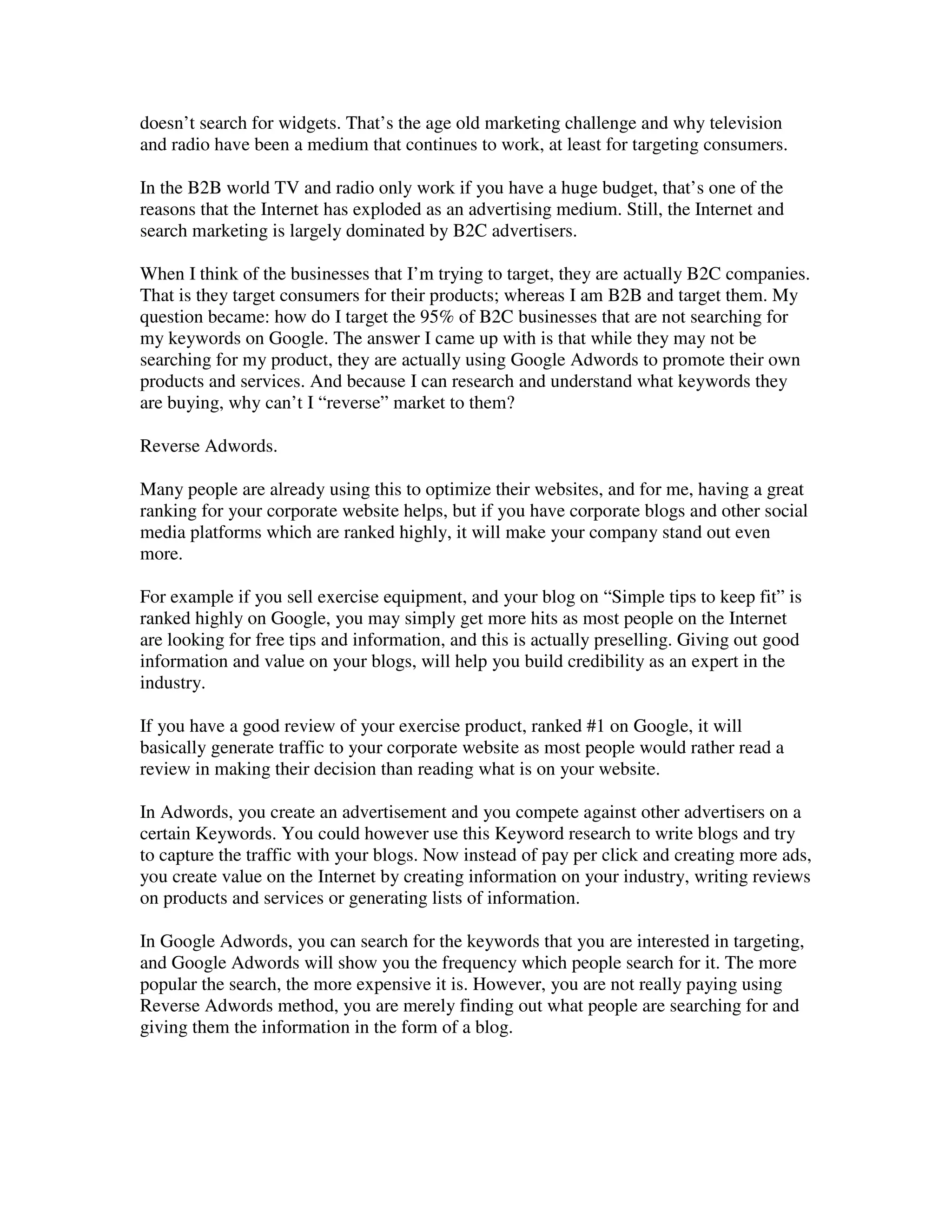 doesn’t search for widgets. That’s the age old marketing challenge and why television
and radio have been a medium that continues to work, at least for targeting consumers.

In the B2B world TV and radio only work if you have a huge budget, that’s one of the
reasons that the Internet has exploded as an advertising medium. Still, the Internet and
search marketing is largely dominated by B2C advertisers.

When I think of the businesses that I’m trying to target, they are actually B2C companies.
That is they target consumers for their products; whereas I am B2B and target them. My
question became: how do I target the 95% of B2C businesses that are not searching for
my keywords on Google. The answer I came up with is that while they may not be
searching for my product, they are actually using Google Adwords to promote their own
products and services. And because I can research and understand what keywords they
are buying, why can’t I “reverse” market to them?

Reverse Adwords.

Many people are already using this to optimize their websites, and for me, having a great
ranking for your corporate website helps, but if you have corporate blogs and other social
media platforms which are ranked highly, it will make your company stand out even
more.

For example if you sell exercise equipment, and your blog on “Simple tips to keep fit” is
ranked highly on Google, you may simply get more hits as most people on the Internet
are looking for free tips and information, and this is actually preselling. Giving out good
information and value on your blogs, will help you build credibility as an expert in the
industry.

If you have a good review of your exercise product, ranked #1 on Google, it will
basically generate traffic to your corporate website as most people would rather read a
review in making their decision than reading what is on your website.

In Adwords, you create an advertisement and you compete against other advertisers on a
certain Keywords. You could however use this Keyword research to write blogs and try
to capture the traffic with your blogs. Now instead of pay per click and creating more ads,
you create value on the Internet by creating information on your industry, writing reviews
on products and services or generating lists of information.

In Google Adwords, you can search for the keywords that you are interested in targeting,
and Google Adwords will show you the frequency which people search for it. The more
popular the search, the more expensive it is. However, you are not really paying using
Reverse Adwords method, you are merely finding out what people are searching for and
giving them the information in the form of a blog.
 