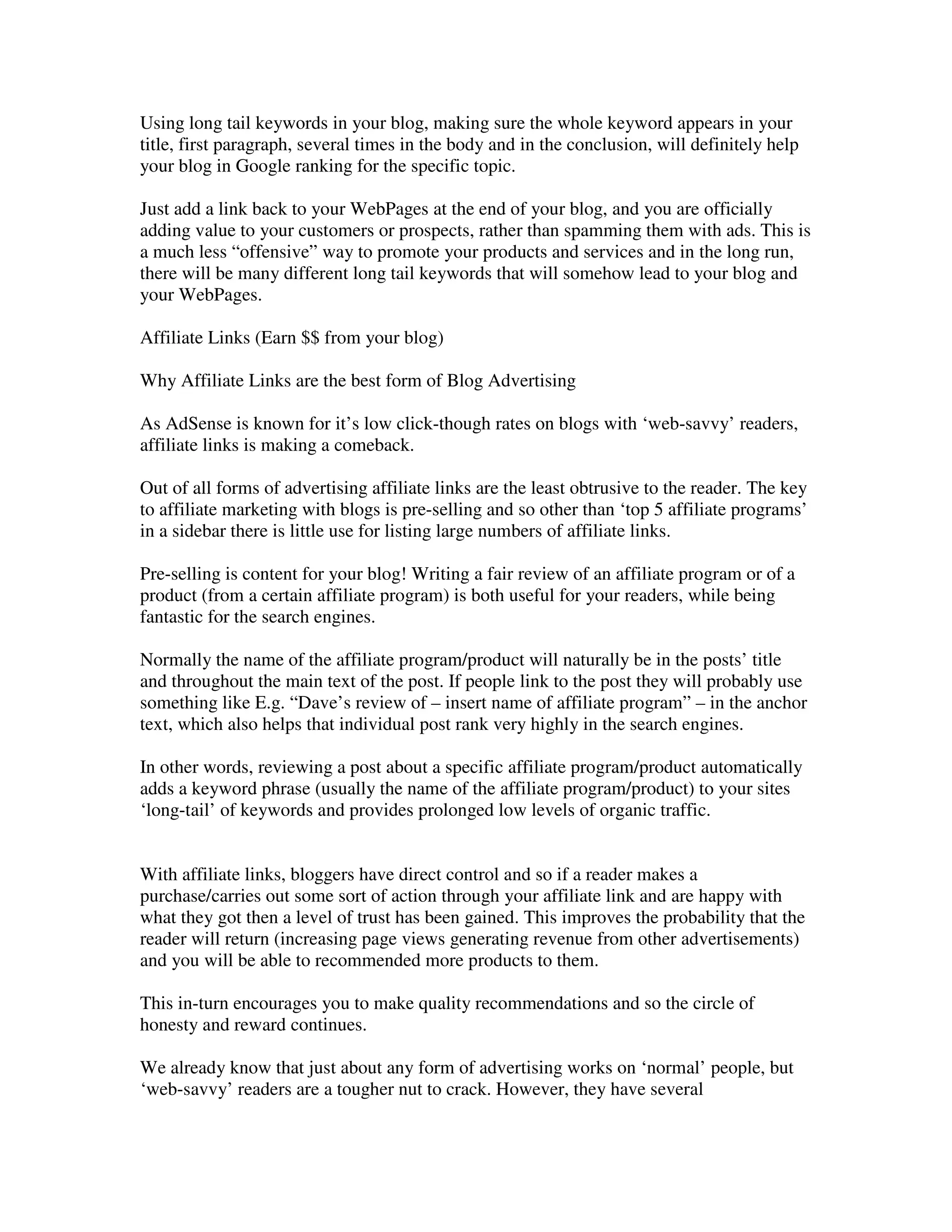 Using long tail keywords in your blog, making sure the whole keyword appears in your
title, first paragraph, several times in the body and in the conclusion, will definitely help
your blog in Google ranking for the specific topic.

Just add a link back to your WebPages at the end of your blog, and you are officially
adding value to your customers or prospects, rather than spamming them with ads. This is
a much less “offensive” way to promote your products and services and in the long run,
there will be many different long tail keywords that will somehow lead to your blog and
your WebPages.

Affiliate Links (Earn $$ from your blog)

Why Affiliate Links are the best form of Blog Advertising

As AdSense is known for it’s low click-though rates on blogs with ‘web-savvy’ readers,
affiliate links is making a comeback.

Out of all forms of advertising affiliate links are the least obtrusive to the reader. The key
to affiliate marketing with blogs is pre-selling and so other than ‘top 5 affiliate programs’
in a sidebar there is little use for listing large numbers of affiliate links.

Pre-selling is content for your blog! Writing a fair review of an affiliate program or of a
product (from a certain affiliate program) is both useful for your readers, while being
fantastic for the search engines.

Normally the name of the affiliate program/product will naturally be in the posts’ title
and throughout the main text of the post. If people link to the post they will probably use
something like E.g. “Dave’s review of – insert name of affiliate program” – in the anchor
text, which also helps that individual post rank very highly in the search engines.

In other words, reviewing a post about a specific affiliate program/product automatically
adds a keyword phrase (usually the name of the affiliate program/product) to your sites
‘long-tail’ of keywords and provides prolonged low levels of organic traffic.


With affiliate links, bloggers have direct control and so if a reader makes a
purchase/carries out some sort of action through your affiliate link and are happy with
what they got then a level of trust has been gained. This improves the probability that the
reader will return (increasing page views generating revenue from other advertisements)
and you will be able to recommended more products to them.

This in-turn encourages you to make quality recommendations and so the circle of
honesty and reward continues.

We already know that just about any form of advertising works on ‘normal’ people, but
‘web-savvy’ readers are a tougher nut to crack. However, they have several
 
