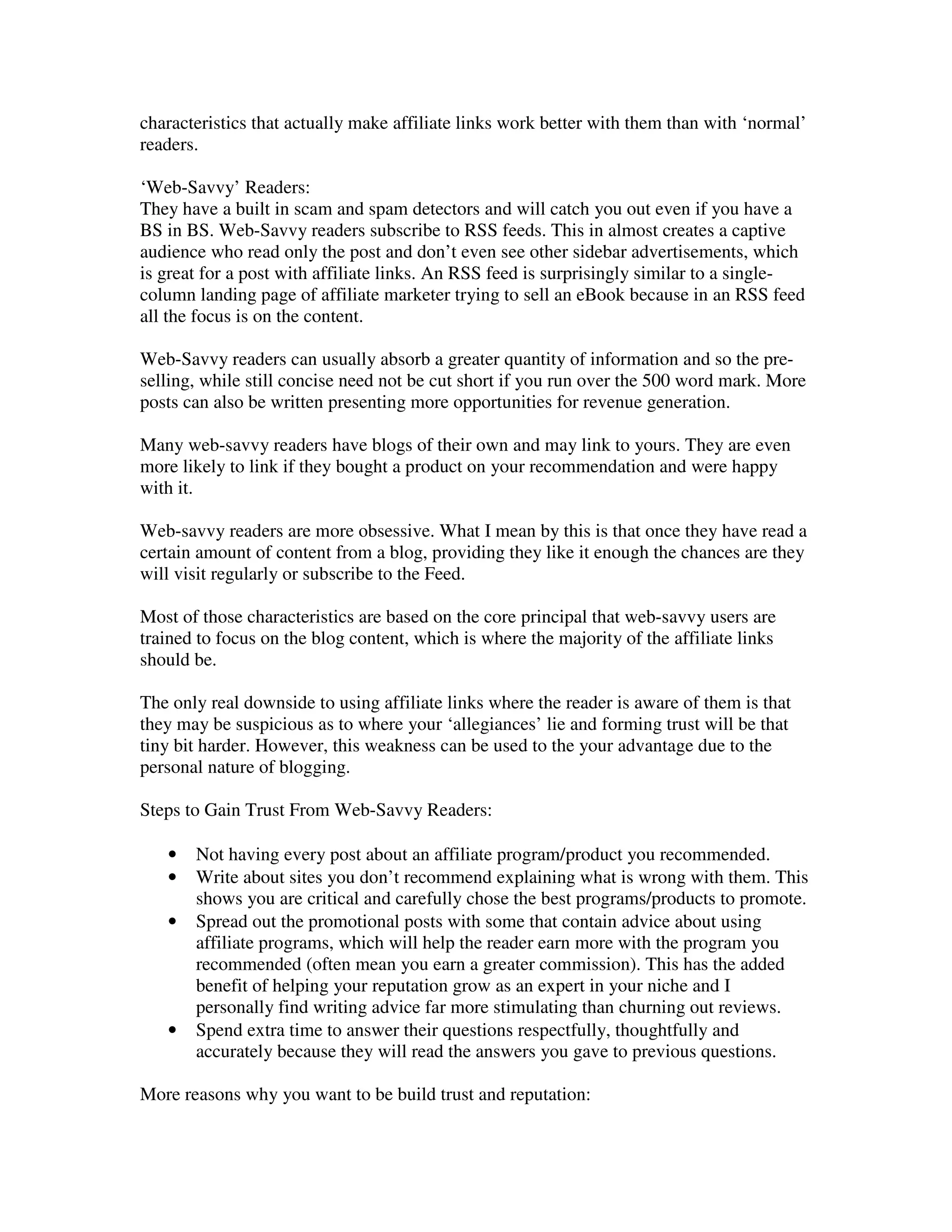 characteristics that actually make affiliate links work better with them than with ‘normal’
readers.

‘Web-Savvy’ Readers:
They have a built in scam and spam detectors and will catch you out even if you have a
BS in BS. Web-Savvy readers subscribe to RSS feeds. This in almost creates a captive
audience who read only the post and don’t even see other sidebar advertisements, which
is great for a post with affiliate links. An RSS feed is surprisingly similar to a single-
column landing page of affiliate marketer trying to sell an eBook because in an RSS feed
all the focus is on the content.

Web-Savvy readers can usually absorb a greater quantity of information and so the pre-
selling, while still concise need not be cut short if you run over the 500 word mark. More
posts can also be written presenting more opportunities for revenue generation.

Many web-savvy readers have blogs of their own and may link to yours. They are even
more likely to link if they bought a product on your recommendation and were happy
with it.

Web-savvy readers are more obsessive. What I mean by this is that once they have read a
certain amount of content from a blog, providing they like it enough the chances are they
will visit regularly or subscribe to the Feed.

Most of those characteristics are based on the core principal that web-savvy users are
trained to focus on the blog content, which is where the majority of the affiliate links
should be.

The only real downside to using affiliate links where the reader is aware of them is that
they may be suspicious as to where your ‘allegiances’ lie and forming trust will be that
tiny bit harder. However, this weakness can be used to the your advantage due to the
personal nature of blogging.

Steps to Gain Trust From Web-Savvy Readers:

   •   Not having every post about an affiliate program/product you recommended.
   •   Write about sites you don’t recommend explaining what is wrong with them. This
       shows you are critical and carefully chose the best programs/products to promote.
   •   Spread out the promotional posts with some that contain advice about using
       affiliate programs, which will help the reader earn more with the program you
       recommended (often mean you earn a greater commission). This has the added
       benefit of helping your reputation grow as an expert in your niche and I
       personally find writing advice far more stimulating than churning out reviews.
   •   Spend extra time to answer their questions respectfully, thoughtfully and
       accurately because they will read the answers you gave to previous questions.

More reasons why you want to be build trust and reputation:
 