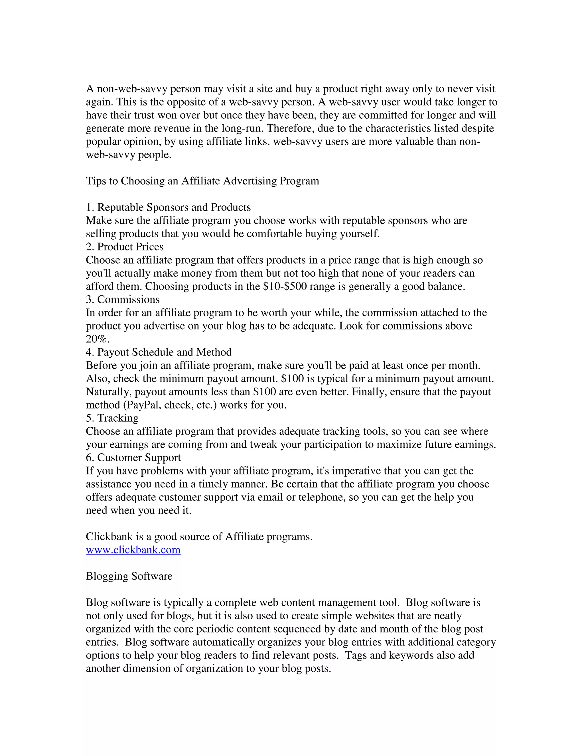 A non-web-savvy person may visit a site and buy a product right away only to never visit
again. This is the opposite of a web-savvy person. A web-savvy user would take longer to
have their trust won over but once they have been, they are committed for longer and will
generate more revenue in the long-run. Therefore, due to the characteristics listed despite
popular opinion, by using affiliate links, web-savvy users are more valuable than non-
web-savvy people.

Tips to Choosing an Affiliate Advertising Program

1. Reputable Sponsors and Products
Make sure the affiliate program you choose works with reputable sponsors who are
selling products that you would be comfortable buying yourself.
2. Product Prices
Choose an affiliate program that offers products in a price range that is high enough so
you'll actually make money from them but not too high that none of your readers can
afford them. Choosing products in the $10-$500 range is generally a good balance.
3. Commissions
In order for an affiliate program to be worth your while, the commission attached to the
product you advertise on your blog has to be adequate. Look for commissions above
20%.
4. Payout Schedule and Method
Before you join an affiliate program, make sure you'll be paid at least once per month.
Also, check the minimum payout amount. $100 is typical for a minimum payout amount.
Naturally, payout amounts less than $100 are even better. Finally, ensure that the payout
method (PayPal, check, etc.) works for you.
5. Tracking
Choose an affiliate program that provides adequate tracking tools, so you can see where
your earnings are coming from and tweak your participation to maximize future earnings.
6. Customer Support
If you have problems with your affiliate program, it's imperative that you can get the
assistance you need in a timely manner. Be certain that the affiliate program you choose
offers adequate customer support via email or telephone, so you can get the help you
need when you need it.

Clickbank is a good source of Affiliate programs.
www.clickbank.com

Blogging Software

Blog software is typically a complete web content management tool. Blog software is
not only used for blogs, but it is also used to create simple websites that are neatly
organized with the core periodic content sequenced by date and month of the blog post
entries. Blog software automatically organizes your blog entries with additional category
options to help your blog readers to find relevant posts. Tags and keywords also add
another dimension of organization to your blog posts.
 