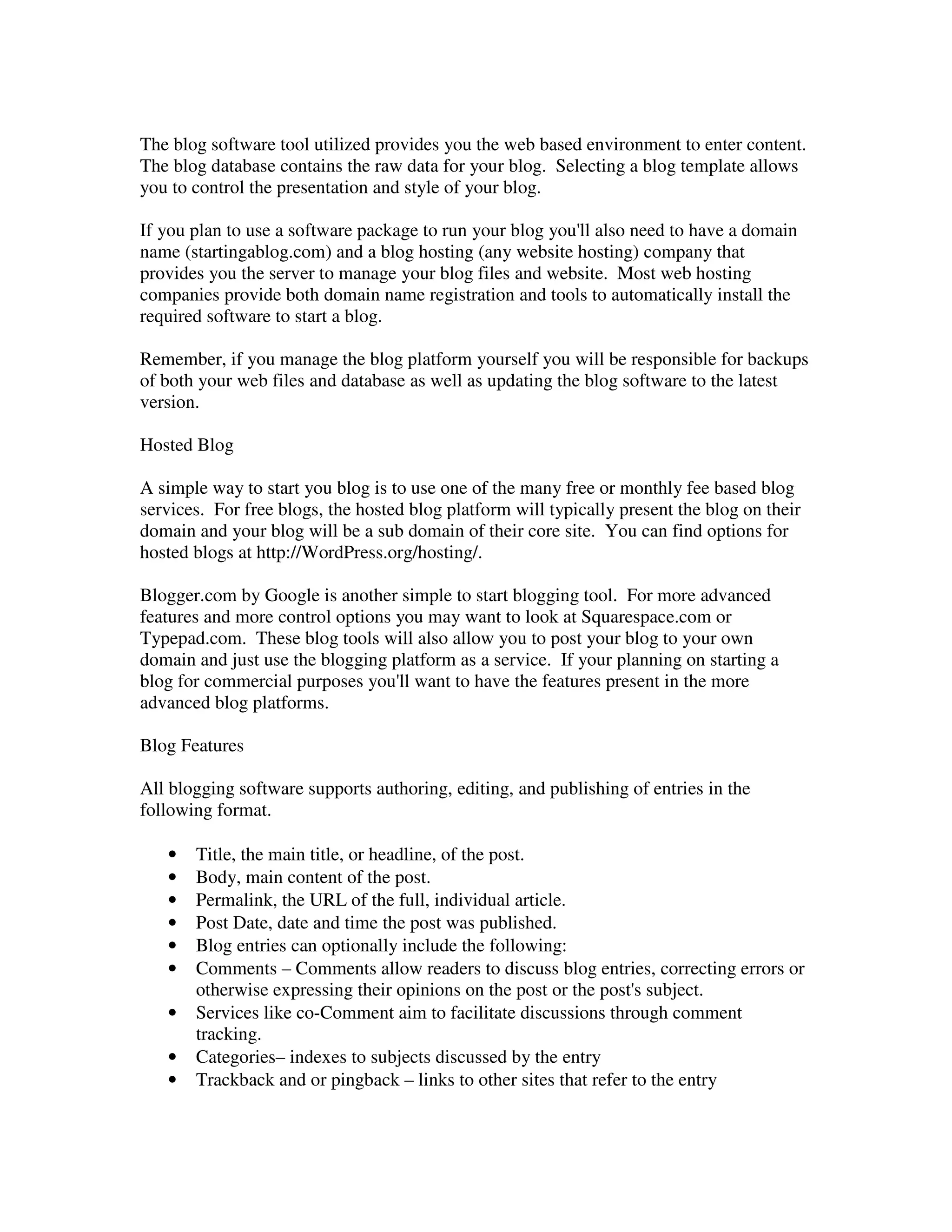 The blog software tool utilized provides you the web based environment to enter content.
The blog database contains the raw data for your blog. Selecting a blog template allows
you to control the presentation and style of your blog.

If you plan to use a software package to run your blog you'll also need to have a domain
name (startingablog.com) and a blog hosting (any website hosting) company that
provides you the server to manage your blog files and website. Most web hosting
companies provide both domain name registration and tools to automatically install the
required software to start a blog.

Remember, if you manage the blog platform yourself you will be responsible for backups
of both your web files and database as well as updating the blog software to the latest
version.

Hosted Blog

A simple way to start you blog is to use one of the many free or monthly fee based blog
services. For free blogs, the hosted blog platform will typically present the blog on their
domain and your blog will be a sub domain of their core site. You can find options for
hosted blogs at http://WordPress.org/hosting/.

Blogger.com by Google is another simple to start blogging tool. For more advanced
features and more control options you may want to look at Squarespace.com or
Typepad.com. These blog tools will also allow you to post your blog to your own
domain and just use the blogging platform as a service. If your planning on starting a
blog for commercial purposes you'll want to have the features present in the more
advanced blog platforms.

Blog Features

All blogging software supports authoring, editing, and publishing of entries in the
following format.

   •   Title, the main title, or headline, of the post.
   •   Body, main content of the post.
   •   Permalink, the URL of the full, individual article.
   •   Post Date, date and time the post was published.
   •   Blog entries can optionally include the following:
   •   Comments – Comments allow readers to discuss blog entries, correcting errors or
       otherwise expressing their opinions on the post or the post's subject.
   •   Services like co-Comment aim to facilitate discussions through comment
       tracking.
   •   Categories– indexes to subjects discussed by the entry
   •   Trackback and or pingback – links to other sites that refer to the entry
 